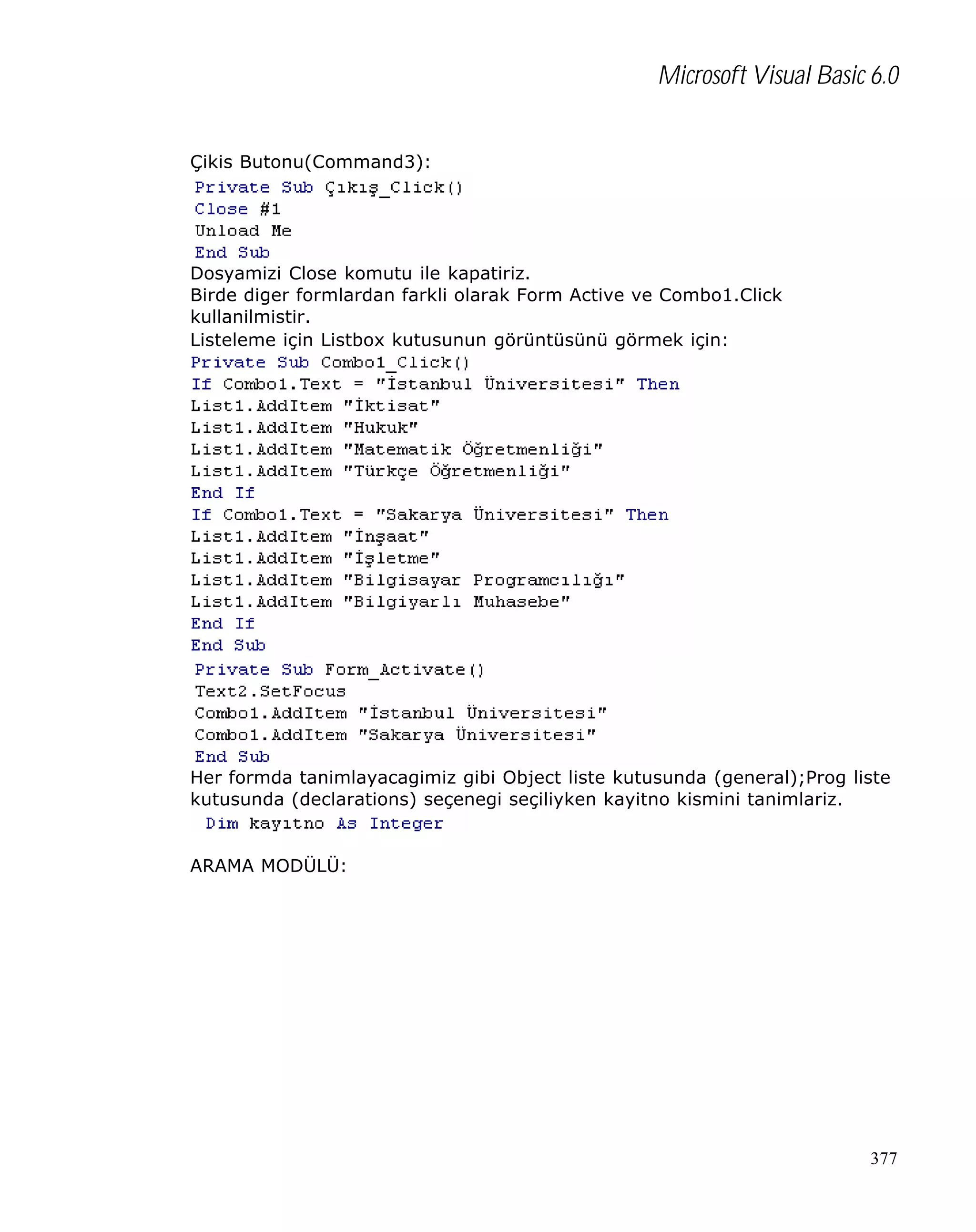 Microsoft Visual Basic 6.0
Çikis Butonu(Command3):

Dosyamizi Close komutu ile kapatiriz.
Birde diger formlardan farkli olarak Form Active ve Combo1.Click
kullanilmistir.
Listeleme için Listbox kutusunun görüntüsünü görmek için:

Her formda tanimlayacagimiz gibi Object liste kutusunda (general);Prog liste
kutusunda (declarations) seçenegi seçiliyken kayitno kismini tanimlariz.

ARAMA MODÜLÜ:

377

 
