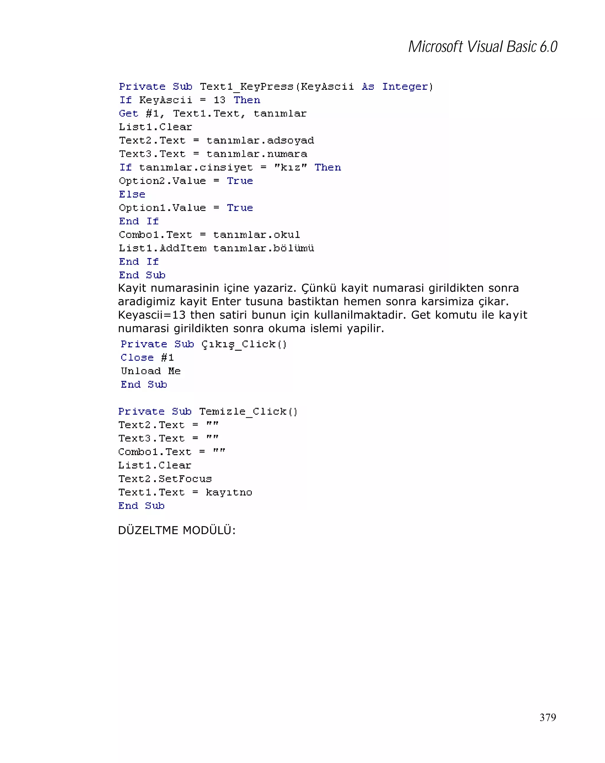 Microsoft Visual Basic 6.0

Kayit numarasinin içine yazariz. Çünkü kayit numarasi girildikten sonra
aradigimiz kayit Enter tusuna bastiktan hemen sonra karsimiza çikar.
Keyascii=13 then satiri bunun için kullanilmaktadir. Get komutu ile kayit
numarasi girildikten sonra okuma islemi yapilir.

DÜZELTME MODÜLÜ:

379

 