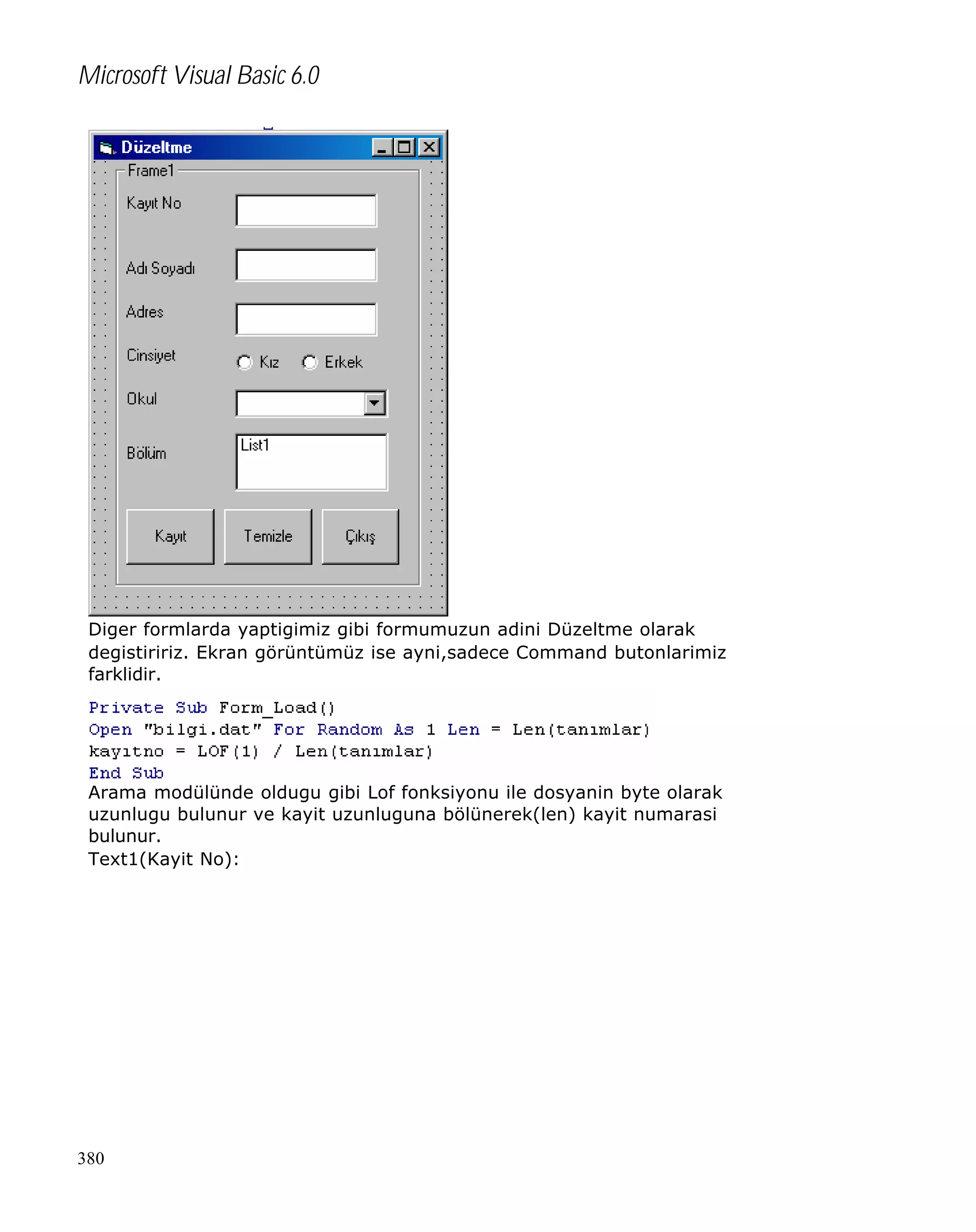 Microsoft Visual Basic 6.0

Diger formlarda yaptigimiz gibi formumuzun adini Düzeltme olarak
degistiririz. Ekran görüntümüz ise ayni,sadece Command butonlarimiz
farklidir.

Arama modülünde oldugu gibi Lof fonksiyonu ile dosyanin byte olarak
uzunlugu bulunur ve kayit uzunluguna bölünerek(len) kayit numarasi
bulunur.
Text1(Kayit No):

380

 
