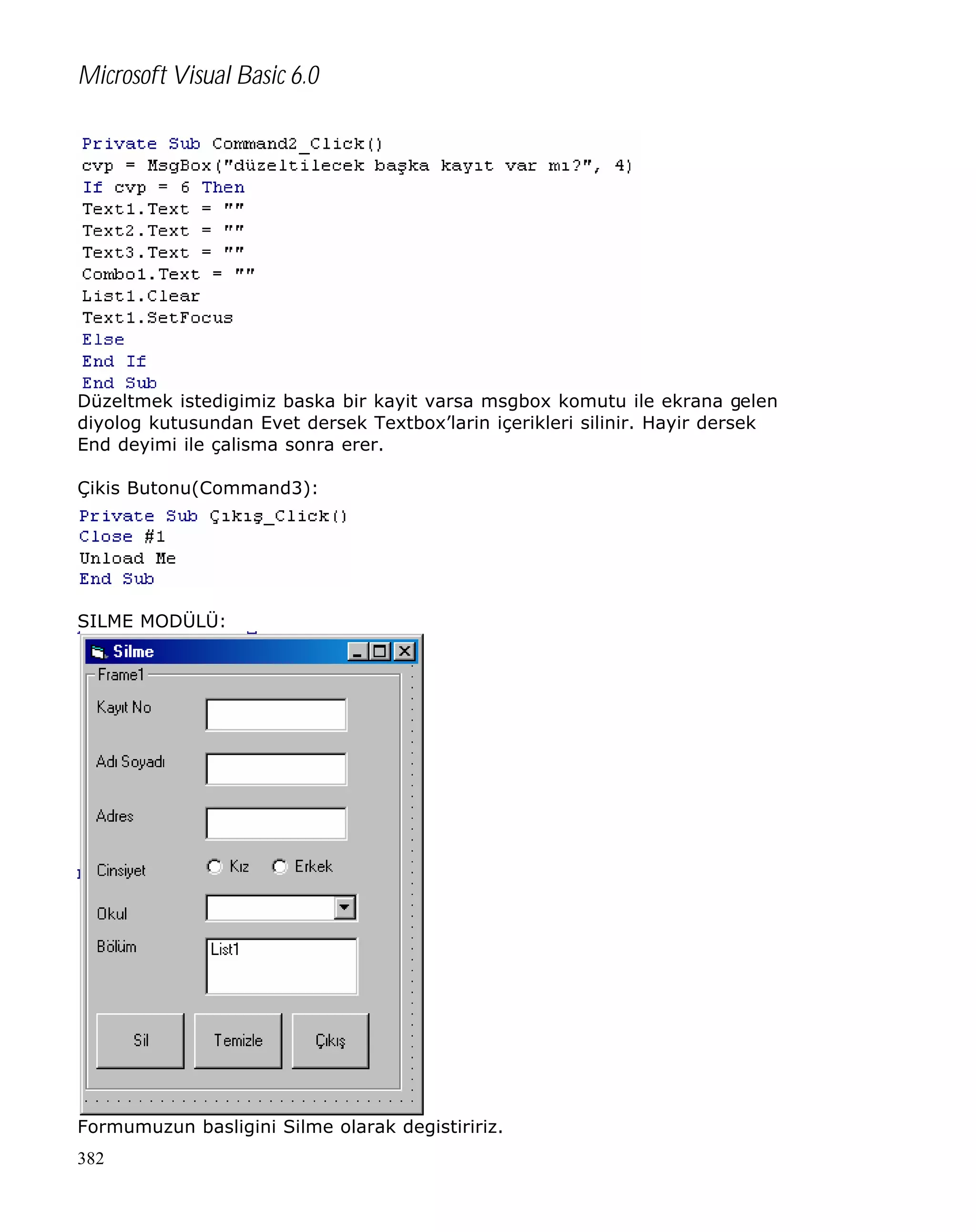 Microsoft Visual Basic 6.0

Düzeltmek istedigimiz baska bir kayit varsa msgbox komutu ile ekrana gelen
diyolog kutusundan Evet dersek Textbox’larin içerikleri silinir. Hayir dersek
End deyimi ile çalisma sonra erer.
Çikis Butonu(Command3):

SILME MODÜLÜ:

Formumuzun basligini Silme olarak degistiririz.
382

 