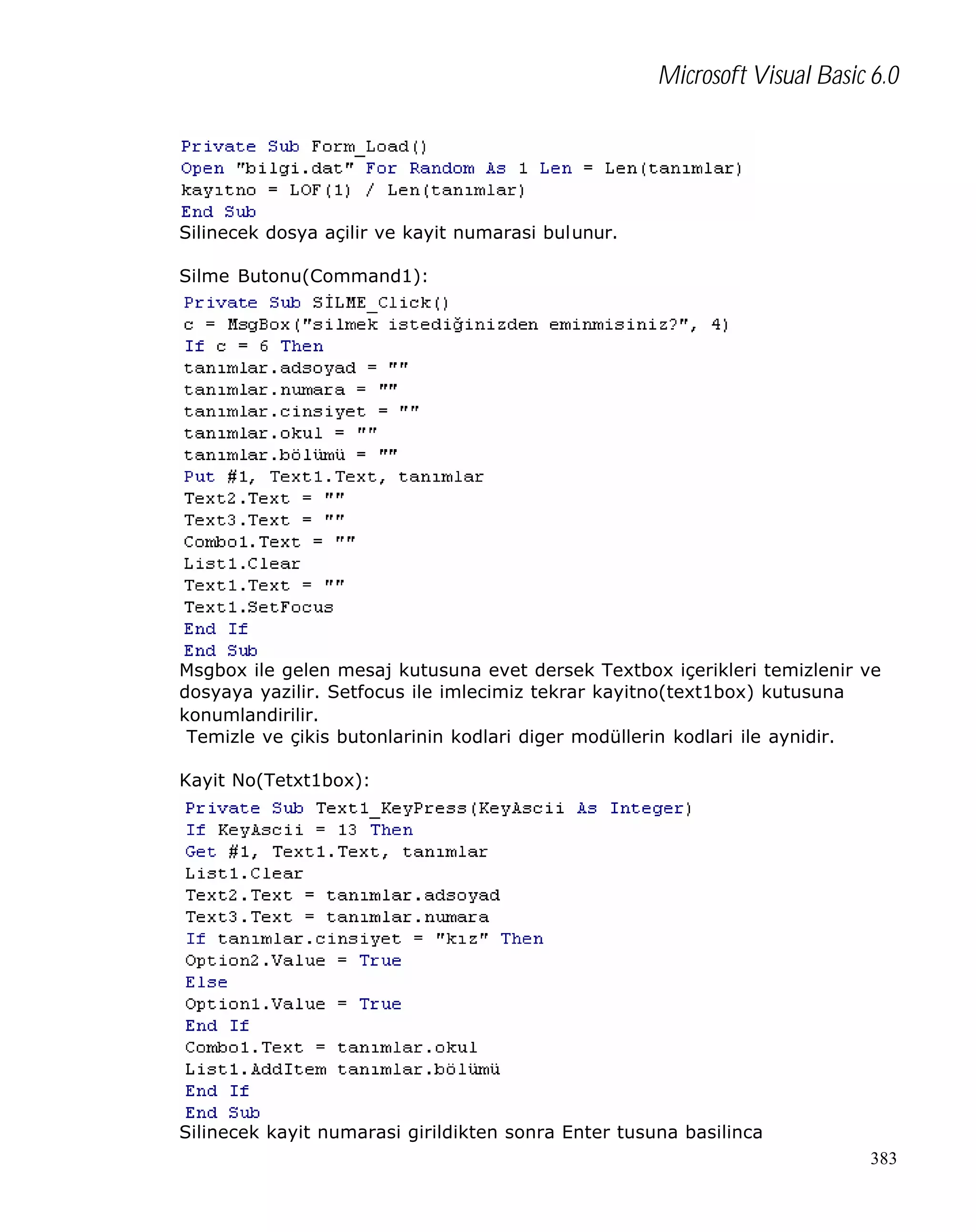 Microsoft Visual Basic 6.0

Silinecek dosya açilir ve kayit numarasi bulunur.
Silme Butonu(Command1):

Msgbox ile gelen mesaj kutusuna evet dersek Textbox içerikleri temizlenir ve
dosyaya yazilir. Setfocus ile imlecimiz tekrar kayitno(text1box) kutusuna
konumlandirilir.
Temizle ve çikis butonlarinin kodlari diger modüllerin kodlari ile aynidir.
Kayit No(Tetxt1box):

Silinecek kayit numarasi girildikten sonra Enter tusuna basilinca
383

 