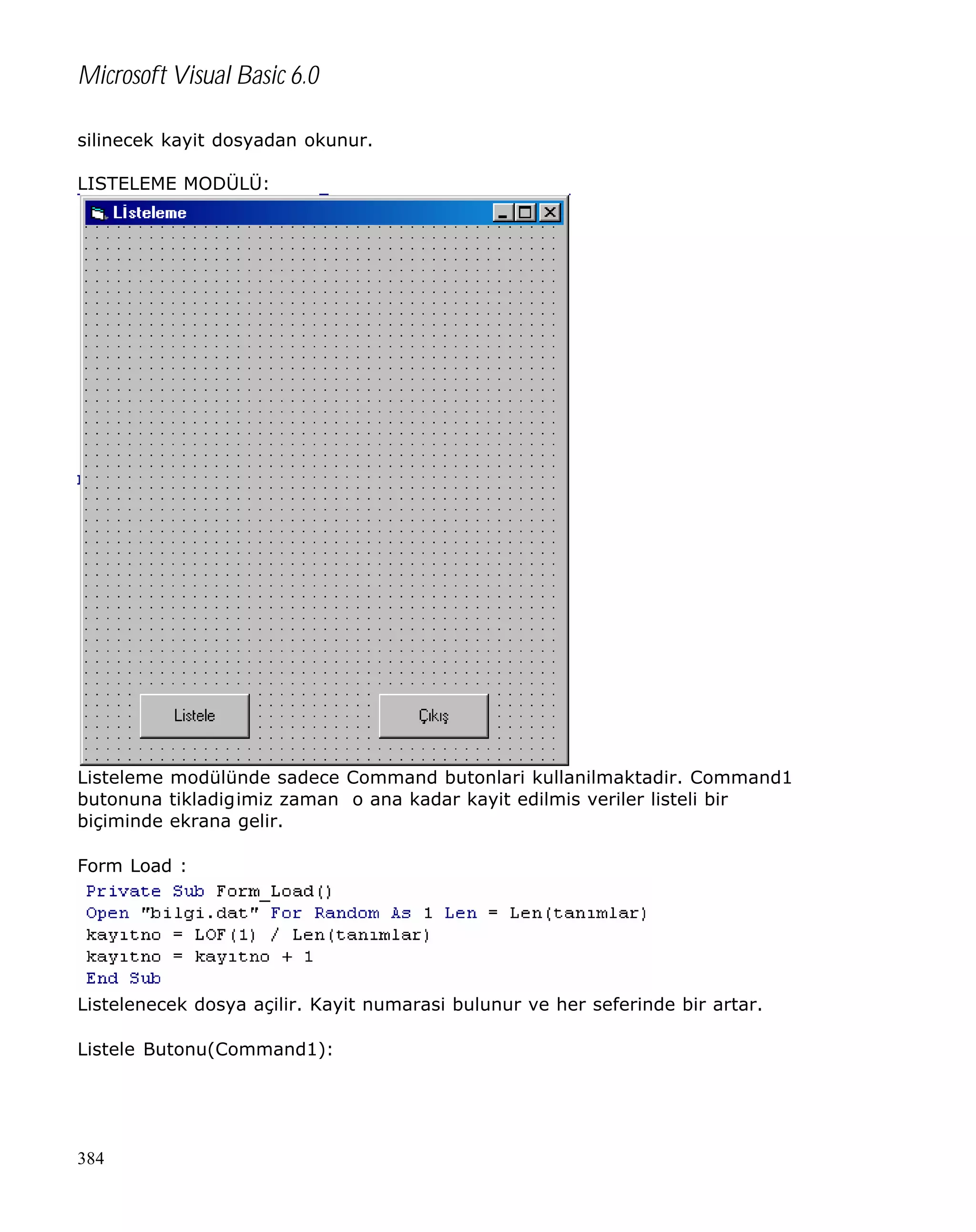 Microsoft Visual Basic 6.0
silinecek kayit dosyadan okunur.
LISTELEME MODÜLÜ:

Listeleme modülünde sadece Command butonlari kullanilmaktadir. Command1
butonuna tikladigimiz zaman o ana kadar kayit edilmis veriler listeli bir
biçiminde ekrana gelir.
Form Load :

Listelenecek dosya açilir. Kayit numarasi bulunur ve her seferinde bir artar.
Listele Butonu(Command1):

384

 
