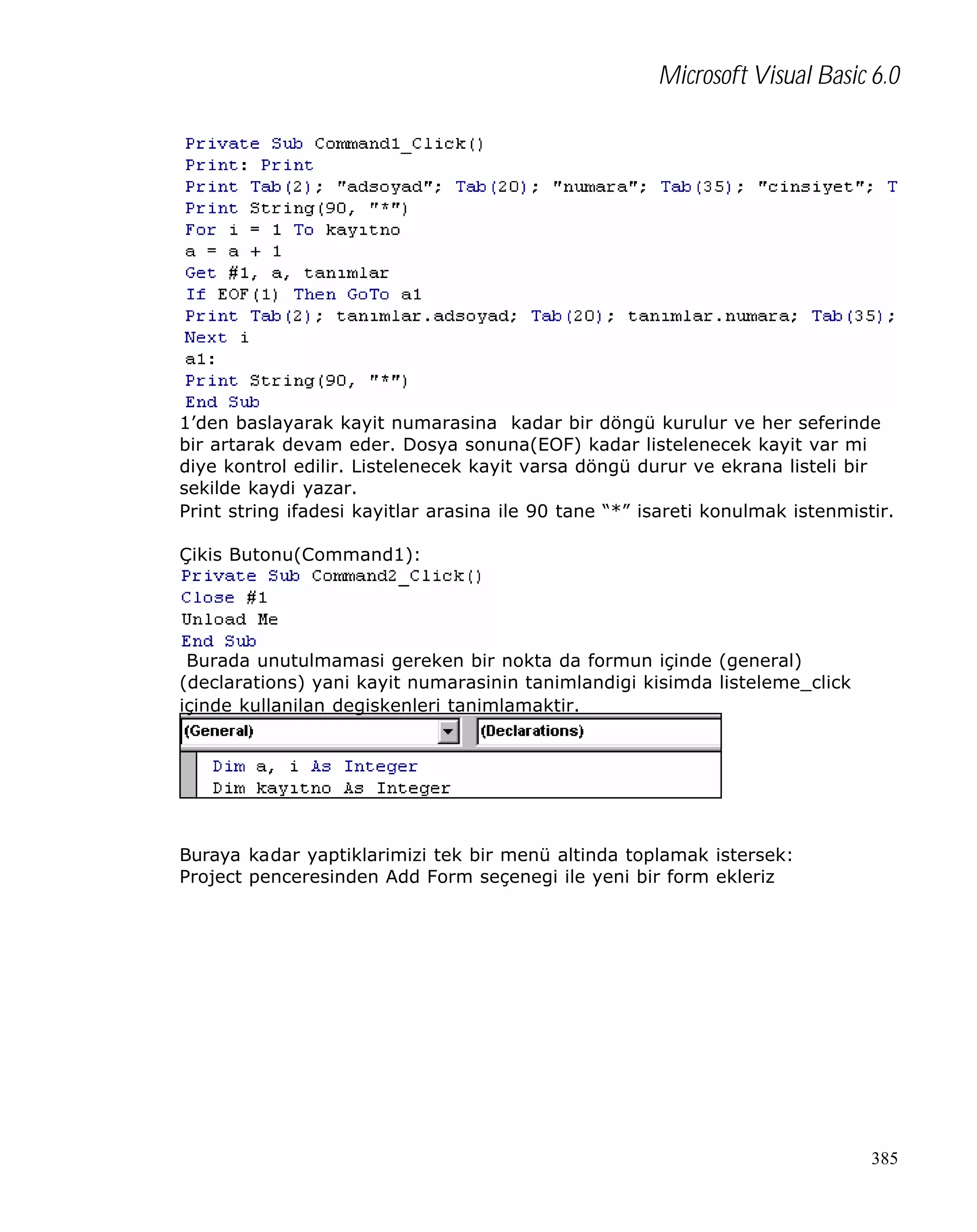 Microsoft Visual Basic 6.0

1’den baslayarak kayit numarasina kadar bir döngü kurulur ve her seferinde
bir artarak devam eder. Dosya sonuna(EOF) kadar listelenecek kayit var mi
diye kontrol edilir. Listelenecek kayit varsa döngü durur ve ekrana listeli bir
sekilde kaydi yazar.
Print string ifadesi kayitlar arasina ile 90 tane “*” isareti konulmak istenmistir.
Çikis Butonu(Command1):

Burada unutulmamasi gereken bir nokta da formun içinde (general)
(declarations) yani kayit numarasinin tanimlandigi kisimda listeleme_click
içinde kullanilan degiskenleri tanimlamaktir.

Buraya kadar yaptiklarimizi tek bir menü altinda toplamak istersek:
Project penceresinden Add Form seçenegi ile yeni bir form ekleriz

385

 