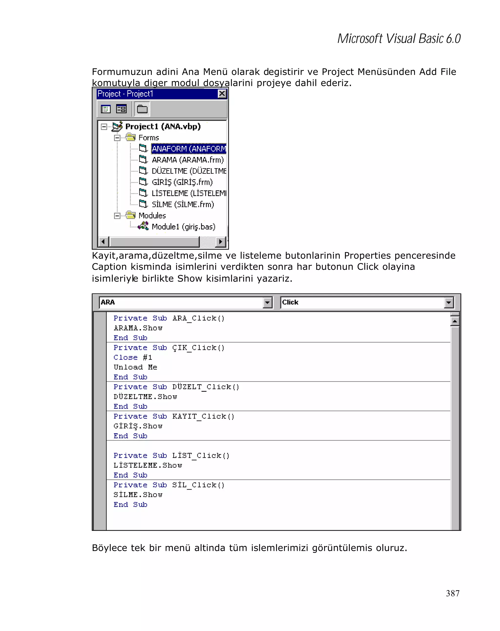 Microsoft Visual Basic 6.0
Formumuzun adini Ana Menü olarak degistirir ve Project Menüsünden Add File
komutuyla diger modul dosyalarini projeye dahil ederiz.

Kayit,arama,düzeltme,silme ve listeleme butonlarinin Properties penceresinde
Caption kisminda isimlerini verdikten sonra har butonun Click olayina
isimleriyle birlikte Show kisimlarini yazariz.

Böylece tek bir menü altinda tüm islemlerimizi görüntülemis oluruz.

387

 