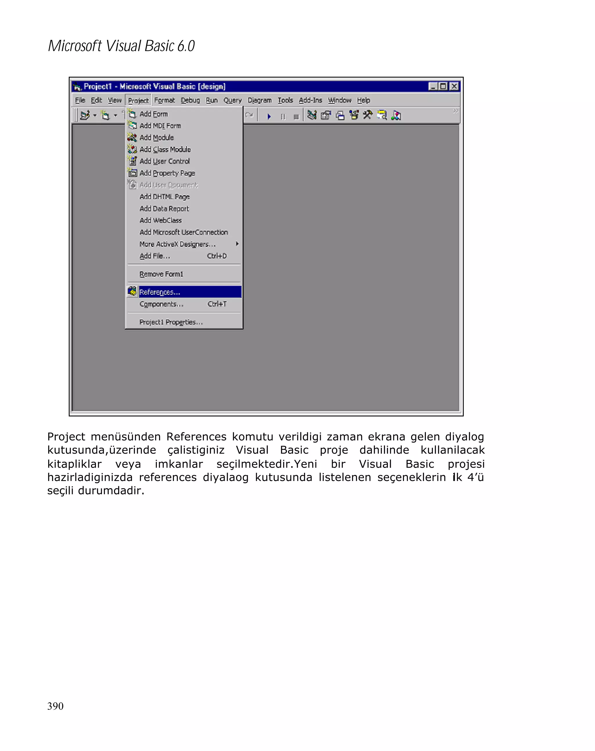 Microsoft Visual Basic 6.0

Project menüsünden References komutu verildigi zaman ekrana gelen diyalog
kutusunda,üzerinde çalistiginiz Visual Basic proje dahilinde kullanilacak
kitapliklar veya imkanlar seçilmektedir.Yeni bir Visual Basic projesi
hazirladiginizda references diyalaog kutusunda listelenen seçeneklerin i k 4’ü
l
seçili durumdadir.

390

 