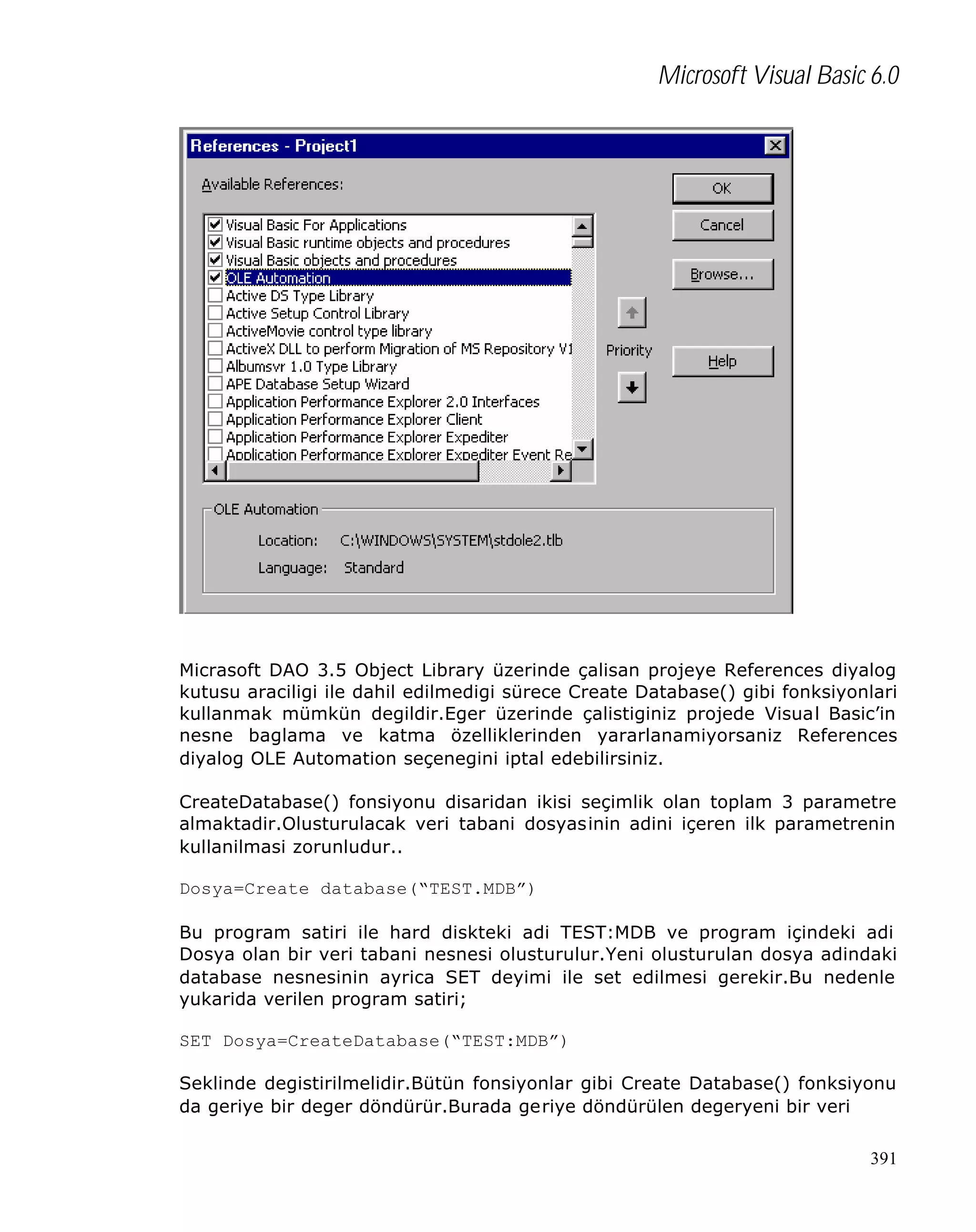 Microsoft Visual Basic 6.0

Micrasoft DAO 3.5 Object Library üzerinde çalisan projeye References diyalog
kutusu araciligi ile dahil edilmedigi sürece Create Database() gibi fonksiyonlari
kullanmak mümkün degildir.Eger üzerinde çalistiginiz projede Visual Basic’in
nesne baglama ve katma özelliklerinden yararlanamiyorsaniz References
diyalog OLE Automation seçenegini iptal edebilirsiniz.
CreateDatabase() fonsiyonu disaridan ikisi seçimlik olan toplam 3 parametre
almaktadir.Olusturulacak veri tabani dosyasinin adini içeren ilk parametrenin
kullanilmasi zorunludur..
Dosya=Create database(“TEST.MDB”)
Bu program satiri ile hard diskteki adi TEST:MDB ve program içindeki adi
Dosya olan bir veri tabani nesnesi olusturulur.Yeni olusturulan dosya adindaki
database nesnesinin ayrica SET deyimi ile set edilmesi gerekir.Bu nedenle
yukarida verilen program satiri;
SET Dosya=CreateDatabase(“TEST:MDB”)
Seklinde degistirilmelidir.Bütün fonsiyonlar gibi Create Database() fonksiyonu
da geriye bir deger döndürür.Burada geriye döndürülen degeryeni bir veri
391

 