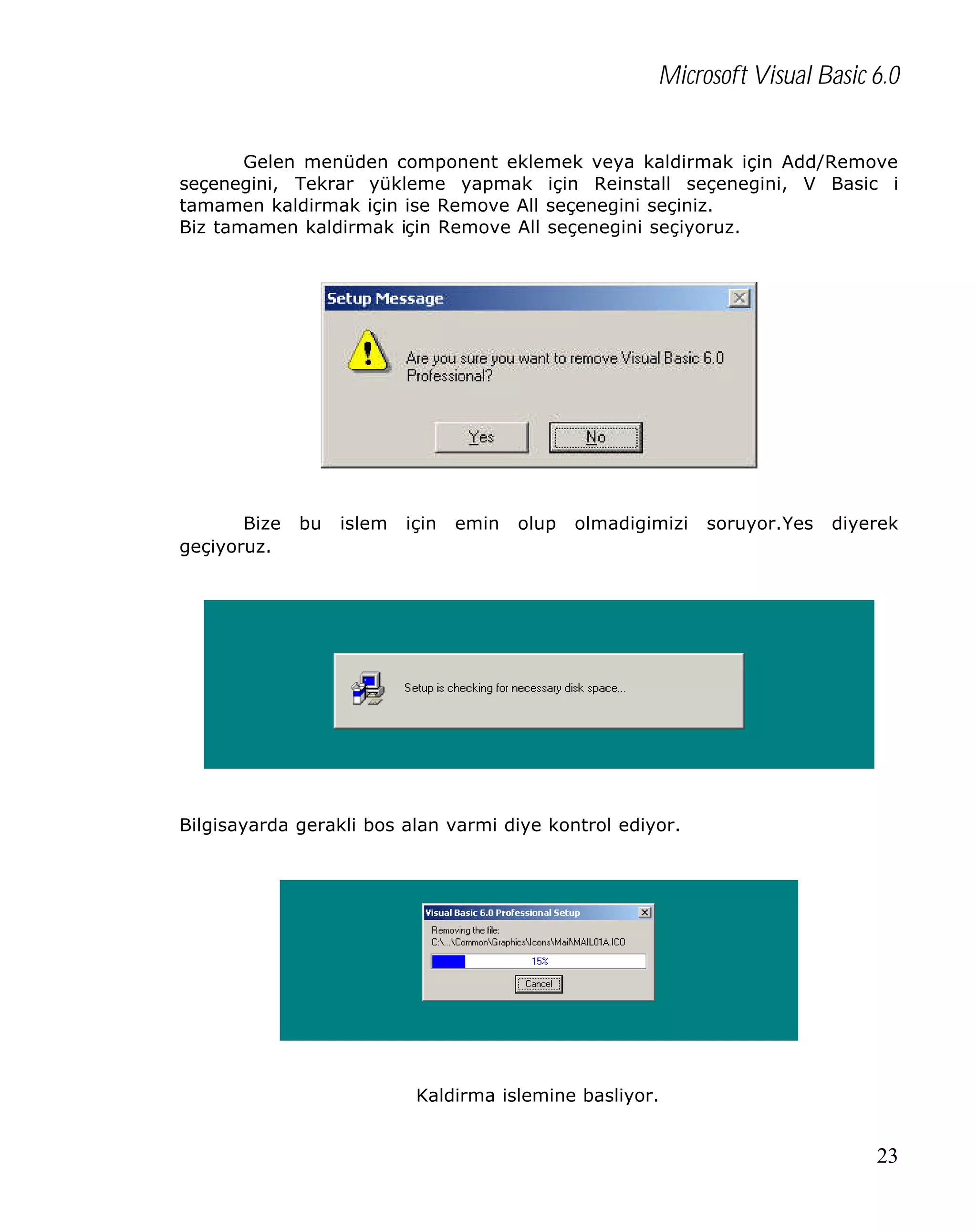Microsoft Visual Basic 6.0
Gelen menüden component eklemek veya kaldirmak için Add/Remove
seçenegini, Tekrar yükleme yapmak için Reinstall seçenegini, V Basic i
tamamen kaldirmak için ise Remove All seçenegini seçiniz.
Biz tamamen kaldirmak için Remove All seçenegini seçiyoruz.

Bize
geçiyoruz.

bu

islem

için

emin

olup

olmadigimizi

soruyor.Yes

diyerek

Bilgisayarda gerakli bos alan varmi diye kontrol ediyor.

Kaldirma islemine basliyor.

23

 