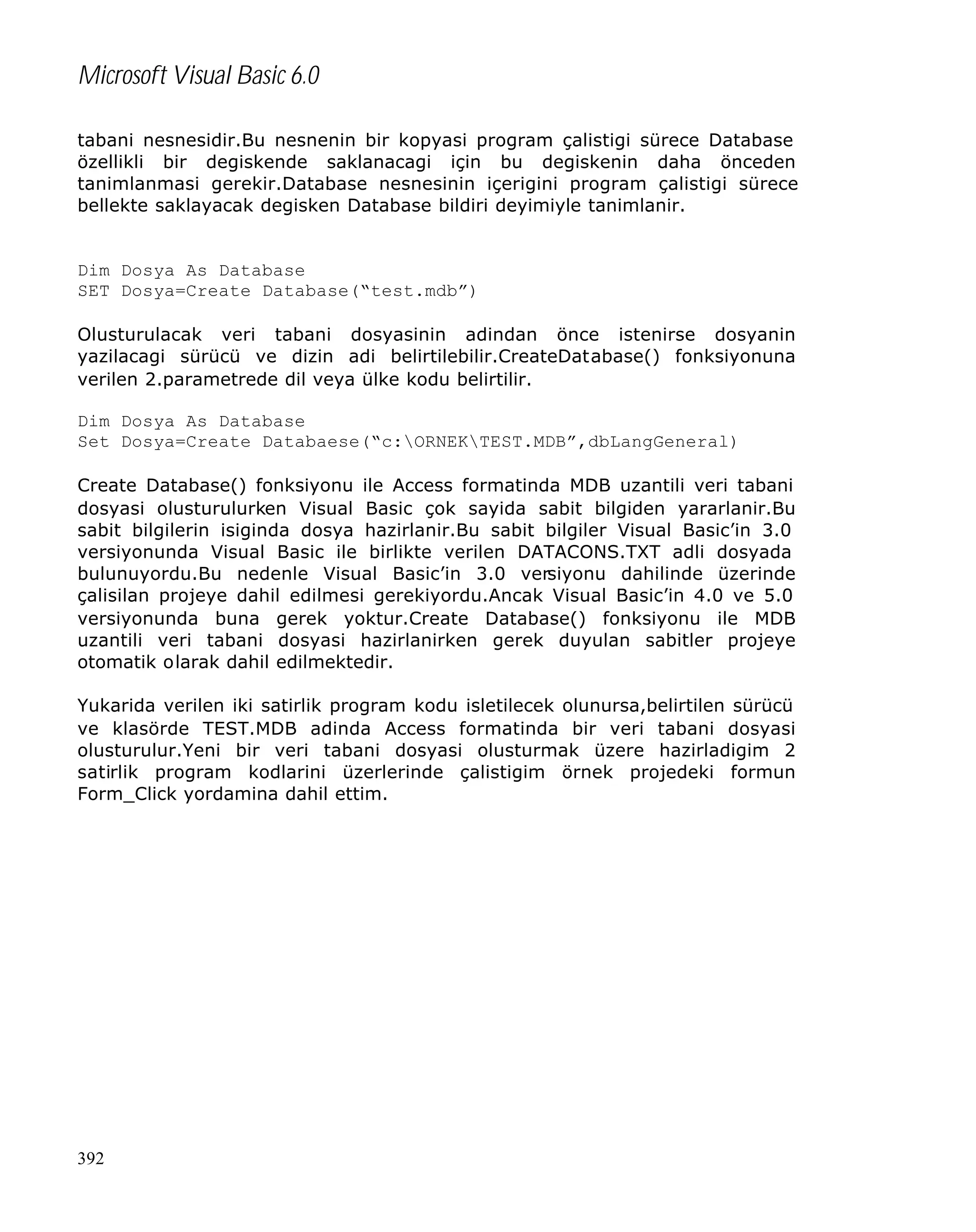 Microsoft Visual Basic 6.0
tabani nesnesidir.Bu nesnenin bir kopyasi program çalistigi sürece Database
özellikli bir degiskende saklanacagi için bu degiskenin daha önceden
tanimlanmasi gerekir.Database nesnesinin içerigini program çalistigi sürece
bellekte saklayacak degisken Database bildiri deyimiyle tanimlanir.

Dim Dosya As Database
SET Dosya=Create Database(“test.mdb”)
Olusturulacak veri tabani dosyasinin adindan önce istenirse dosyanin
yazilacagi sürücü ve dizin adi belirtilebilir.CreateDatabase() fonksiyonuna
verilen 2.parametrede dil veya ülke kodu belirtilir.
Dim Dosya As Database
Set Dosya=Create Databaese(“c:ORNEKTEST.MDB”,dbLangGeneral)
Create Database() fonksiyonu ile Access formatinda MDB uzantili veri tabani
dosyasi olusturulurken Visual Basic çok sayida sabit bilgiden yararlanir.Bu
sabit bilgilerin isiginda dosya hazirlanir.Bu sabit bilgiler Visual Basic’in 3.0
versiyonunda Visual Basic ile birlikte verilen DATACONS.TXT adli dosyada
bulunuyordu.Bu nedenle Visual Basic’in 3.0 versiyonu dahilinde üzerinde
çalisilan projeye dahil edilmesi gerekiyordu.Ancak Visual Basic’in 4.0 ve 5.0
versiyonunda buna gerek yoktur.Create Database() fonksiyonu ile MDB
uzantili veri tabani dosyasi hazirlanirken gerek duyulan sabitler projeye
otomatik olarak dahil edilmektedir.
Yukarida verilen iki satirlik program kodu isletilecek olunursa,belirtilen sürücü
ve klasörde TEST.MDB adinda Access formatinda bir veri tabani dosyasi
olusturulur.Yeni bir veri tabani dosyasi olusturmak üzere hazirladigim 2
satirlik program kodlarini üzerlerinde çalistigim örnek projedeki formun
Form_Click yordamina dahil ettim.

392

 