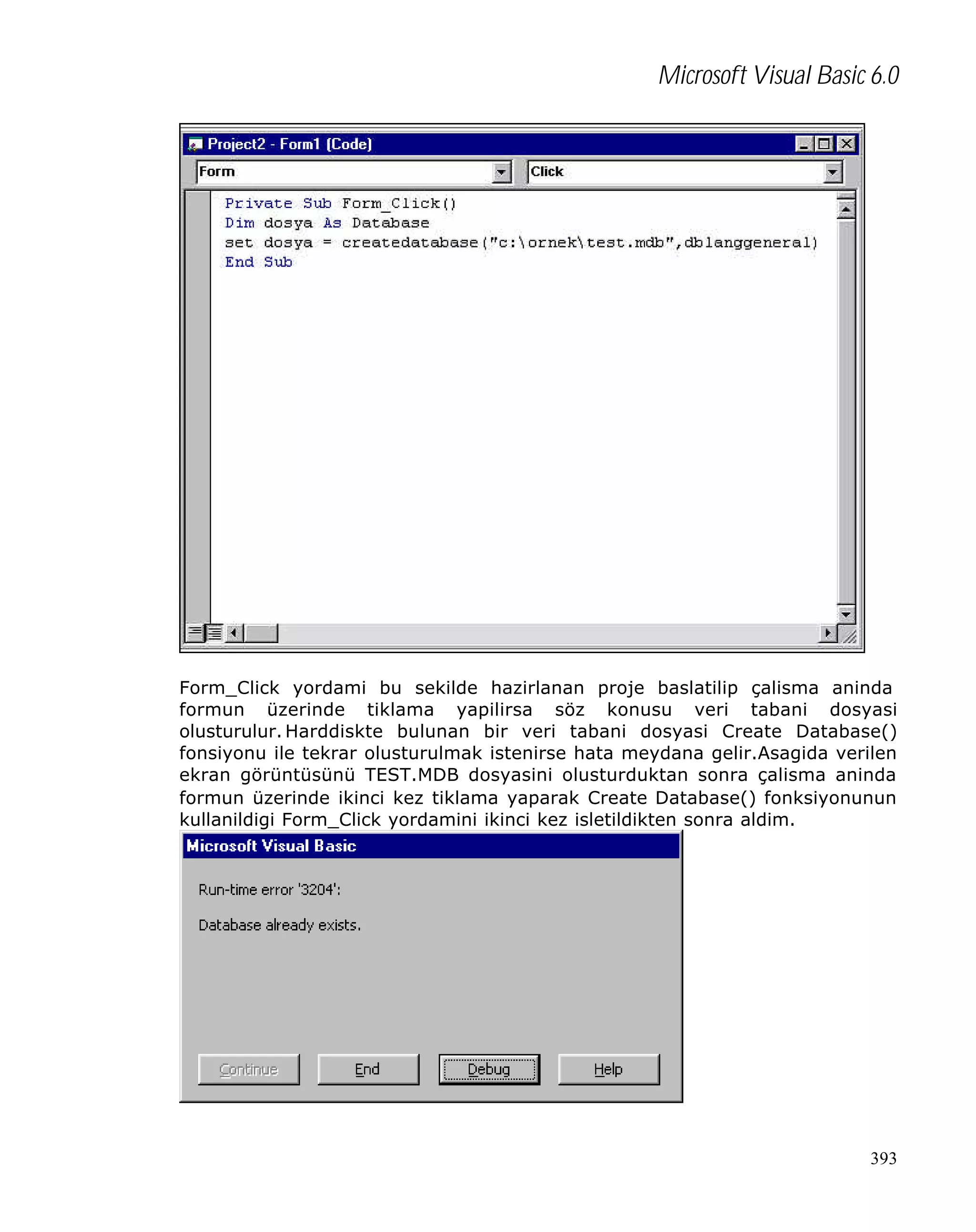 Microsoft Visual Basic 6.0

Form_Click yordami bu sekilde hazirlanan proje baslatilip çalisma aninda
formun üzerinde tiklama yapilirsa söz konusu veri tabani dosyasi
olusturulur. Harddiskte bulunan bir veri tabani dosyasi Create Database()
fonsiyonu ile tekrar olusturulmak istenirse hata meydana gelir.Asagida verilen
ekran görüntüsünü TEST.MDB dosyasini olusturduktan sonra çalisma aninda
formun üzerinde ikinci kez tiklama yaparak Create Database() fonksiyonunun
kullanildigi Form_Click yordamini ikinci kez isletildikten sonra aldim.

393

 