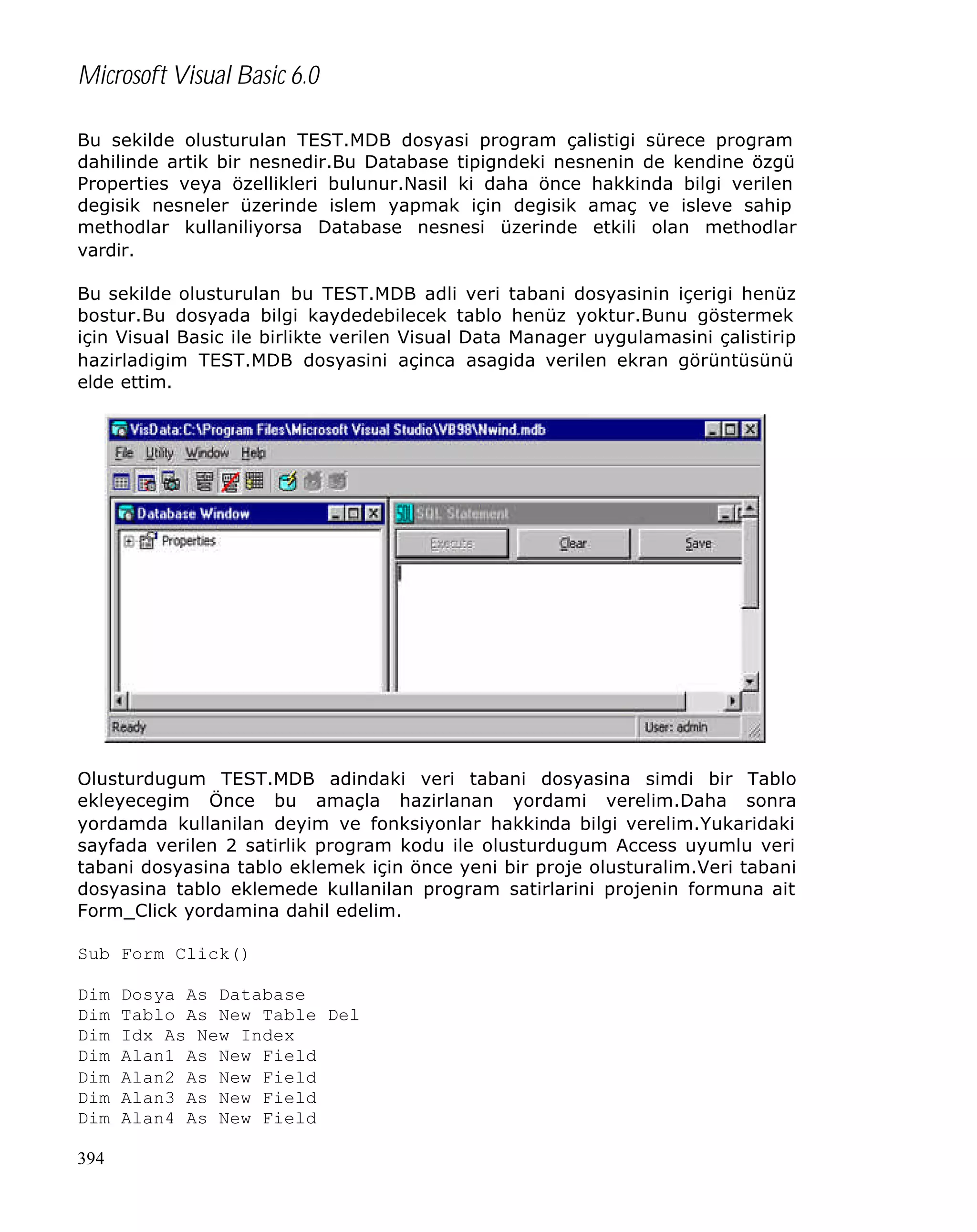 Microsoft Visual Basic 6.0
Bu sekilde olusturulan TEST.MDB dosyasi program çalistigi sürece program
dahilinde artik bir nesnedir.Bu Database tipigndeki nesnenin de kendine özgü
Properties veya özellikleri bulunur.Nasil ki daha önce hakkinda bilgi verilen
degisik nesneler üzerinde islem yapmak için degisik amaç ve isleve sahip
methodlar kullaniliyorsa Database nesnesi üzerinde etkili olan methodlar
vardir.
Bu sekilde olusturulan bu TEST.MDB adli veri tabani dosyasinin içerigi henüz
bostur.Bu dosyada bilgi kaydedebilecek tablo henüz yoktur.Bunu göstermek
için Visual Basic ile birlikte verilen Visual Data Manager uygulamasini çalistirip
hazirladigim TEST.MDB dosyasini açinca asagida verilen ekran görüntüsünü
elde ettim.

Olusturdugum TEST.MDB adindaki veri tabani dosyasina simdi bir Tablo
ekleyecegim Önce bu amaçla hazirlanan yordami verelim.Daha sonra
yordamda kullanilan deyim ve fonksiyonlar hakkinda bilgi verelim.Yukaridaki
sayfada verilen 2 satirlik program kodu ile olusturdugum Access uyumlu veri
tabani dosyasina tablo eklemek için önce yeni bir proje olusturalim.Veri tabani
dosyasina tablo eklemede kullanilan program satirlarini projenin formuna ait
Form_Click yordamina dahil edelim.
Sub Form Click()
Dim
Dim
Dim
Dim
Dim
Dim
Dim
394

Dosya As Database
Tablo As New Table Del
Idx As New Index
Alan1 As New Field
Alan2 As New Field
Alan3 As New Field
Alan4 As New Field

 