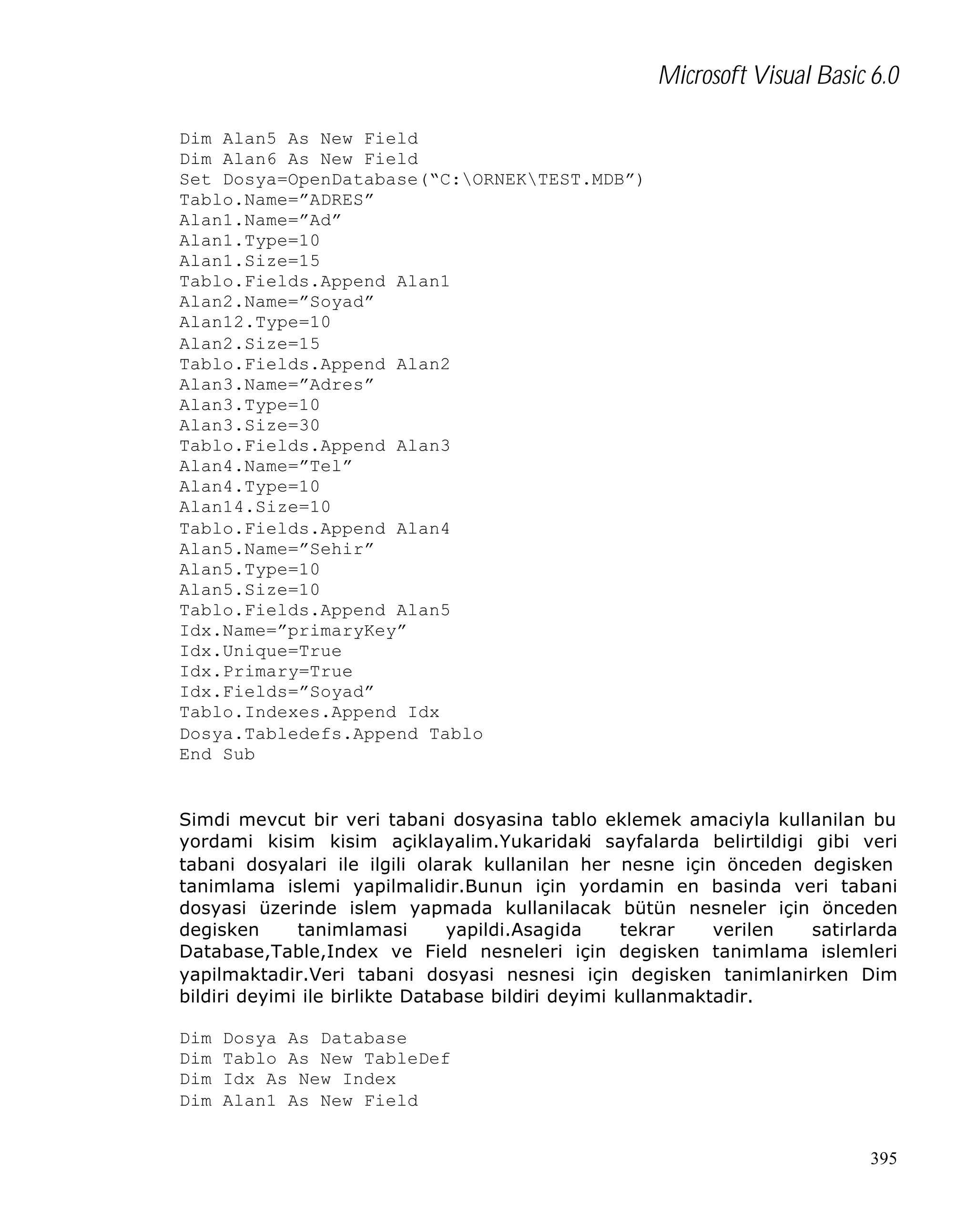 Microsoft Visual Basic 6.0
Dim Alan5 As New Field
Dim Alan6 As New Field
Set Dosya=OpenDatabase(“C:ORNEKTEST.MDB”)
Tablo.Name=”ADRES”
Alan1.Name=”Ad”
Alan1.Type=10
Alan1.Size=15
Tablo.Fields.Append Alan1
Alan2.Name=”Soyad”
Alan12.Type=10
Alan2.Size=15
Tablo.Fields.Append Alan2
Alan3.Name=”Adres”
Alan3.Type=10
Alan3.Size=30
Tablo.Fields.Append Alan3
Alan4.Name=”Tel”
Alan4.Type=10
Alan14.Size=10
Tablo.Fields.Append Alan4
Alan5.Name=”Sehir”
Alan5.Type=10
Alan5.Size=10
Tablo.Fields.Append Alan5
Idx.Name=”primaryKey”
Idx.Unique=True
Idx.Primary=True
Idx.Fields=”Soyad”
Tablo.Indexes.Append Idx
Dosya.Tabledefs.Append Tablo
End Sub

Simdi mevcut bir veri tabani dosyasina tablo eklemek amaciyla kullanilan bu
yordami kisim kisim açiklayalim.Yukaridaki sayfalarda belirtildigi gibi veri
tabani dosyalari ile ilgili olarak kullanilan her nesne için önceden degisken
tanimlama islemi yapilmalidir.Bunun için yordamin en basinda veri tabani
dosyasi üzerinde islem yapmada kullanilacak bütün nesneler için önceden
degisken
tanimlamasi
yapildi.Asagida
tekrar
verilen
satirlarda
Database,Table,Index ve Field nesneleri için degisken tanimlama islemleri
yapilmaktadir.Veri tabani dosyasi nesnesi için degisken tanimlanirken Dim
bildiri deyimi ile birlikte Database bildiri deyimi kullanmaktadir.
Dim
Dim
Dim
Dim

Dosya As Database
Tablo As New TableDef
Idx As New Index
Alan1 As New Field
395

 