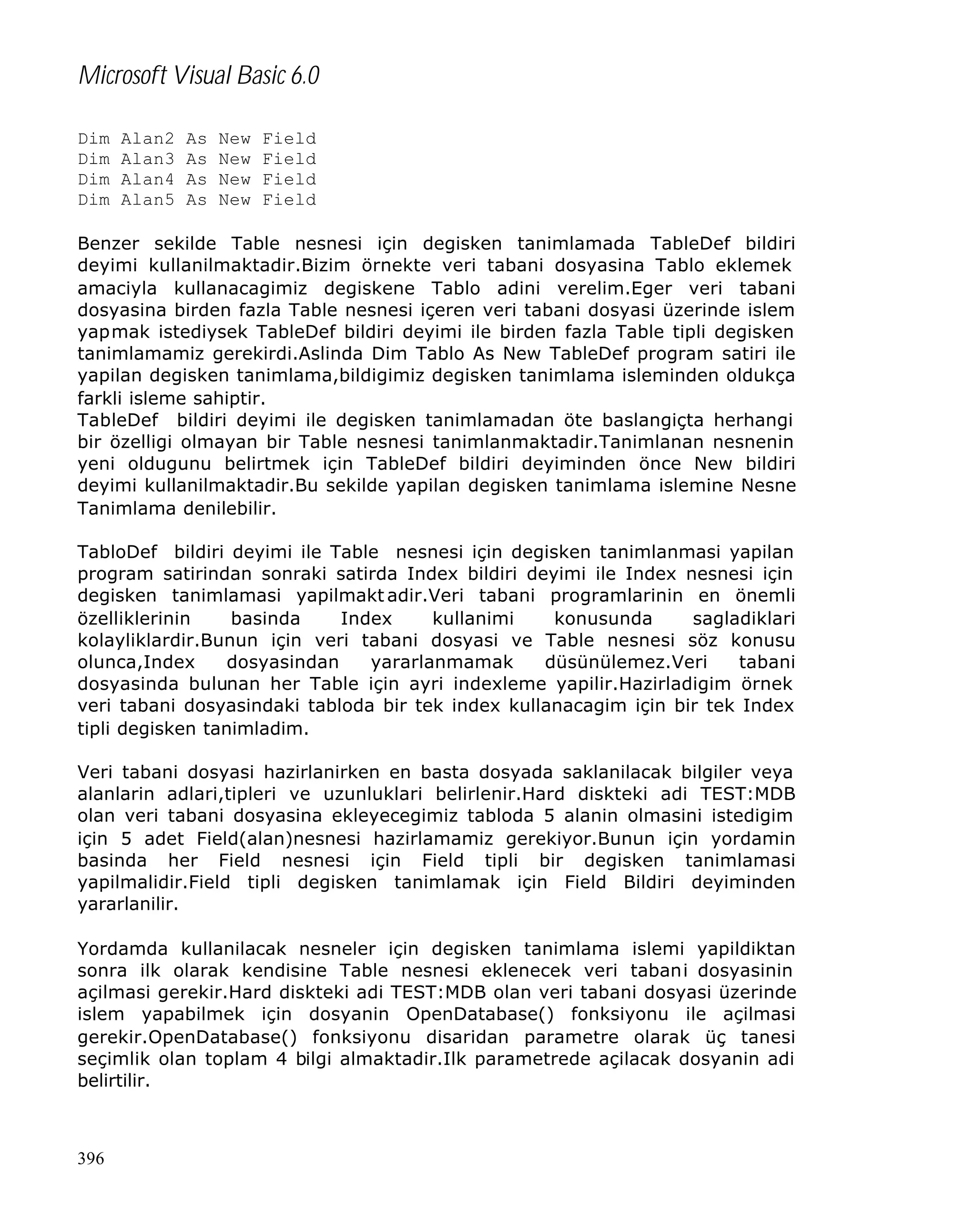 Microsoft Visual Basic 6.0
Dim
Dim
Dim
Dim

Alan2
Alan3
Alan4
Alan5

As
As
As
As

New
New
New
New

Field
Field
Field
Field

Benzer sekilde Table nesnesi için degisken tanimlamada TableDef bildiri
deyimi kullanilmaktadir.Bizim örnekte veri tabani dosyasina Tablo eklemek
amaciyla kullanacagimiz degiskene Tablo adini verelim.Eger veri tabani
dosyasina birden fazla Table nesnesi içeren veri tabani dosyasi üzerinde islem
yapmak istediysek TableDef bildiri deyimi ile birden fazla Table tipli degisken
tanimlamamiz gerekirdi.Aslinda Dim Tablo As New TableDef program satiri ile
yapilan degisken tanimlama,bildigimiz degisken tanimlama isleminden oldukça
farkli isleme sahiptir.
TableDef bildiri deyimi ile degisken tanimlamadan öte baslangiçta herhangi
bir özelligi olmayan bir Table nesnesi tanimlanmaktadir.Tanimlanan nesnenin
yeni oldugunu belirtmek için TableDef bildiri deyiminden önce New bildiri
deyimi kullanilmaktadir.Bu sekilde yapilan degisken tanimlama islemine Nesne
Tanimlama denilebilir.
TabloDef bildiri deyimi ile Table nesnesi için degisken tanimlanmasi yapilan
program satirindan sonraki satirda Index bildiri deyimi ile Index nesnesi için
degisken tanimlamasi yapilmakt adir.Veri tabani programlarinin en önemli
özelliklerinin
basinda
Index
kullanimi
konusunda
sagladiklari
kolayliklardir.Bunun için veri tabani dosyasi ve Table nesnesi söz konusu
olunca,Index
dosyasindan
yararlanmamak
düsünülemez.Veri
tabani
dosyasinda bulunan her Table için ayri indexleme yapilir.Hazirladigim örnek
veri tabani dosyasindaki tabloda bir tek index kullanacagim için bir tek Index
tipli degisken tanimladim.
Veri tabani dosyasi hazirlanirken en basta dosyada saklanilacak bilgiler veya
alanlarin adlari,tipleri ve uzunluklari belirlenir.Hard diskteki adi TEST:MDB
olan veri tabani dosyasina ekleyecegimiz tabloda 5 alanin olmasini istedigim
için 5 adet Field(alan)nesnesi hazirlamamiz gerekiyor.Bunun için yordamin
basinda her Field nesnesi için Field tipli bir degisken tanimlamasi
yapilmalidir.Field tipli degisken tanimlamak için Field Bildiri deyiminden
yararlanilir.
Yordamda kullanilacak nesneler için degisken tanimlama islemi yapildiktan
sonra ilk olarak kendisine Table nesnesi eklenecek veri tabani dosyasinin
açilmasi gerekir.Hard diskteki adi TEST:MDB olan veri tabani dosyasi üzerinde
islem yapabilmek için dosyanin OpenDatabase() fonksiyonu ile açilmasi
gerekir.OpenDatabase() fonksiyonu disaridan parametre olarak üç tanesi
seçimlik olan toplam 4 bilgi almaktadir.Ilk parametrede açilacak dosyanin adi
belirtilir.

396

 
