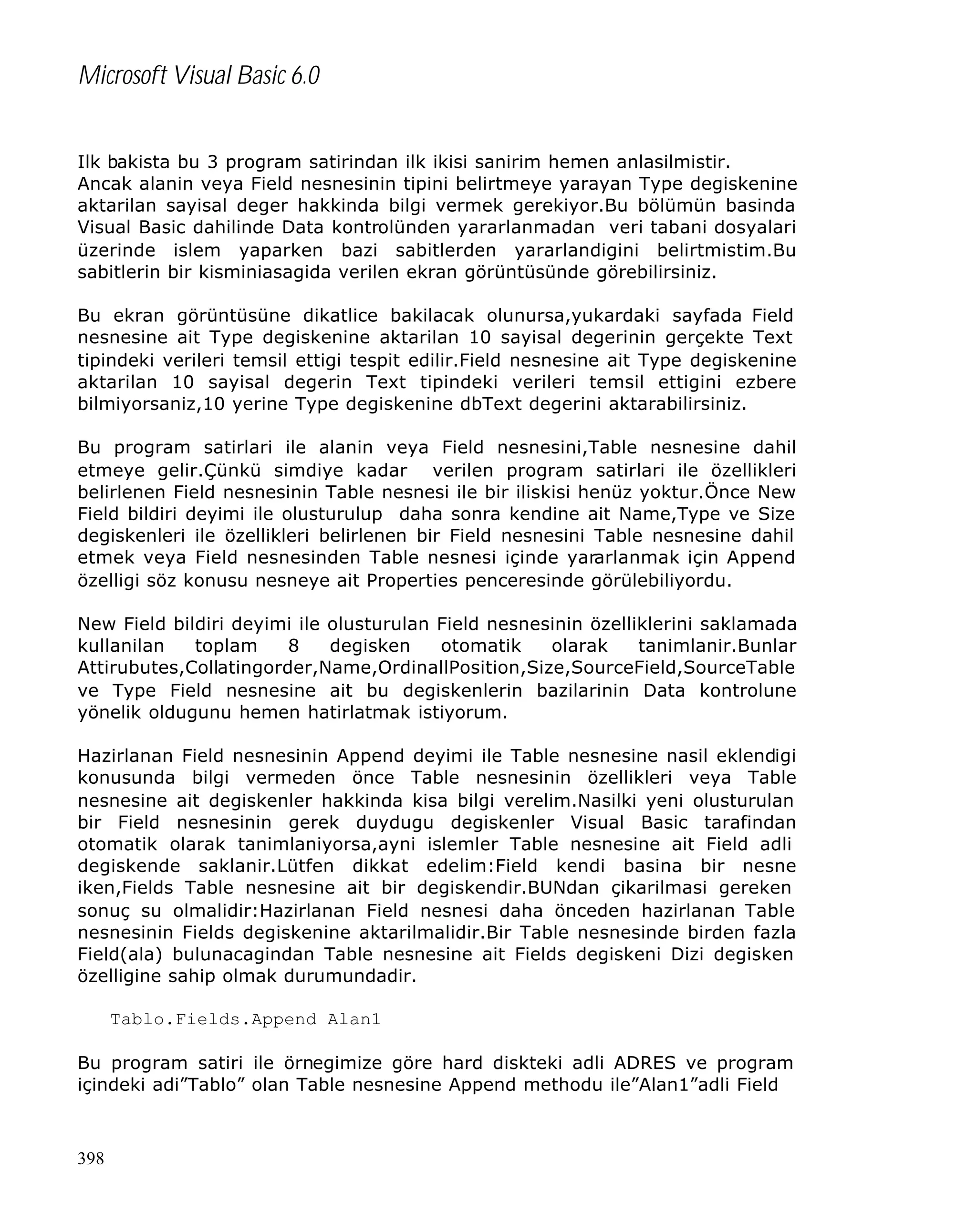 Microsoft Visual Basic 6.0
Ilk bakista bu 3 program satirindan ilk ikisi sanirim hemen anlasilmistir.
Ancak alanin veya Field nesnesinin tipini belirtmeye yarayan Type degiskenine
aktarilan sayisal deger hakkinda bilgi vermek gerekiyor.Bu bölümün basinda
Visual Basic dahilinde Data kontrolünden yararlanmadan veri tabani dosyalari
üzerinde islem yaparken bazi sabitlerden yararlandigini belirtmistim.Bu
sabitlerin bir kisminiasagida verilen ekran görüntüsünde görebilirsiniz.
Bu ekran görüntüsüne dikatlice bakilacak olunursa,yukardaki sayfada Field
nesnesine ait Type degiskenine aktarilan 10 sayisal degerinin gerçekte Text
tipindeki verileri temsil ettigi tespit edilir.Field nesnesine ait Type degiskenine
aktarilan 10 sayisal degerin Text tipindeki verileri temsil ettigini ezbere
bilmiyorsaniz,10 yerine Type degiskenine dbText degerini aktarabilirsiniz.
Bu program satirlari ile alanin veya Field nesnesini,Table nesnesine dahil
etmeye gelir.Çünkü simdiye kadar verilen program satirlari ile özellikleri
belirlenen Field nesnesinin Table nesnesi ile bir iliskisi henüz yoktur.Önce New
Field bildiri deyimi ile olusturulup daha sonra kendine ait Name,Type ve Size
degiskenleri ile özellikleri belirlenen bir Field nesnesini Table nesnesine dahil
etmek veya Field nesnesinden Table nesnesi içinde yararlanmak için Append
özelligi söz konusu nesneye ait Properties penceresinde görülebiliyordu.
New Field bildiri deyimi ile olusturulan Field nesnesinin özelliklerini saklamada
kullanilan
toplam
8
degisken
otomatik
olarak
tanimlanir.Bunlar
Attirubutes,Collatingorder,Name,OrdinallPosition,Size,SourceField,SourceTable
ve Type Field nesnesine ait bu degiskenlerin bazilarinin Data kontrolune
yönelik oldugunu hemen hatirlatmak istiyorum.
Hazirlanan Field nesnesinin Append deyimi ile Table nesnesine nasil eklendigi
konusunda bilgi vermeden önce Table nesnesinin özellikleri veya Table
nesnesine ait degiskenler hakkinda kisa bilgi verelim.Nasilki yeni olusturulan
bir Field nesnesinin gerek duydugu degiskenler Visual Basic tarafindan
otomatik olarak tanimlaniyorsa,ayni islemler Table nesnesine ait Field adli
degiskende saklanir.Lütfen dikkat edelim:Field kendi basina bir nesne
iken,Fields Table nesnesine ait bir degiskendir.BUNdan çikarilmasi gereken
sonuç su olmalidir:Hazirlanan Field nesnesi daha önceden hazirlanan Table
nesnesinin Fields degiskenine aktarilmalidir.Bir Table nesnesinde birden fazla
Field(ala) bulunacagindan Table nesnesine ait Fields degiskeni Dizi degisken
özelligine sahip olmak durumundadir.
Tablo.Fields.Append Alan1
Bu program satiri ile örnegimize göre hard diskteki adli ADRES ve program
içindeki adi”Tablo” olan Table nesnesine Append methodu ile”Alan1”adli Field

398

 