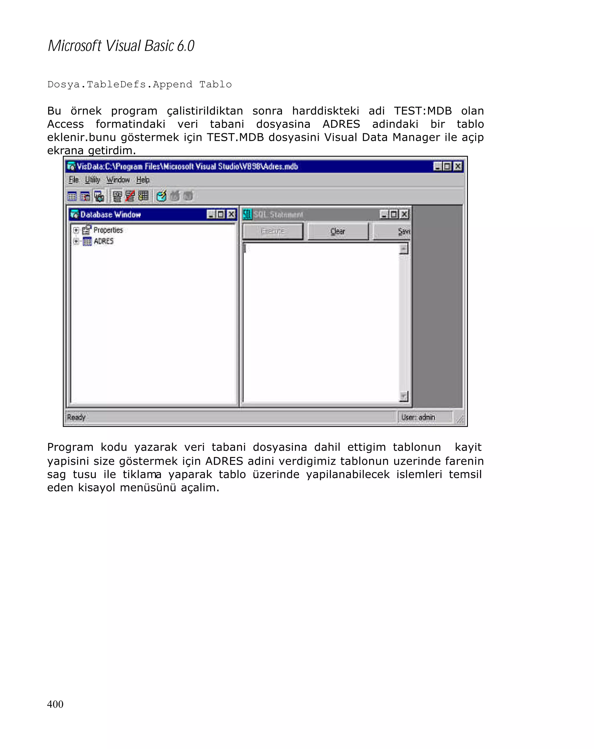 Microsoft Visual Basic 6.0
Dosya.TableDefs.Append Tablo
Bu örnek program çalistirildiktan sonra harddiskteki adi TEST:MDB olan
Access formatindaki veri tabani dosyasina ADRES adindaki bir tablo
eklenir.bunu göstermek için TEST.MDB dosyasini Visual Data Manager ile açip
ekrana getirdim.

Program kodu yazarak veri tabani dosyasina dahil ettigim tablonun kayit
yapisini size göstermek için ADRES adini verdigimiz tablonun uzerinde farenin
sag tusu ile tiklama yaparak tablo üzerinde yapilanabilecek islemleri temsil
eden kisayol menüsünü açalim.

400

 