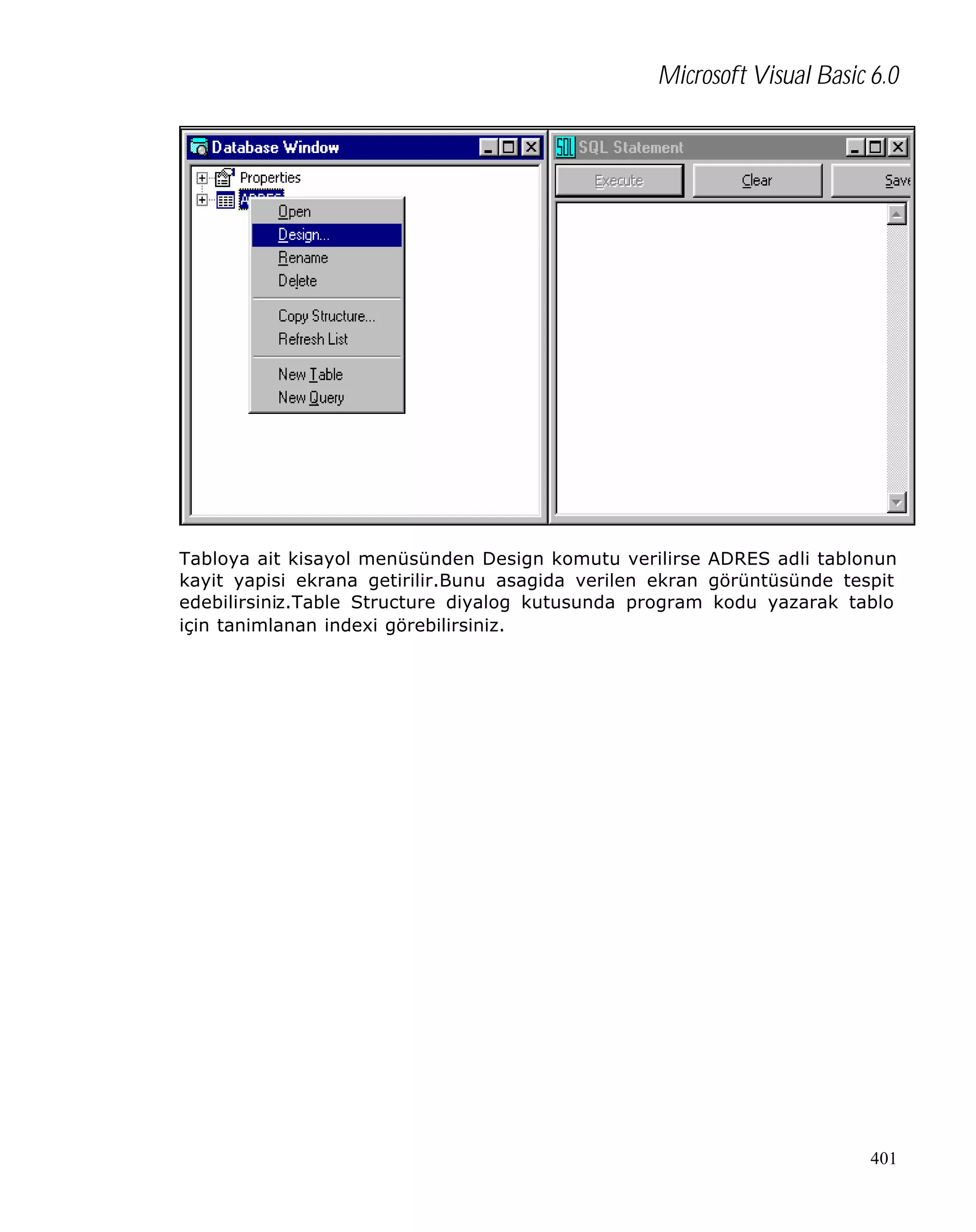 Microsoft Visual Basic 6.0

Tabloya ait kisayol menüsünden Design komutu verilirse ADRES adli tablonun
kayit yapisi ekrana getirilir.Bunu asagida verilen ekran görüntüsünde tespit
edebilirsiniz.Table Structure diyalog kutusunda program kodu yazarak tablo
için tanimlanan indexi görebilirsiniz.

401

 
