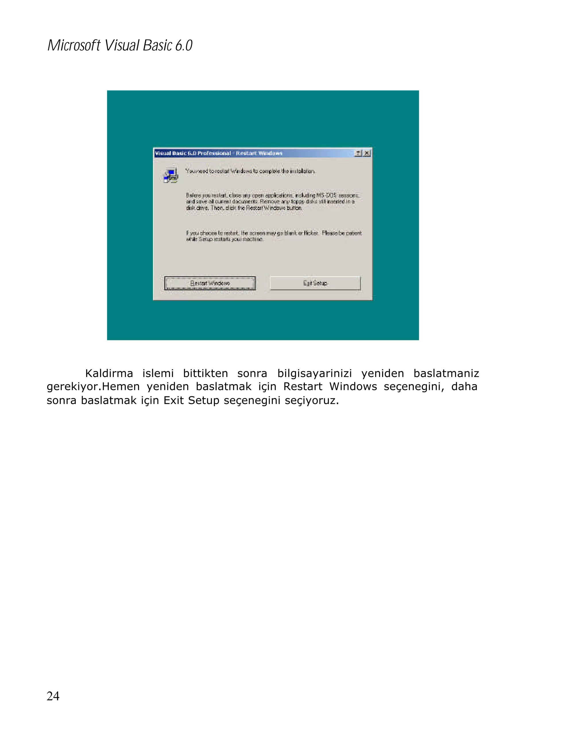 Microsoft Visual Basic 6.0

Kaldirma islemi bittikten sonra bilgisayarinizi yeniden baslatmaniz
gerekiyor.Hemen yeniden baslatmak için Restart Windows seçenegini, daha
sonra baslatmak için Exit Setup seçenegini seçiyoruz.

24

 