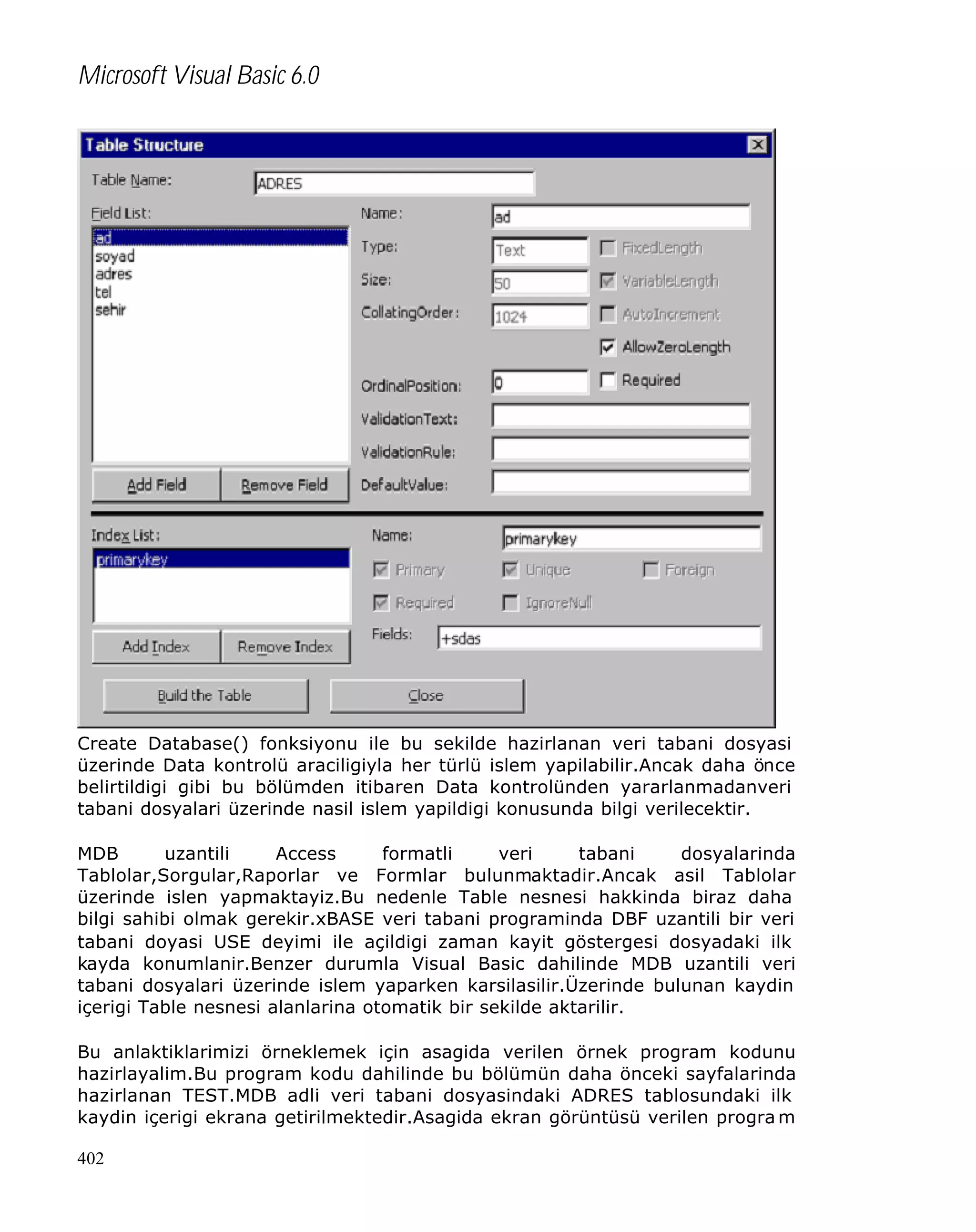 Microsoft Visual Basic 6.0

Create Database() fonksiyonu ile bu sekilde hazirlanan veri tabani dosyasi
üzerinde Data kontrolü araciligiyla her türlü islem yapilabilir.Ancak daha önce
belirtildigi gibi bu bölümden itibaren Data kontrolünden yararlanmadanveri
tabani dosyalari üzerinde nasil islem yapildigi konusunda bilgi verilecektir.
MDB
uzantili
Access
formatli
veri
tabani
dosyalarinda
Tablolar,Sorgular,Raporlar ve Formlar bulunmaktadir.Ancak asil Tablolar
üzerinde islen yapmaktayiz.Bu nedenle Table nesnesi hakkinda biraz daha
bilgi sahibi olmak gerekir.xBASE veri tabani programinda DBF uzantili bir veri
tabani doyasi USE deyimi ile açildigi zaman kayit göstergesi dosyadaki ilk
kayda konumlanir.Benzer durumla Visual Basic dahilinde MDB uzantili veri
tabani dosyalari üzerinde islem yaparken karsilasilir.Üzerinde bulunan kaydin
içerigi Table nesnesi alanlarina otomatik bir sekilde aktarilir.
Bu anlaktiklarimizi örneklemek için asagida verilen örnek program kodunu
hazirlayalim.Bu program kodu dahilinde bu bölümün daha önceki sayfalarinda
hazirlanan TEST.MDB adli veri tabani dosyasindaki ADRES tablosundaki ilk
kaydin içerigi ekrana getirilmektedir.Asagida ekran görüntüsü verilen progra m
402

 