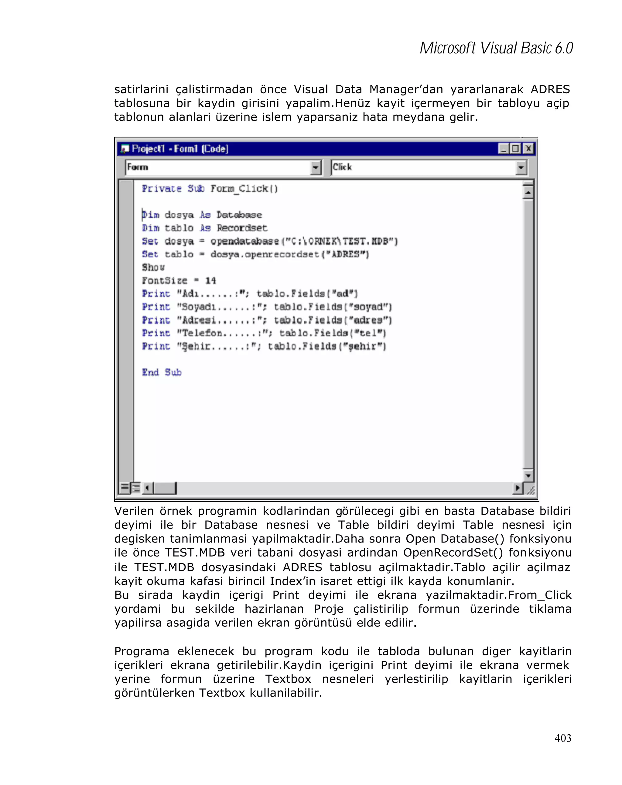 Microsoft Visual Basic 6.0
satirlarini çalistirmadan önce Visual Data Manager’dan yararlanarak ADRES
tablosuna bir kaydin girisini yapalim.Henüz kayit içermeyen bir tabloyu açip
tablonun alanlari üzerine islem yaparsaniz hata meydana gelir.

Verilen örnek programin kodlarindan görülecegi gibi en basta Database bildiri
deyimi ile bir Database nesnesi ve Table bildiri deyimi Table nesnesi için
degisken tanimlanmasi yapilmaktadir.Daha sonra Open Database() fonksiyonu
ile önce TEST.MDB veri tabani dosyasi ardindan OpenRecordSet() fonksiyonu
ile TEST.MDB dosyasindaki ADRES tablosu açilmaktadir.Tablo açilir açilmaz
kayit okuma kafasi birincil Index’in isaret ettigi ilk kayda konumlanir.
Bu sirada kaydin içerigi Print deyimi ile ekrana yazilmaktadir.From_Click
yordami bu sekilde hazirlanan Proje çalistirilip formun üzerinde tiklama
yapilirsa asagida verilen ekran görüntüsü elde edilir.
Programa eklenecek bu program kodu ile tabloda bulunan diger kayitlarin
içerikleri ekrana getirilebilir.Kaydin içerigini Print deyimi ile ekrana vermek
yerine formun üzerine Textbox nesneleri yerlestirilip kayitlarin içerikleri
görüntülerken Textbox kullanilabilir.

403

 
