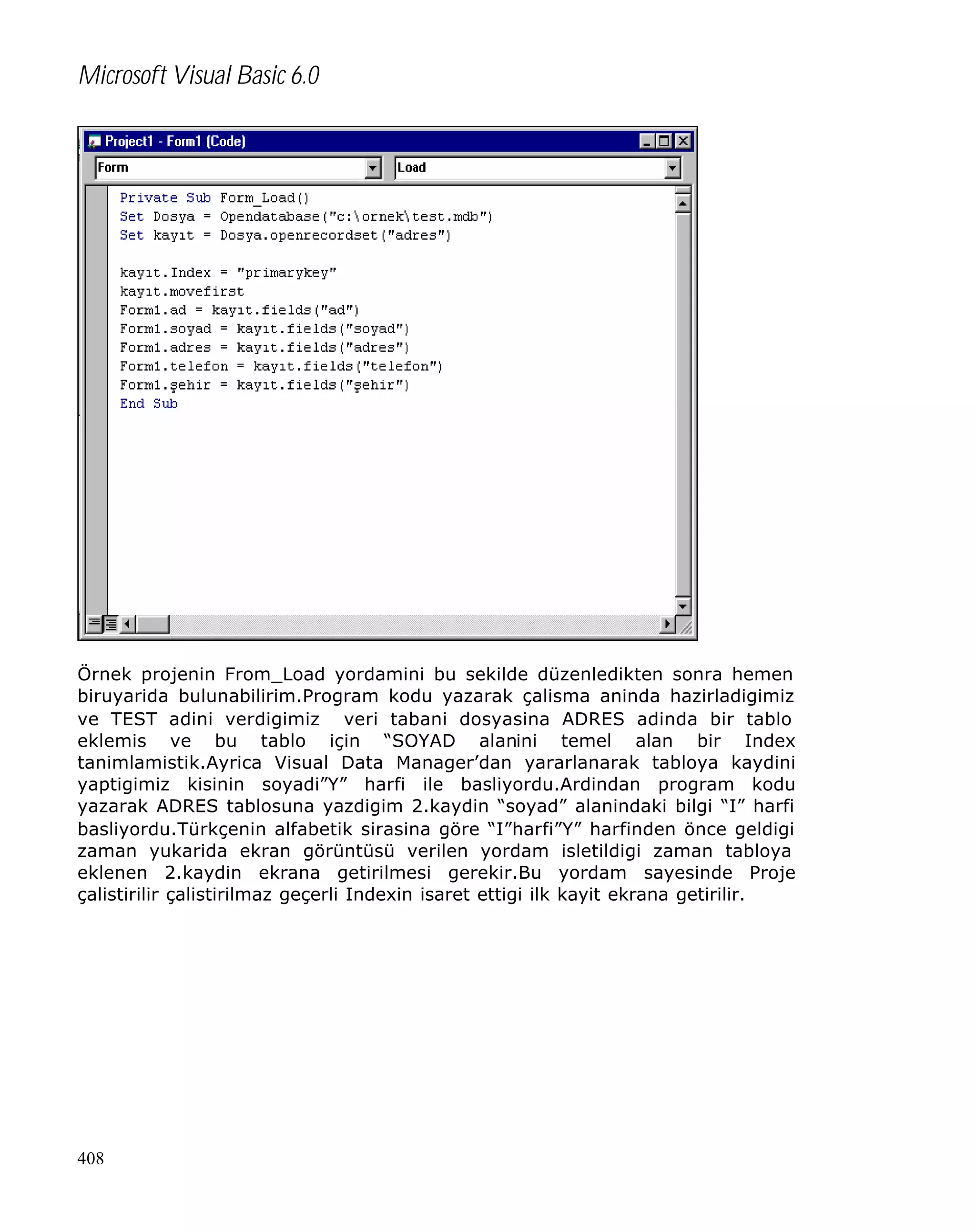 Microsoft Visual Basic 6.0

Örnek projenin From_Load yordamini bu sekilde düzenledikten sonra hemen
biruyarida bulunabilirim.Program kodu yazarak çalisma aninda hazirladigimiz
ve TEST adini verdigimiz veri tabani dosyasina ADRES adinda bir tablo
eklemis ve bu tablo için “SOYAD alanini temel alan bir Index
tanimlamistik.Ayrica Visual Data Manager’dan yararlanarak tabloya kaydini
yaptigimiz kisinin soyadi”Y” harfi ile basliyordu.Ardindan program kodu
yazarak ADRES tablosuna yazdigim 2.kaydin “soyad” alanindaki bilgi “I” harfi
basliyordu.Türkçenin alfabetik sirasina göre “I”harfi”Y” harfinden önce geldigi
zaman yukarida ekran görüntüsü verilen yordam isletildigi zaman tabloya
eklenen 2.kaydin ekrana getirilmesi gerekir.Bu yordam sayesinde Proje
çalistirilir çalistirilmaz geçerli Indexin isaret ettigi ilk kayit ekrana getirilir.

408

 
