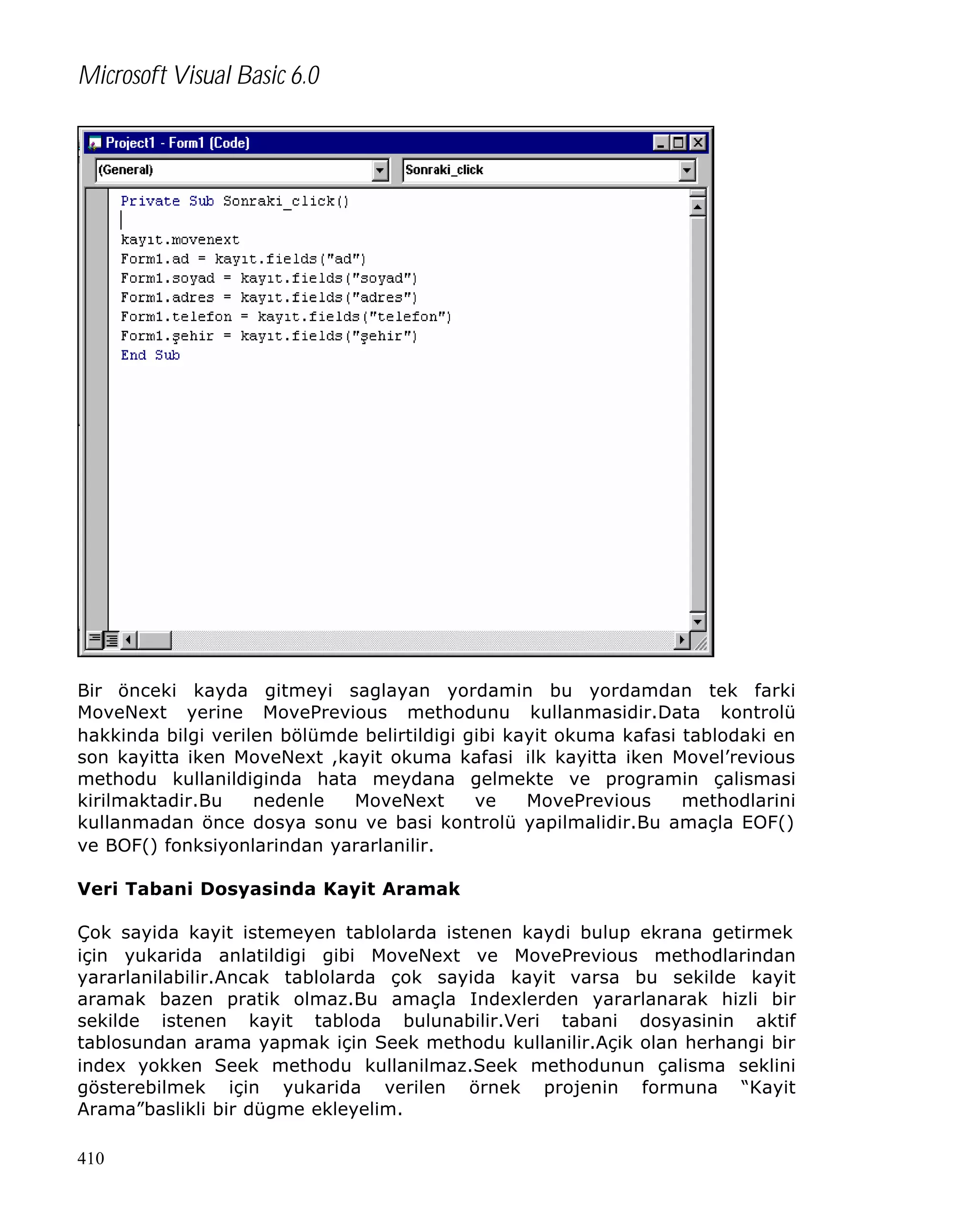 Microsoft Visual Basic 6.0

Bir önceki kayda gitmeyi saglayan yordamin bu yordamdan tek farki
MoveNext yerine MovePrevious methodunu kullanmasidir.Data kontrolü
hakkinda bilgi verilen bölümde belirtildigi gibi kayit okuma kafasi tablodaki en
son kayitta iken MoveNext ,kayit okuma kafasi ilk kayitta iken Movel’revious
methodu kullanildiginda hata meydana gelmekte ve programin çalismasi
kirilmaktadir.Bu
nedenle
MoveNext
ve
MovePrevious
methodlarini
kullanmadan önce dosya sonu ve basi kontrolü yapilmalidir.Bu amaçla EOF()
ve BOF() fonksiyonlarindan yararlanilir.
Veri Tabani Dosyasinda Kayit Aramak
Çok sayida kayit istemeyen tablolarda istenen kaydi bulup ekrana getirmek
için yukarida anlatildigi gibi MoveNext ve MovePrevious methodlarindan
yararlanilabilir.Ancak tablolarda çok sayida kayit varsa bu sekilde kayit
aramak bazen pratik olmaz.Bu amaçla Indexlerden yararlanarak hizli bir
sekilde istenen kayit tabloda bulunabilir.Veri tabani dosyasinin aktif
tablosundan arama yapmak için Seek methodu kullanilir.Açik olan herhangi bir
index yokken Seek methodu kullanilmaz.Seek methodunun çalisma seklini
gösterebilmek için yukarida verilen örnek projenin formuna “Kayit
Arama”baslikli bir dügme ekleyelim.
410

 