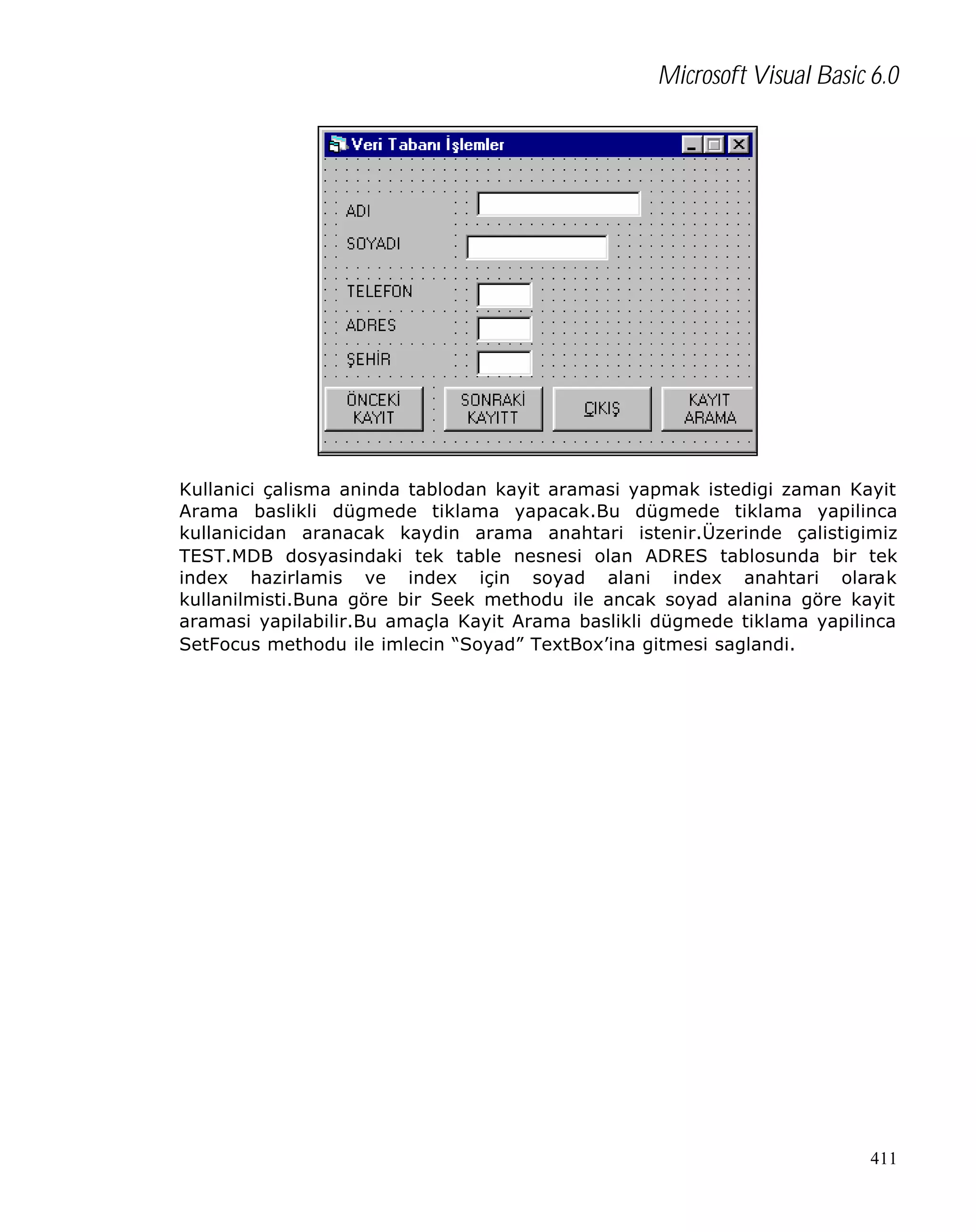 Microsoft Visual Basic 6.0

Kullanici çalisma aninda tablodan kayit aramasi yapmak istedigi zaman Kayit
Arama baslikli dügmede tiklama yapacak.Bu dügmede tiklama yapilinca
kullanicidan aranacak kaydin arama anahtari istenir.Üzerinde çalistigimiz
TEST.MDB dosyasindaki tek table nesnesi olan ADRES tablosunda bir tek
index hazirlamis ve index için soyad alani index anahtari olarak
kullanilmisti.Buna göre bir Seek methodu ile ancak soyad alanina göre kayit
aramasi yapilabilir.Bu amaçla Kayit Arama baslikli dügmede tiklama yapilinca
SetFocus methodu ile imlecin “Soyad” TextBox’ina gitmesi saglandi.

411

 