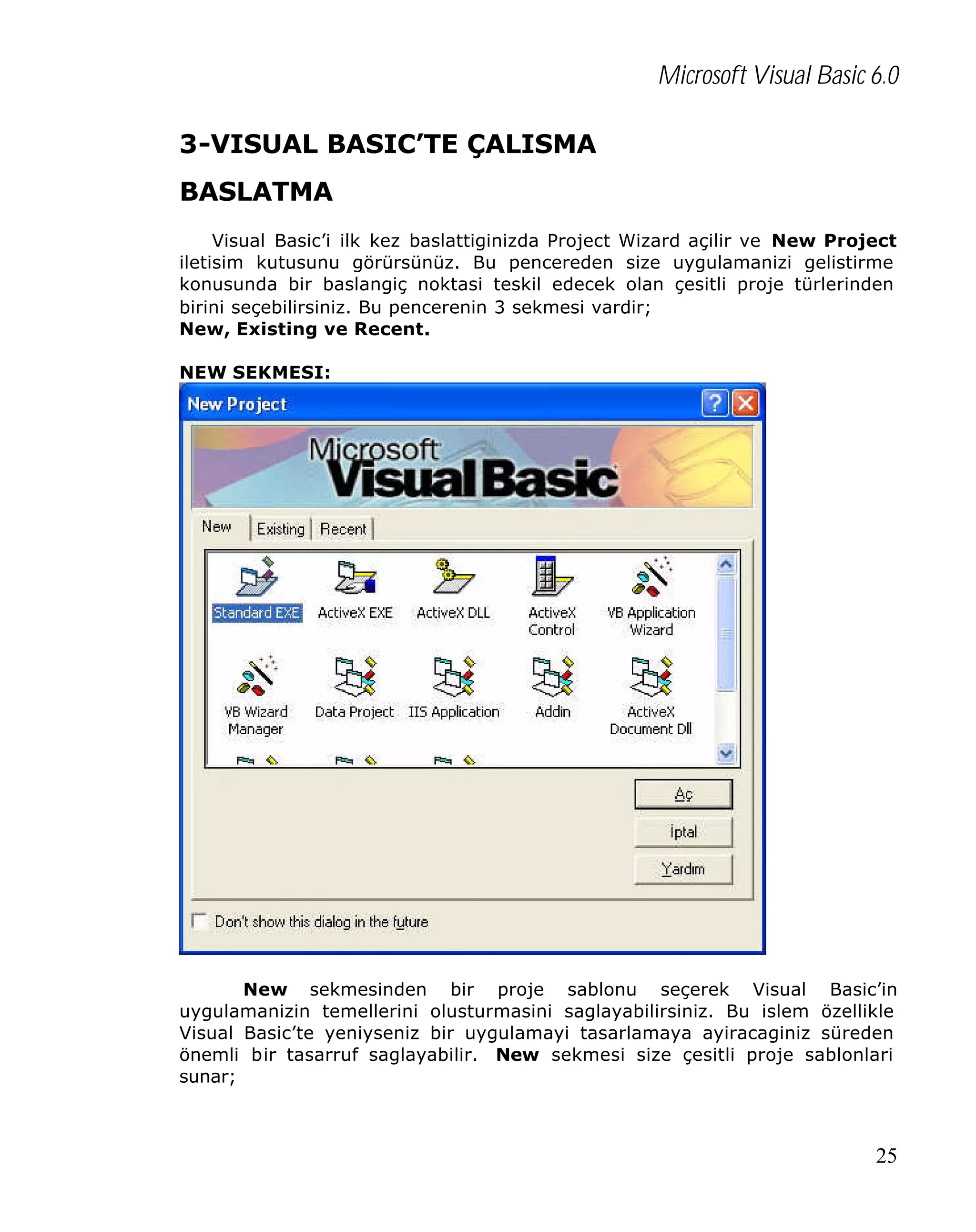 Microsoft Visual Basic 6.0
3-VISUAL BASIC’TE ÇALISMA
BASLATMA
Visual Basic’i ilk kez baslattiginizda Project Wizard açilir ve New Project
iletisim kutusunu görürsünüz. Bu pencereden size uygulamanizi gelistirme
konusunda bir baslangiç noktasi teskil edecek olan çesitli proje türlerinden
birini seçebilirsiniz. Bu pencerenin 3 sekmesi vardir;
New, Existing ve Recent.
NEW SEKMESI:

New sekmesinden bir proje sablonu seçerek Visual Basic’in
uygulamanizin temellerini olusturmasini saglayabilirsiniz. Bu islem özellikle
Visual Basic’te yeniyseniz bir uygulamayi tasarlamaya ayiracaginiz süreden
önemli bir tasarruf saglayabilir. New sekmesi size çesitli proje sablonlari
sunar;

25

 
