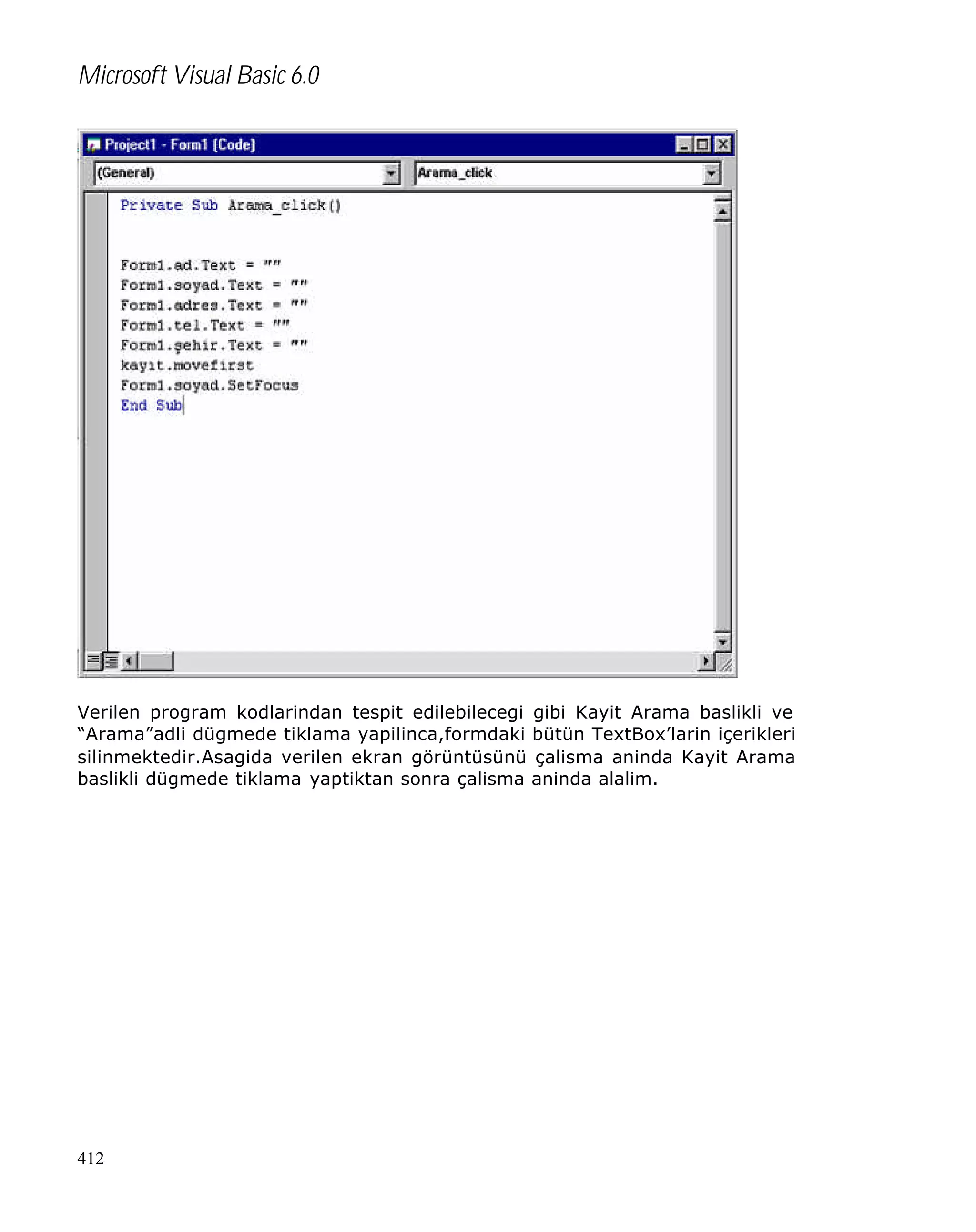 Microsoft Visual Basic 6.0

Verilen program kodlarindan tespit edilebilecegi gibi Kayit Arama baslikli ve
“Arama”adli dügmede tiklama yapilinca,formdaki bütün TextBox’larin içerikleri
silinmektedir.Asagida verilen ekran görüntüsünü çalisma aninda Kayit Arama
baslikli dügmede tiklama yaptiktan sonra çalisma aninda alalim.

412

 