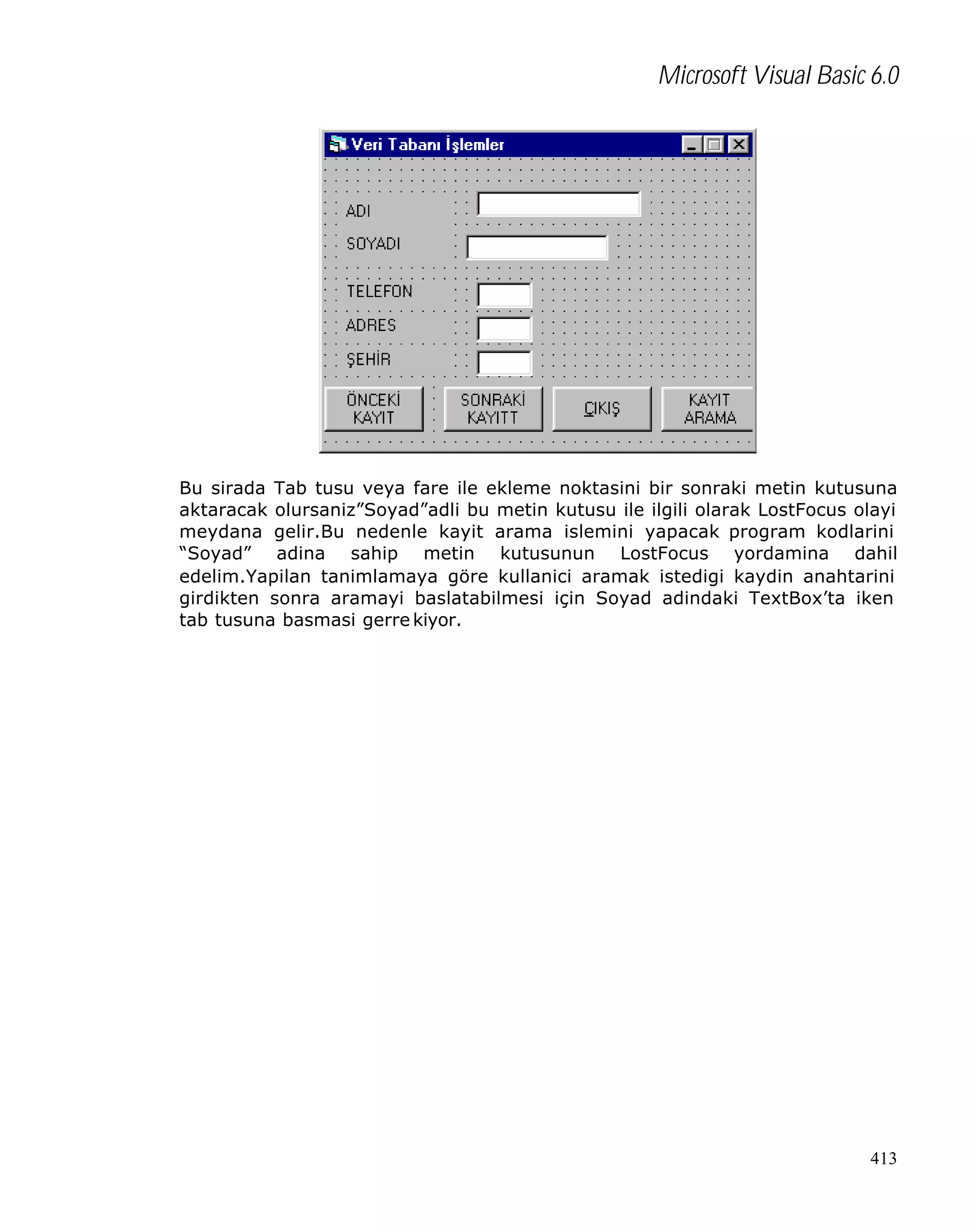 Microsoft Visual Basic 6.0

Bu sirada Tab tusu veya fare ile ekleme noktasini bir sonraki metin kutusuna
aktaracak olursaniz”Soyad”adli bu metin kutusu ile ilgili olarak LostFocus olayi
meydana gelir.Bu nedenle kayit arama islemini yapacak program kodlarini
“Soyad” adina sahip metin kutusunun LostFocus yordamina dahil
edelim.Yapilan tanimlamaya göre kullanici aramak istedigi kaydin anahtarini
girdikten sonra aramayi baslatabilmesi için Soyad adindaki TextBox’ta iken
tab tusuna basmasi gerre kiyor.

413

 