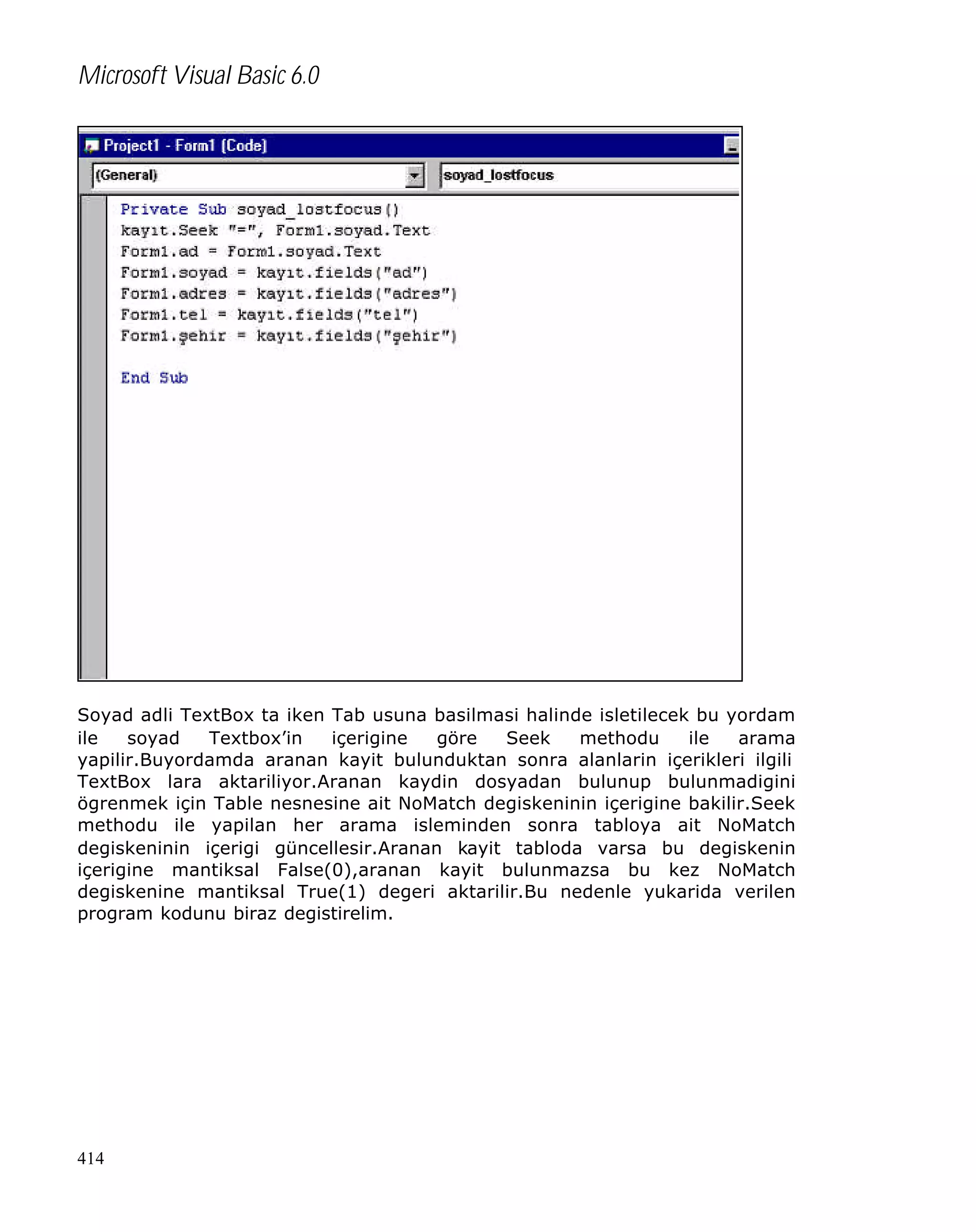 Microsoft Visual Basic 6.0

Soyad adli TextBox ta iken Tab usuna basilmasi halinde isletilecek bu yordam
ile
soyad
Textbox’in
içerigine
göre
Seek
methodu
ile
arama
yapilir.Buyordamda aranan kayit bulunduktan sonra alanlarin içerikleri ilgili
TextBox lara aktariliyor.Aranan kaydin dosyadan bulunup bulunmadigini
ögrenmek için Table nesnesine ait NoMatch degiskeninin içerigine bakilir.Seek
methodu ile yapilan her arama isleminden sonra tabloya ait NoMatch
degiskeninin içerigi güncellesir.Aranan kayit tabloda varsa bu degiskenin
içerigine mantiksal False(0),aranan kayit bulunmazsa bu kez NoMatch
degiskenine mantiksal True(1) degeri aktarilir.Bu nedenle yukarida verilen
program kodunu biraz degistirelim.

414

 