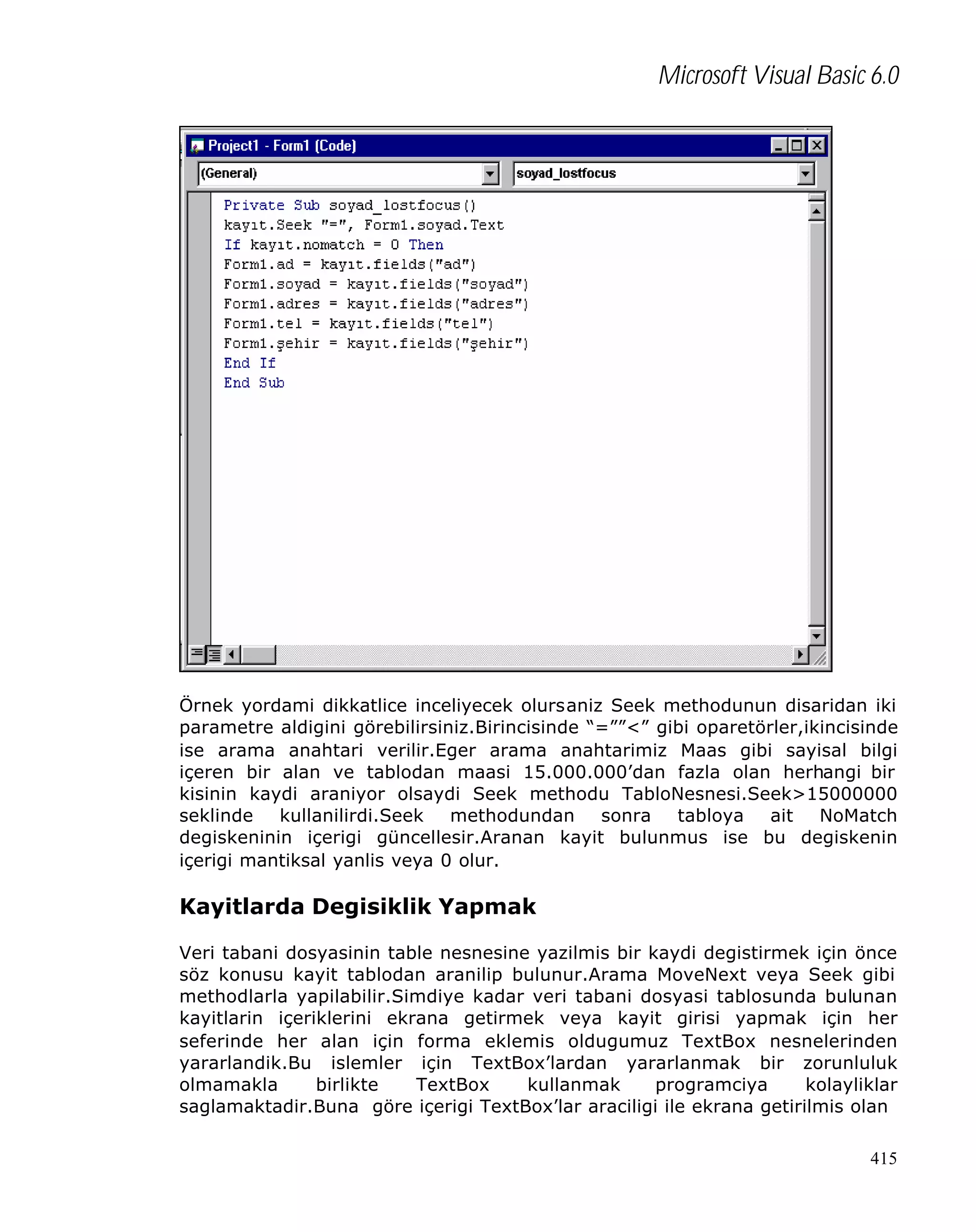 Microsoft Visual Basic 6.0

Örnek yordami dikkatlice inceliyecek olursaniz Seek methodunun disaridan iki
parametre aldigini görebilirsiniz.Birincisinde “=””<” gibi oparetörler,ikincisinde
ise arama anahtari verilir.Eger arama anahtarimiz Maas gibi sayisal bilgi
içeren bir alan ve tablodan maasi 15.000.000’dan fazla olan herhangi bir
kisinin kaydi araniyor olsaydi Seek methodu TabloNesnesi.Seek>15000000
seklinde kullanilirdi.Seek methodundan sonra tabloya ait NoMatch
degiskeninin içerigi güncellesir.Aranan kayit bulunmus ise bu degiskenin
içerigi mantiksal yanlis veya 0 olur.

Kayitlarda Degisiklik Yapmak
Veri tabani dosyasinin table nesnesine yazilmis bir kaydi degistirmek için önce
söz konusu kayit tablodan aranilip bulunur.Arama MoveNext veya Seek gibi
methodlarla yapilabilir.Simdiye kadar veri tabani dosyasi tablosunda bulunan
kayitlarin içeriklerini ekrana getirmek veya kayit girisi yapmak için her
seferinde her alan için forma eklemis oldugumuz TextBox nesnelerinden
yararlandik.Bu islemler için TextBox’lardan yararlanmak bir zorunluluk
olmamakla
birlikte
TextBox
kullanmak
programciya
kolayliklar
saglamaktadir.Buna göre içerigi TextBox’lar araciligi ile ekrana getirilmis olan
415

 