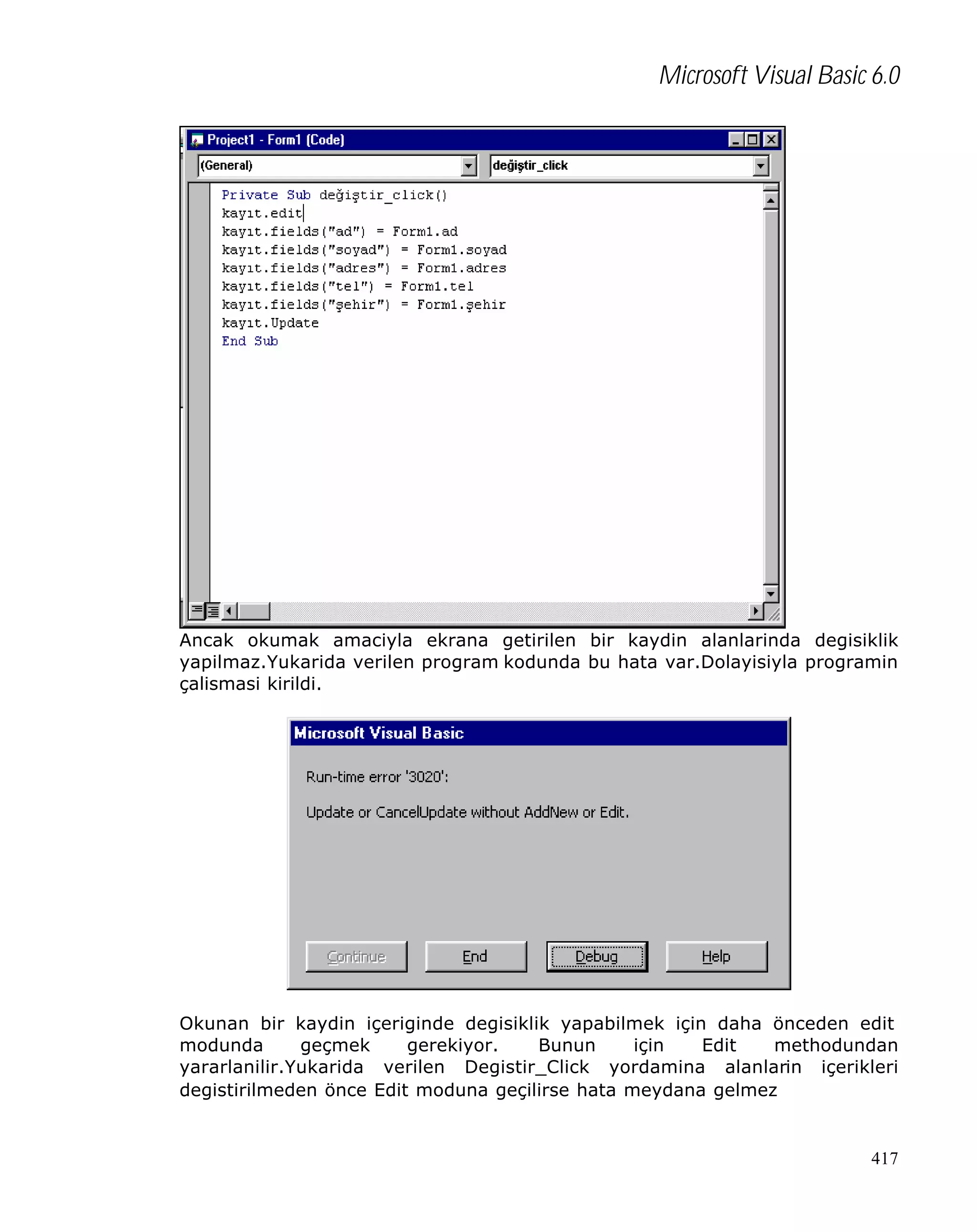 Microsoft Visual Basic 6.0

Ancak okumak amaciyla ekrana getirilen bir kaydin alanlarinda degisiklik
yapilmaz.Yukarida verilen program kodunda bu hata var.Dolayisiyla programin
çalismasi kirildi.

Okunan bir kaydin içeriginde degisiklik yapabilmek için daha önceden edit
modunda
geçmek
gerekiyor.
Bunun
için
Edit
methodundan
yararlanilir.Yukarida verilen Degistir_Click yordamina alanlarin içerikleri
degistirilmeden önce Edit moduna geçilirse hata meydana gelmez

417

 