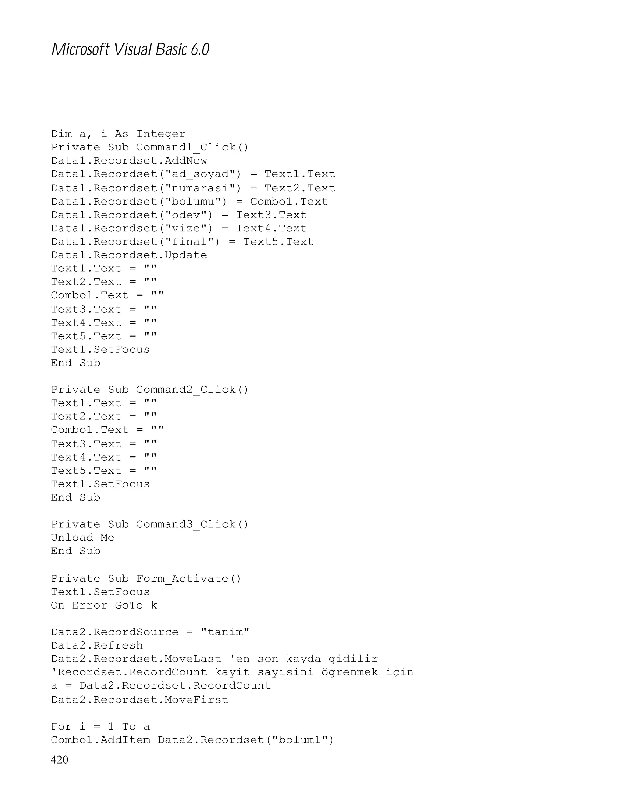 Microsoft Visual Basic 6.0

Dim a, i As Integer
Private Sub Command1_Click()
Data1.Recordset.AddNew
Data1.Recordset("ad_soyad") = Text1.Text
Data1.Recordset("numarasi") = Text2.Text
Data1.Recordset("bolumu") = Combo1.Text
Data1.Recordset("odev") = Text3.Text
Data1.Recordset("vize") = Text4.Text
Data1.Recordset("final") = Text5.Text
Data1.Recordset.Update
Text1.Text = ""
Text2.Text = ""
Combo1.Text = ""
Text3.Text = ""
Text4.Text = ""
Text5.Text = ""
Text1.SetFocus
End Sub
Private Sub Command2_Click()
Text1.Text = ""
Text2.Text = ""
Combo1.Text = ""
Text3.Text = ""
Text4.Text = ""
Text5.Text = ""
Text1.SetFocus
End Sub
Private Sub Command3_Click()
Unload Me
End Sub
Private Sub Form_Activate()
Text1.SetFocus
On Error GoTo k
Data2.RecordSource = "tanim"
Data2.Refresh
Data2.Recordset.MoveLast 'en son kayda gidilir
'Recordset.RecordCount kayit sayisini ögrenmek için
a = Data2.Recordset.RecordCount
Data2.Recordset.MoveFirst
For i = 1 To a
Combo1.AddItem Data2.Recordset("bolum1")
420

 