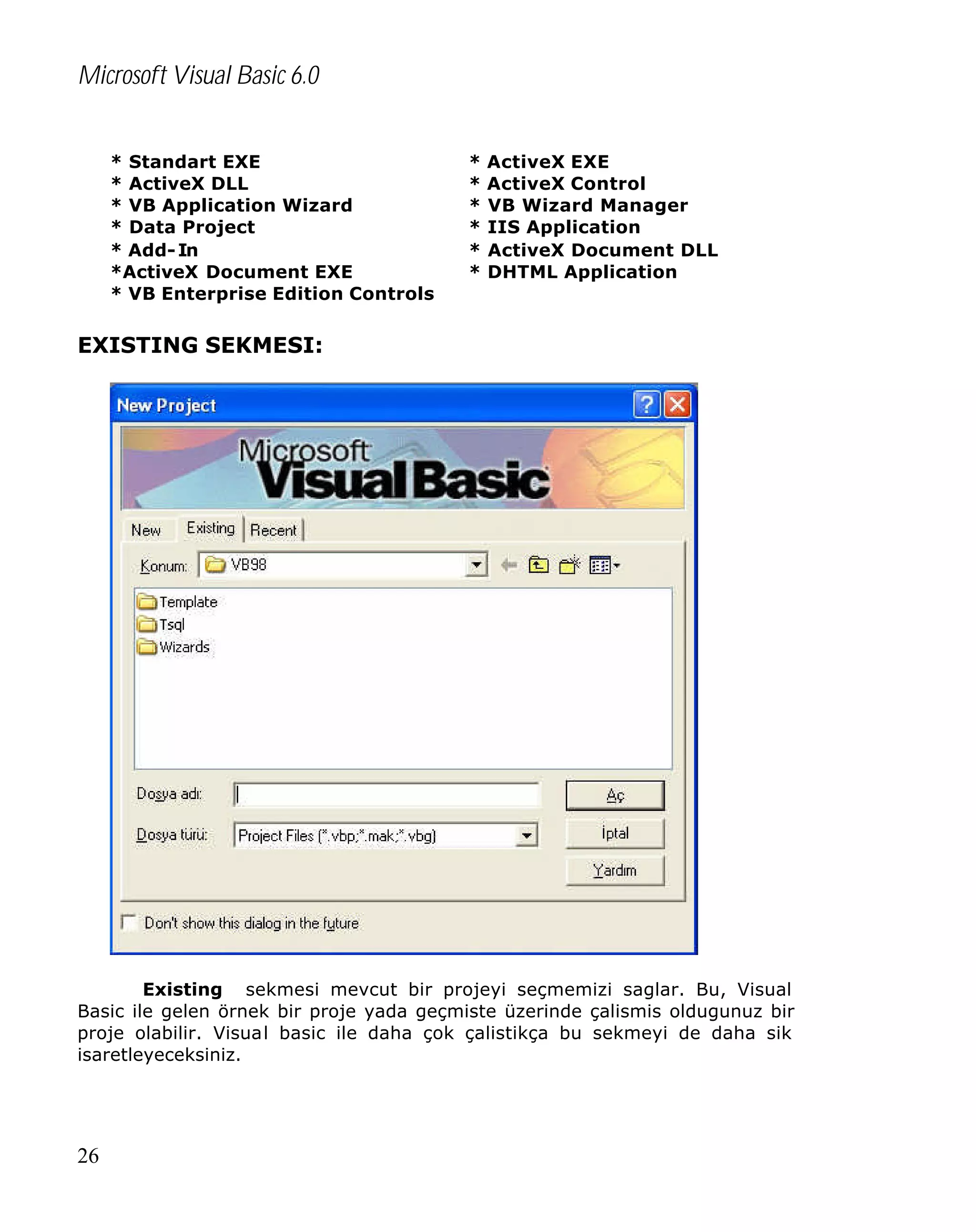 Microsoft Visual Basic 6.0
* Standart EXE
* ActiveX DLL
* VB Application Wizard
* Data Project
* Add- In
*ActiveX Document EXE
* VB Enterprise Edition Controls

*
*
*
*
*
*

ActiveX EXE
ActiveX Control
VB Wizard Manager
IIS Application
ActiveX Document DLL
DHTML Application

EXISTING SEKMESI:

Existing sekmesi mevcut bir projeyi seçmemizi saglar. Bu, Visual
Basic ile gelen örnek bir proje yada geçmiste üzerinde çalismis oldugunuz bir
proje olabilir. Visual basic ile daha çok çalistikça bu sekmeyi de daha sik
isaretleyeceksiniz.

26

 