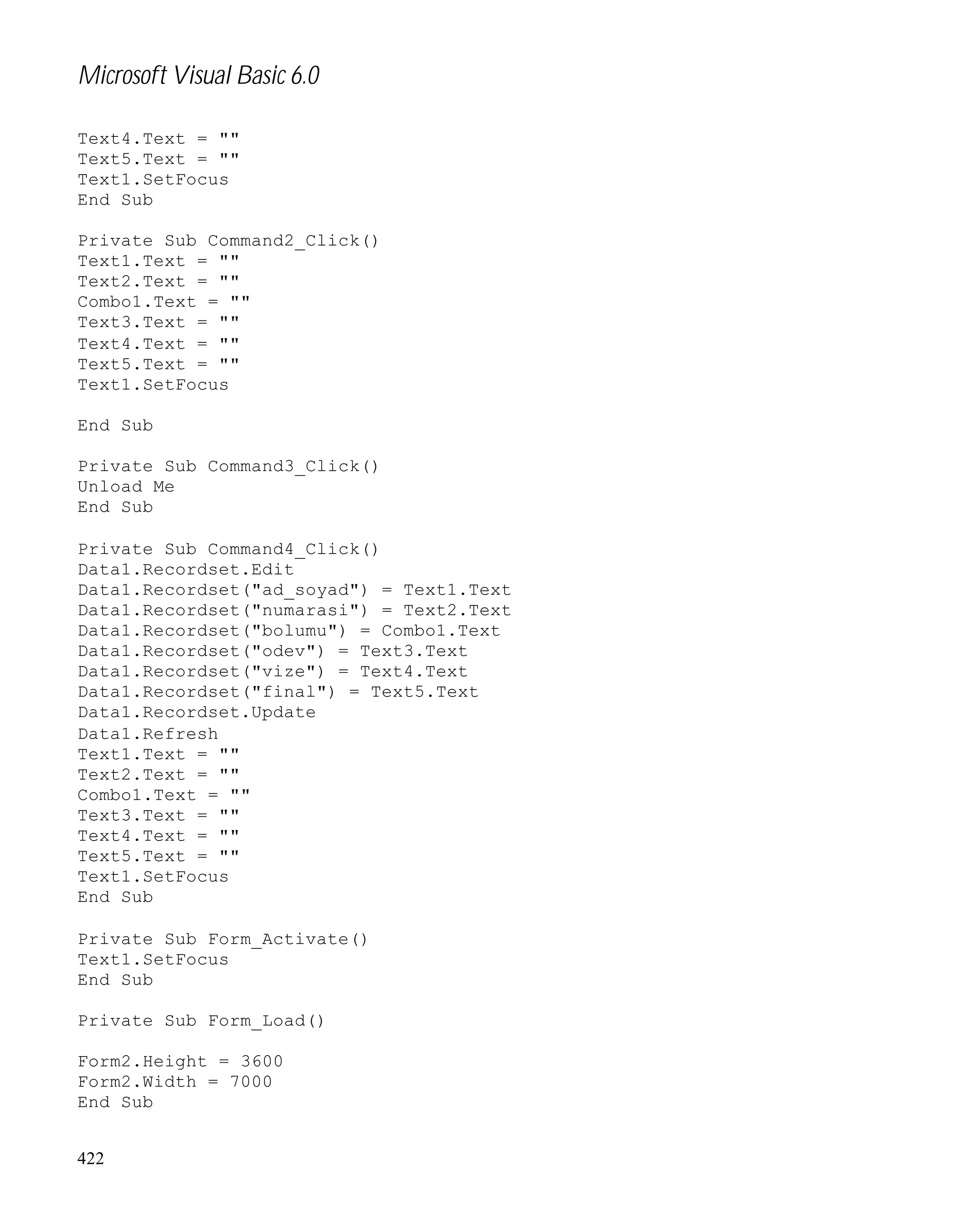 Microsoft Visual Basic 6.0
Text4.Text = ""
Text5.Text = ""
Text1.SetFocus
End Sub
Private Sub Command2_Click()
Text1.Text = ""
Text2.Text = ""
Combo1.Text = ""
Text3.Text = ""
Text4.Text = ""
Text5.Text = ""
Text1.SetFocus
End Sub
Private Sub Command3_Click()
Unload Me
End Sub
Private Sub Command4_Click()
Data1.Recordset.Edit
Data1.Recordset("ad_soyad") = Text1.Text
Data1.Recordset("numarasi") = Text2.Text
Data1.Recordset("bolumu") = Combo1.Text
Data1.Recordset("odev") = Text3.Text
Data1.Recordset("vize") = Text4.Text
Data1.Recordset("final") = Text5.Text
Data1.Recordset.Update
Data1.Refresh
Text1.Text = ""
Text2.Text = ""
Combo1.Text = ""
Text3.Text = ""
Text4.Text = ""
Text5.Text = ""
Text1.SetFocus
End Sub
Private Sub Form_Activate()
Text1.SetFocus
End Sub
Private Sub Form_Load()
Form2.Height = 3600
Form2.Width = 7000
End Sub
422

 