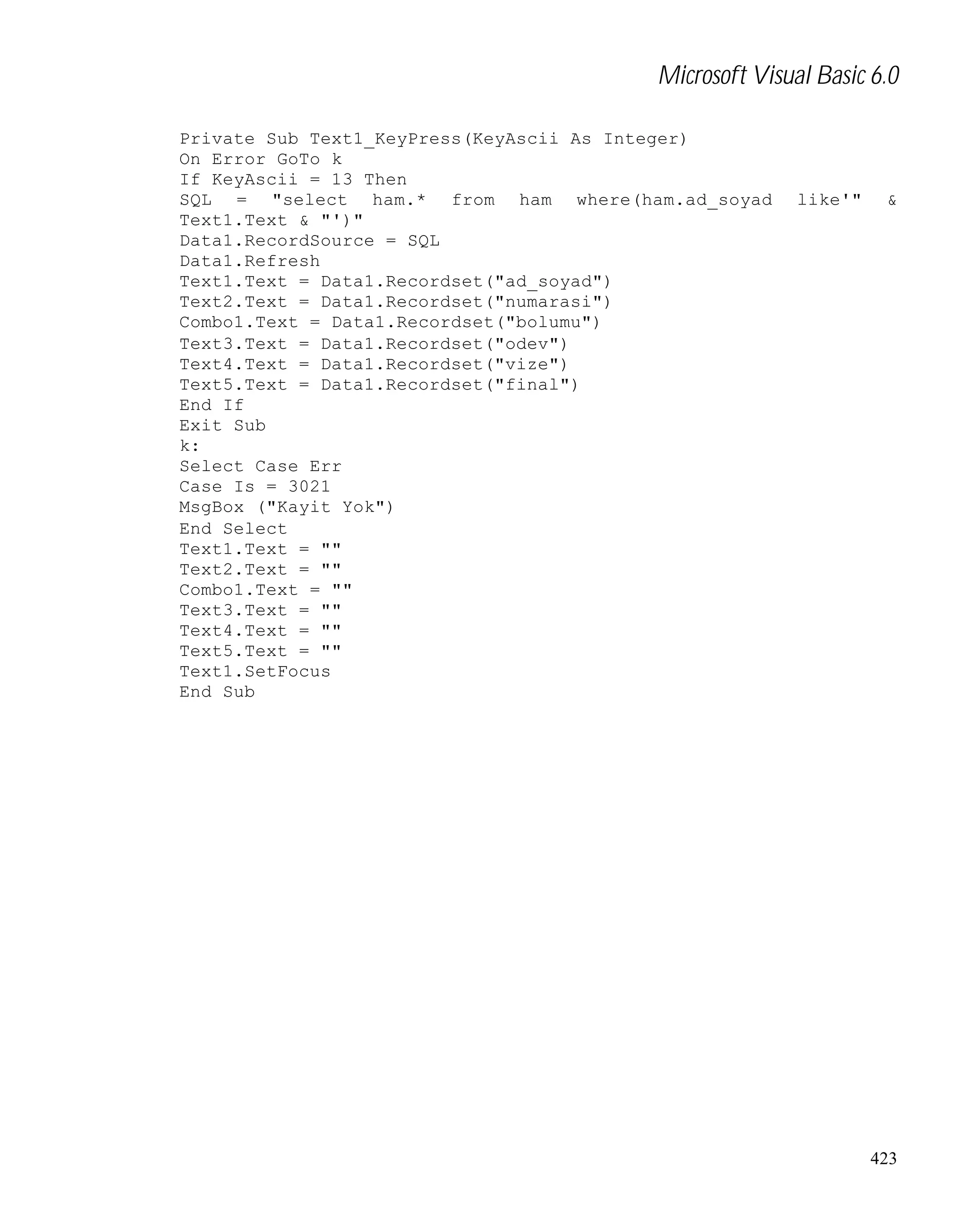 Microsoft Visual Basic 6.0
Private Sub Text1_KeyPress(KeyAscii As Integer)
On Error GoTo k
If KeyAscii = 13 Then
SQL = "select ham.* from ham where(ham.ad_soyad
Text1.Text & "')"
Data1.RecordSource = SQL
Data1.Refresh
Text1.Text = Data1.Recordset("ad_soyad")
Text2.Text = Data1.Recordset("numarasi")
Combo1.Text = Data1.Recordset("bolumu")
Text3.Text = Data1.Recordset("odev")
Text4.Text = Data1.Recordset("vize")
Text5.Text = Data1.Recordset("final")
End If
Exit Sub
k:
Select Case Err
Case Is = 3021
MsgBox ("Kayit Yok")
End Select
Text1.Text = ""
Text2.Text = ""
Combo1.Text = ""
Text3.Text = ""
Text4.Text = ""
Text5.Text = ""
Text1.SetFocus
End Sub

like'"

&

423

 