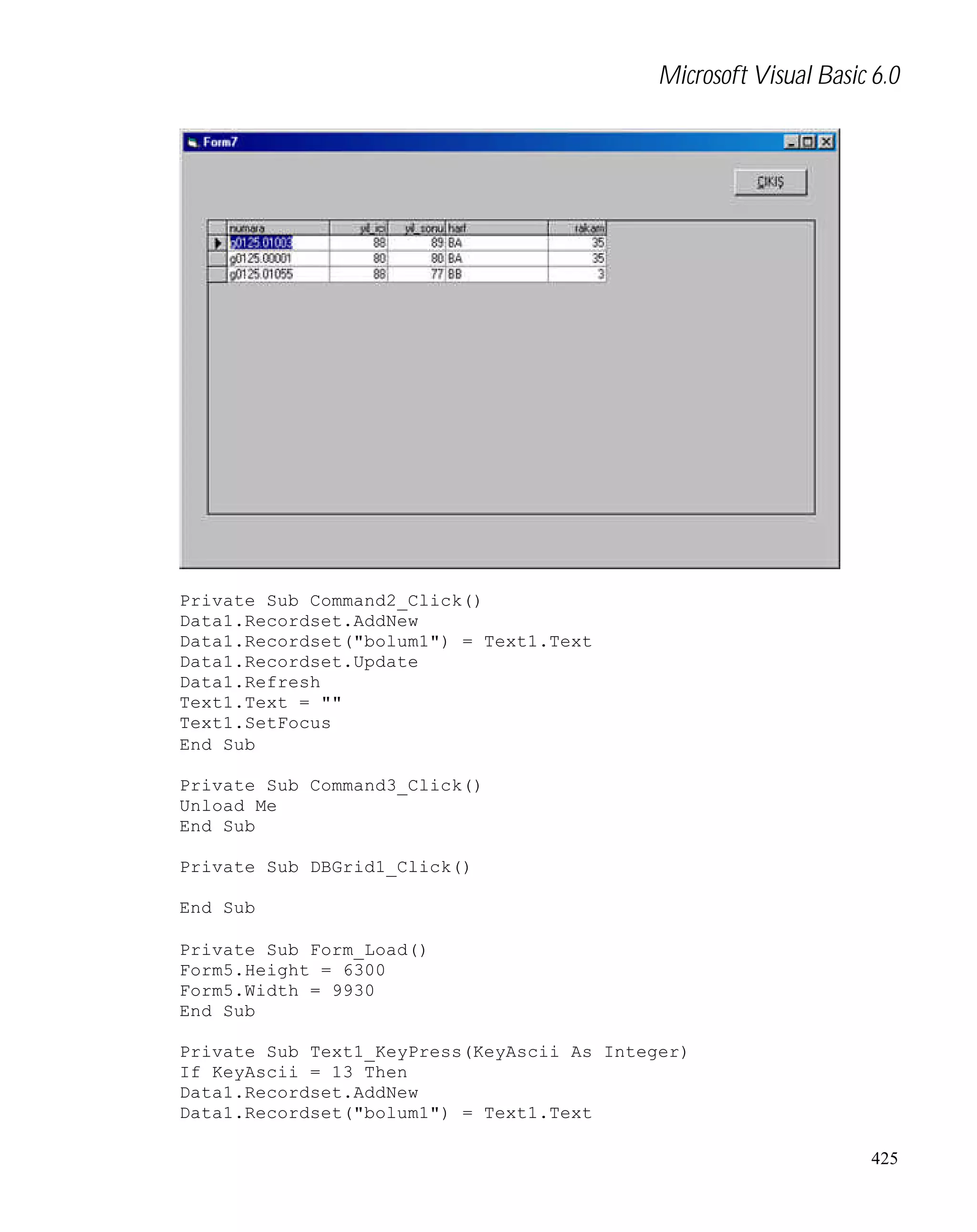 Microsoft Visual Basic 6.0

Private Sub Command2_Click()
Data1.Recordset.AddNew
Data1.Recordset("bolum1") = Text1.Text
Data1.Recordset.Update
Data1.Refresh
Text1.Text = ""
Text1.SetFocus
End Sub
Private Sub Command3_Click()
Unload Me
End Sub
Private Sub DBGrid1_Click()
End Sub
Private Sub Form_Load()
Form5.Height = 6300
Form5.Width = 9930
End Sub
Private Sub Text1_KeyPress(KeyAscii As Integer)
If KeyAscii = 13 Then
Data1.Recordset.AddNew
Data1.Recordset("bolum1") = Text1.Text
425

 