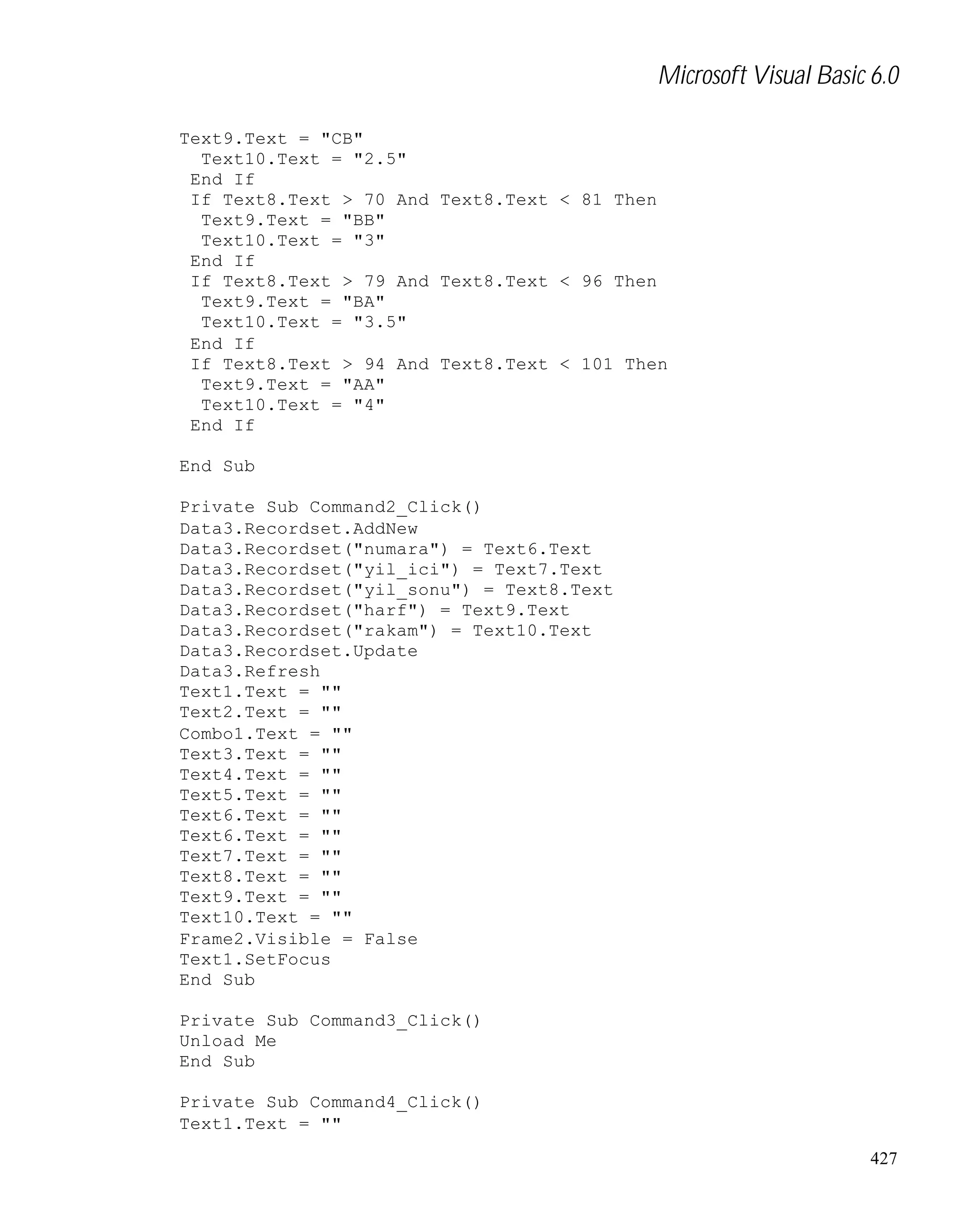 Microsoft Visual Basic 6.0
Text9.Text = "CB"
Text10.Text = "2.5"
End If
If Text8.Text > 70 And Text8.Text < 81 Then
Text9.Text = "BB"
Text10.Text = "3"
End If
If Text8.Text > 79 And Text8.Text < 96 Then
Text9.Text = "BA"
Text10.Text = "3.5"
End If
If Text8.Text > 94 And Text8.Text < 101 Then
Text9.Text = "AA"
Text10.Text = "4"
End If
End Sub
Private Sub Command2_Click()
Data3.Recordset.AddNew
Data3.Recordset("numara") = Text6.Text
Data3.Recordset("yil_ici") = Text7.Text
Data3.Recordset("yil_sonu") = Text8.Text
Data3.Recordset("harf") = Text9.Text
Data3.Recordset("rakam") = Text10.Text
Data3.Recordset.Update
Data3.Refresh
Text1.Text = ""
Text2.Text = ""
Combo1.Text = ""
Text3.Text = ""
Text4.Text = ""
Text5.Text = ""
Text6.Text = ""
Text6.Text = ""
Text7.Text = ""
Text8.Text = ""
Text9.Text = ""
Text10.Text = ""
Frame2.Visible = False
Text1.SetFocus
End Sub
Private Sub Command3_Click()
Unload Me
End Sub
Private Sub Command4_Click()
Text1.Text = ""
427

 