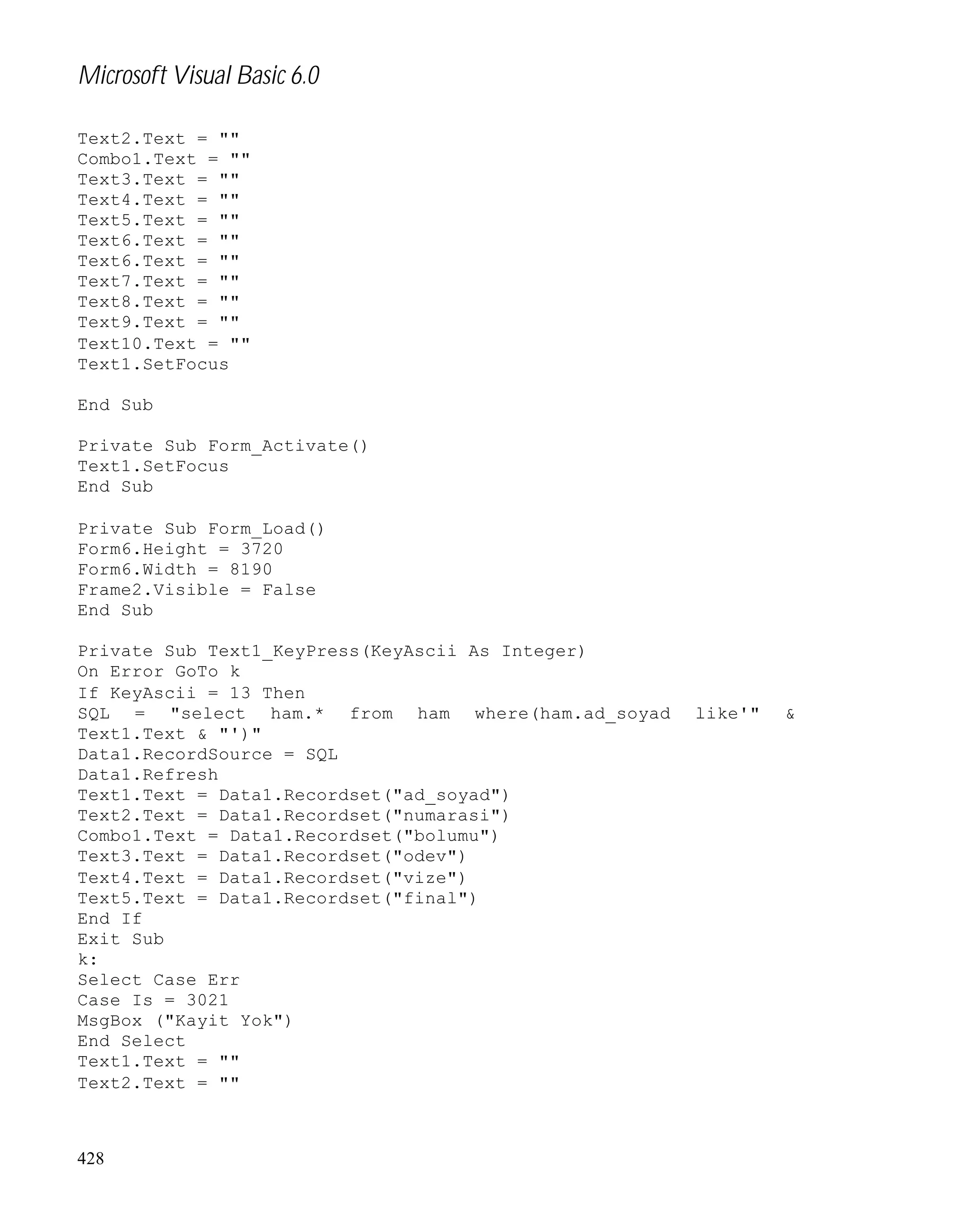 Microsoft Visual Basic 6.0
Text2.Text = ""
Combo1.Text = ""
Text3.Text = ""
Text4.Text = ""
Text5.Text = ""
Text6.Text = ""
Text6.Text = ""
Text7.Text = ""
Text8.Text = ""
Text9.Text = ""
Text10.Text = ""
Text1.SetFocus
End Sub
Private Sub Form_Activate()
Text1.SetFocus
End Sub
Private Sub Form_Load()
Form6.Height = 3720
Form6.Width = 8190
Frame2.Visible = False
End Sub
Private Sub Text1_KeyPress(KeyAscii As Integer)
On Error GoTo k
If KeyAscii = 13 Then
SQL = "select ham.* from ham where(ham.ad_soyad
Text1.Text & "')"
Data1.RecordSource = SQL
Data1.Refresh
Text1.Text = Data1.Recordset("ad_soyad")
Text2.Text = Data1.Recordset("numarasi")
Combo1.Text = Data1.Recordset("bolumu")
Text3.Text = Data1.Recordset("odev")
Text4.Text = Data1.Recordset("vize")
Text5.Text = Data1.Recordset("final")
End If
Exit Sub
k:
Select Case Err
Case Is = 3021
MsgBox ("Kayit Yok")
End Select
Text1.Text = ""
Text2.Text = ""

428

like'"

&

 