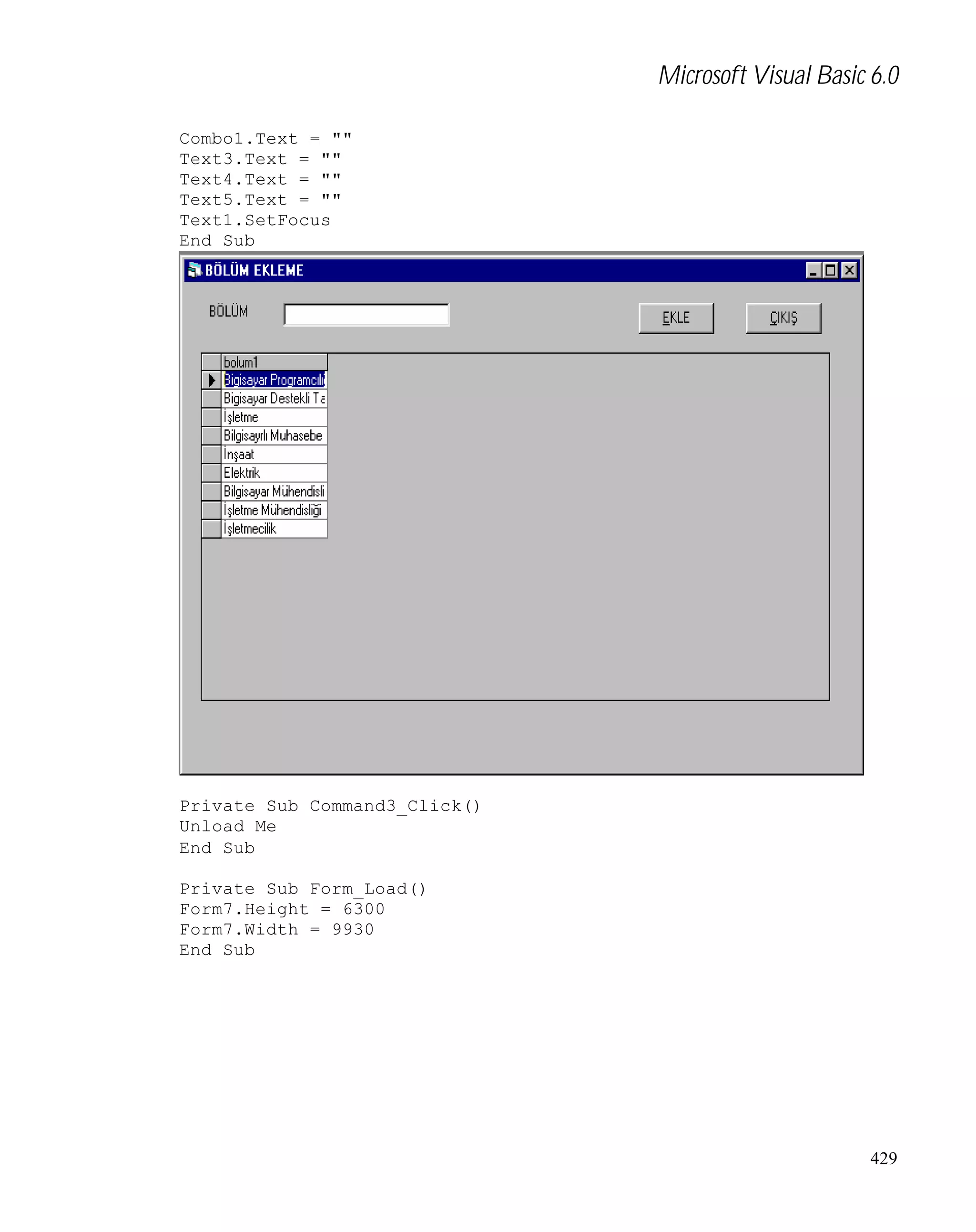 Microsoft Visual Basic 6.0
Combo1.Text = ""
Text3.Text = ""
Text4.Text = ""
Text5.Text = ""
Text1.SetFocus
End Sub

Private Sub Command3_Click()
Unload Me
End Sub
Private Sub Form_Load()
Form7.Height = 6300
Form7.Width = 9930
End Sub

429

 