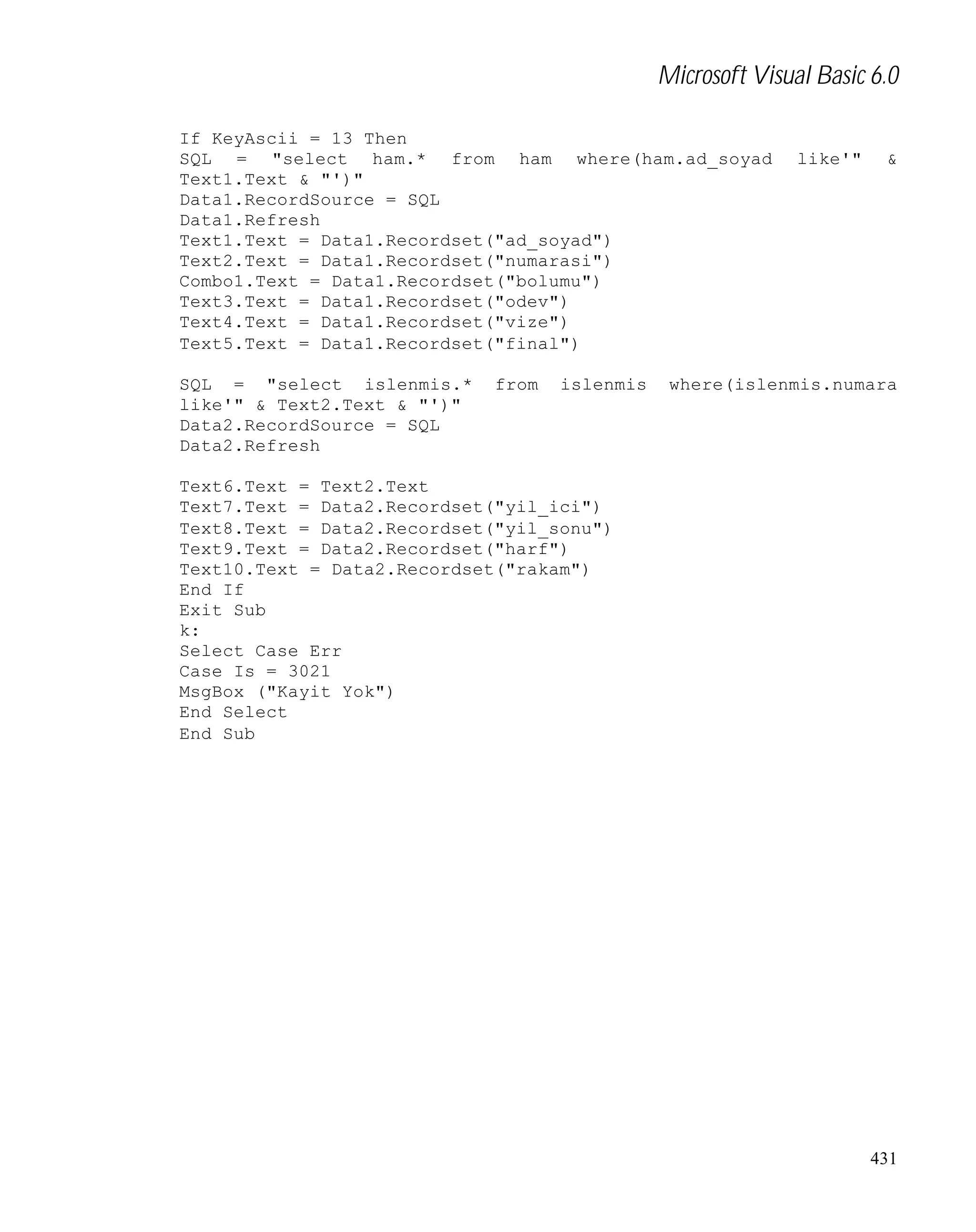 Microsoft Visual Basic 6.0
If KeyAscii = 13 Then
SQL = "select ham.* from ham where(ham.ad_soyad
Text1.Text & "')"
Data1.RecordSource = SQL
Data1.Refresh
Text1.Text = Data1.Recordset("ad_soyad")
Text2.Text = Data1.Recordset("numarasi")
Combo1.Text = Data1.Recordset("bolumu")
Text3.Text = Data1.Recordset("odev")
Text4.Text = Data1.Recordset("vize")
Text5.Text = Data1.Recordset("final")
SQL = "select islenmis.*
like'" & Text2.Text & "')"
Data2.RecordSource = SQL
Data2.Refresh

from

islenmis

like'"

&

where(islenmis.numara

Text6.Text = Text2.Text
Text7.Text = Data2.Recordset("yil_ici")
Text8.Text = Data2.Recordset("yil_sonu")
Text9.Text = Data2.Recordset("harf")
Text10.Text = Data2.Recordset("rakam")
End If
Exit Sub
k:
Select Case Err
Case Is = 3021
MsgBox ("Kayit Yok")
End Select
End Sub

431

 
