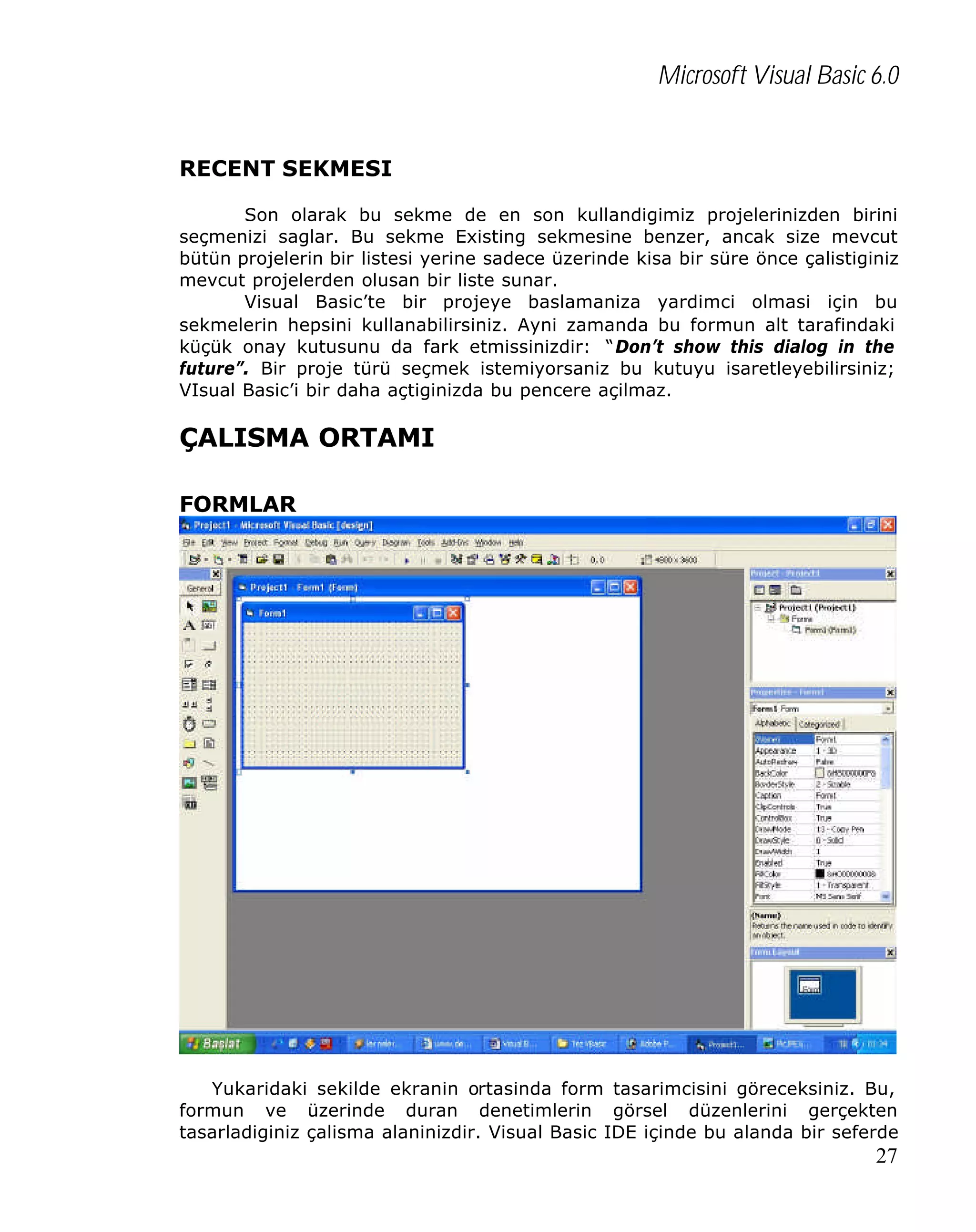 Microsoft Visual Basic 6.0
RECENT SEKMESI
Son olarak bu sekme de en son kullandigimiz projelerinizden birini
seçmenizi saglar. Bu sekme Existing sekmesine benzer, ancak size mevcut
bütün projelerin bir listesi yerine sadece üzerinde kisa bir süre önce çalistiginiz
mevcut projelerden olusan bir liste sunar.
Visual Basic’te bir projeye baslamaniza yardimci olmasi için bu
sekmelerin hepsini kullanabilirsiniz. Ayni zamanda bu formun alt tarafindaki
küçük onay kutusunu da fark etmissinizdir: “Don’t show this dialog in the
future”. Bir proje türü seçmek istemiyorsaniz bu kutuyu isaretleyebilirsiniz;
VIsual Basic’i bir daha açtiginizda bu pencere açilmaz.

ÇALISMA ORTAMI
FORMLAR

Yukaridaki sekilde ekranin ortasinda form tasarimcisini göreceksiniz. Bu,
formun ve üzerinde duran denetimlerin görsel düzenlerini gerçekten
tasarladiginiz çalisma alaninizdir. Visual Basic IDE içinde bu alanda bir seferde

27

 