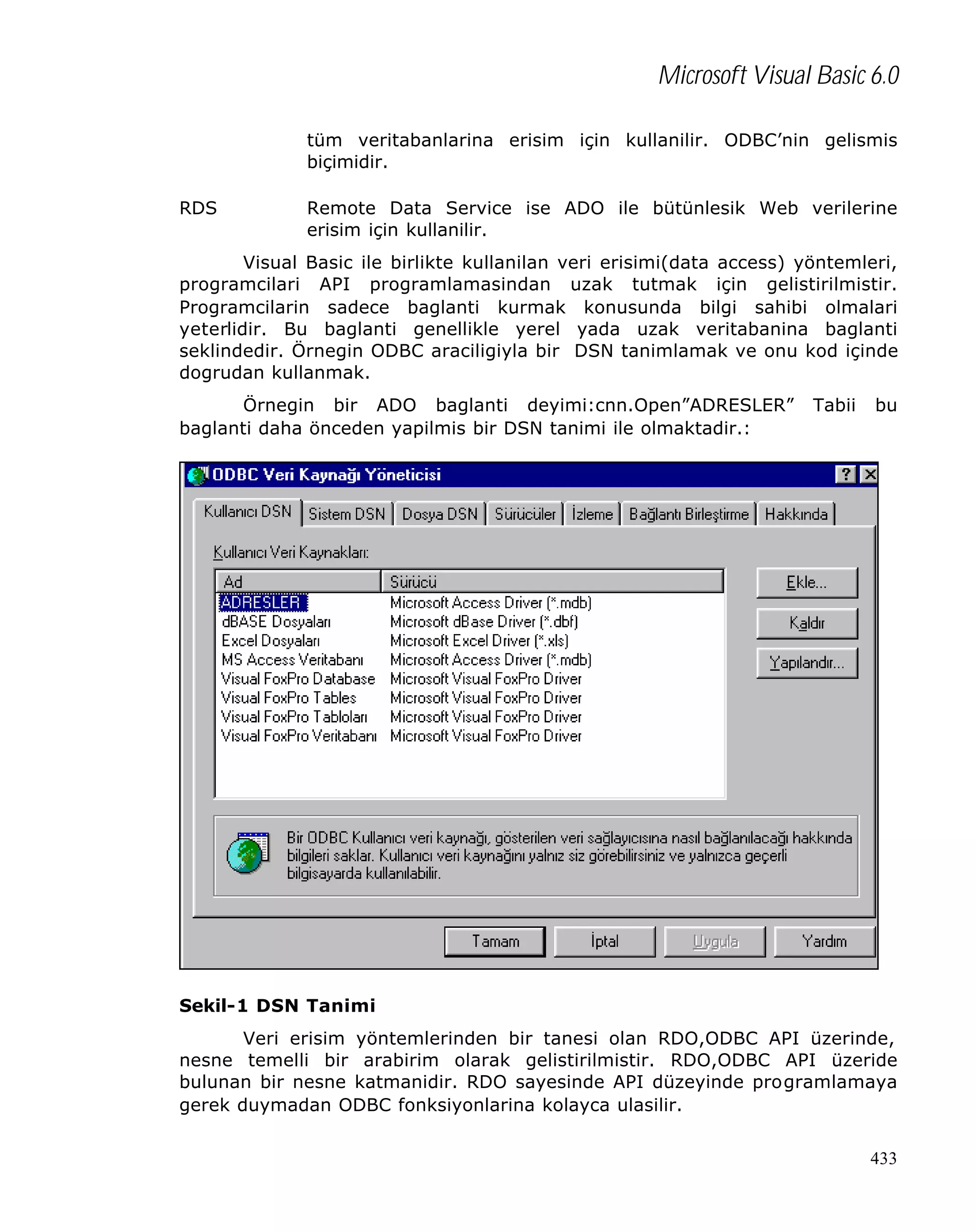 Microsoft Visual Basic 6.0
tüm veritabanlarina erisim için kullanilir. ODBC’nin gelismis
biçimidir.
RDS

Remote Data Service ise ADO ile bütünlesik Web verilerine
erisim için kullanilir.

Visual Basic ile birlikte kullanilan veri erisimi(data access) yöntemleri,
programcilari API programlamasindan uzak tutmak için gelistirilmistir.
Programcilarin sadece baglanti kurmak konusunda bilgi sahibi olmalari
yeterlidir. Bu baglanti genellikle yerel yada uzak veritabanina baglanti
seklindedir. Örnegin ODBC araciligiyla bir DSN tanimlamak ve onu kod içinde
dogrudan kullanmak.
Örnegin bir ADO baglanti deyimi:cnn.Open”ADRESLER”
baglanti daha önceden yapilmis bir DSN tanimi ile olmaktadir.:

Tabii

bu

Sekil-1 DSN Tanimi
Veri erisim yöntemlerinden bir tanesi olan RDO,ODBC API üzerinde,
nesne temelli bir arabirim olarak gelistirilmistir. RDO,ODBC API üzeride
bulunan bir nesne katmanidir. RDO sayesinde API düzeyinde programlamaya
gerek duymadan ODBC fonksiyonlarina kolayca ulasilir.
433

 