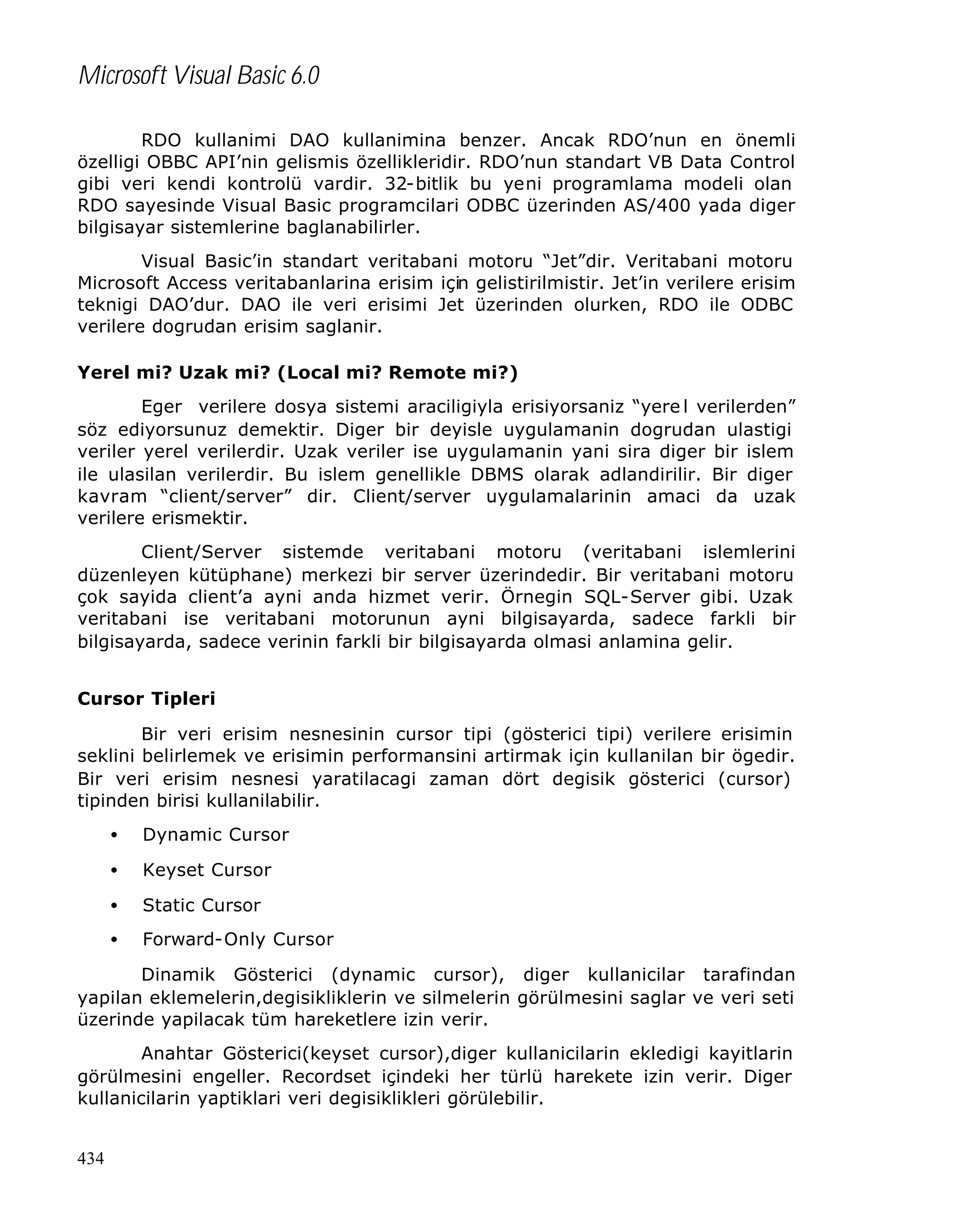 Microsoft Visual Basic 6.0
RDO kullanimi DAO kullanimina benzer. Ancak RDO’nun en önemli
özelligi OBBC API’nin gelismis özellikleridir. RDO’nun standart VB Data Control
gibi veri kendi kontrolü vardir. 32-bitlik bu yeni programlama modeli olan
RDO sayesinde Visual Basic programcilari ODBC üzerinden AS/400 yada diger
bilgisayar sistemlerine baglanabilirler.
Visual Basic’in standart veritabani motoru “Jet”dir. Veritabani motoru
Microsoft Access veritabanlarina erisim için gelistirilmistir. Jet’in verilere erisim
teknigi DAO’dur. DAO ile veri erisimi Jet üzerinden olurken, RDO ile ODBC
verilere dogrudan erisim saglanir.
Yerel mi? Uzak mi? (Local mi? Remote mi?)
Eger verilere dosya sistemi araciligiyla erisiyorsaniz “yere l verilerden”
söz ediyorsunuz demektir. Diger bir deyisle uygulamanin dogrudan ulastigi
veriler yerel verilerdir. Uzak veriler ise uygulamanin yani sira diger bir islem
ile ulasilan verilerdir. Bu islem genellikle DBMS olarak adlandirilir. Bir diger
kavram “client/server” dir. Client/server uygulamalarinin amaci da uzak
verilere erismektir.
Client/Server sistemde veritabani motoru (veritabani islemlerini
düzenleyen kütüphane) merkezi bir server üzerindedir. Bir veritabani motoru
çok sayida client’a ayni anda hizmet verir. Örnegin SQL-Server gibi. Uzak
veritabani ise veritabani motorunun ayni bilgisayarda, sadece farkli bir
bilgisayarda, sadece verinin farkli bir bilgisayarda olmasi anlamina gelir.
Cursor Tipleri
Bir veri erisim nesnesinin cursor tipi (gösterici tipi) verilere erisimin
seklini belirlemek ve erisimin performansini artirmak için kullanilan bir ögedir.
Bir veri erisim nesnesi yaratilacagi zaman dört degisik gösterici (cursor)
tipinden birisi kullanilabilir.
•

Dynamic Cursor

•

Keyset Cursor

•

Static Cursor

•

Forward-Only Cursor

Dinamik Gösterici (dynamic cursor), diger kullanicilar tarafindan
yapilan eklemelerin,degisikliklerin ve silmelerin görülmesini saglar ve veri seti
üzerinde yapilacak tüm hareketlere izin verir.
Anahtar Gösterici(keyset cursor),diger kullanicilarin ekledigi kayitlarin
görülmesini engeller. Recordset içindeki her türlü harekete izin verir. Diger
kullanicilarin yaptiklari veri degisiklikleri görülebilir.
434

 