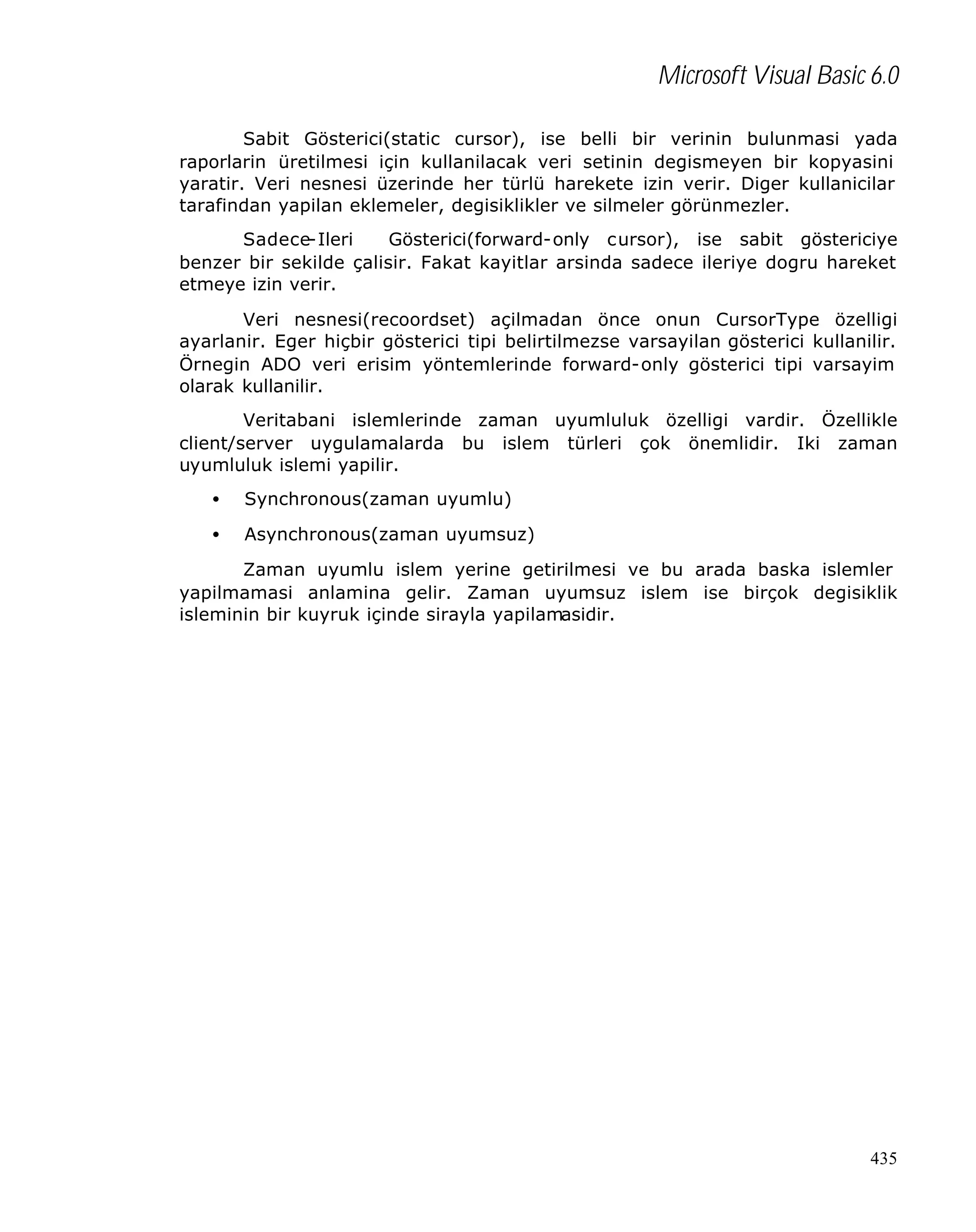 Microsoft Visual Basic 6.0
Sabit Gösterici(static cursor), ise belli bir verinin bulunmasi yada
raporlarin üretilmesi için kullanilacak veri setinin degismeyen bir kopyasini
yaratir. Veri nesnesi üzerinde her türlü harekete izin verir. Diger kullanicilar
tarafindan yapilan eklemeler, degisiklikler ve silmeler görünmezler.
Sadece-Ileri
Gösterici(forward-only cursor), ise sabit göstericiye
benzer bir sekilde çalisir. Fakat kayitlar arsinda sadece ileriye dogru hareket
etmeye izin verir.
Veri nesnesi(recoordset) açilmadan önce onun CursorType özelligi
ayarlanir. Eger hiçbir gösterici tipi belirtilmezse varsayilan gösterici kullanilir.
Örnegin ADO veri erisim yöntemlerinde forward-only gösterici tipi varsayim
olarak kullanilir.
Veritabani islemlerinde zaman uyumluluk özelligi vardir. Özellikle
client/server uygulamalarda bu islem türleri çok önemlidir. Iki zaman
uyumluluk islemi yapilir.
•

Synchronous(zaman uyumlu)

•

Asynchronous(zaman uyumsuz)

Zaman uyumlu islem yerine getirilmesi ve bu arada baska islemler
yapilmamasi anlamina gelir. Zaman uyumsuz islem ise birçok degisiklik
isleminin bir kuyruk içinde sirayla yapilamasidir.

435

 