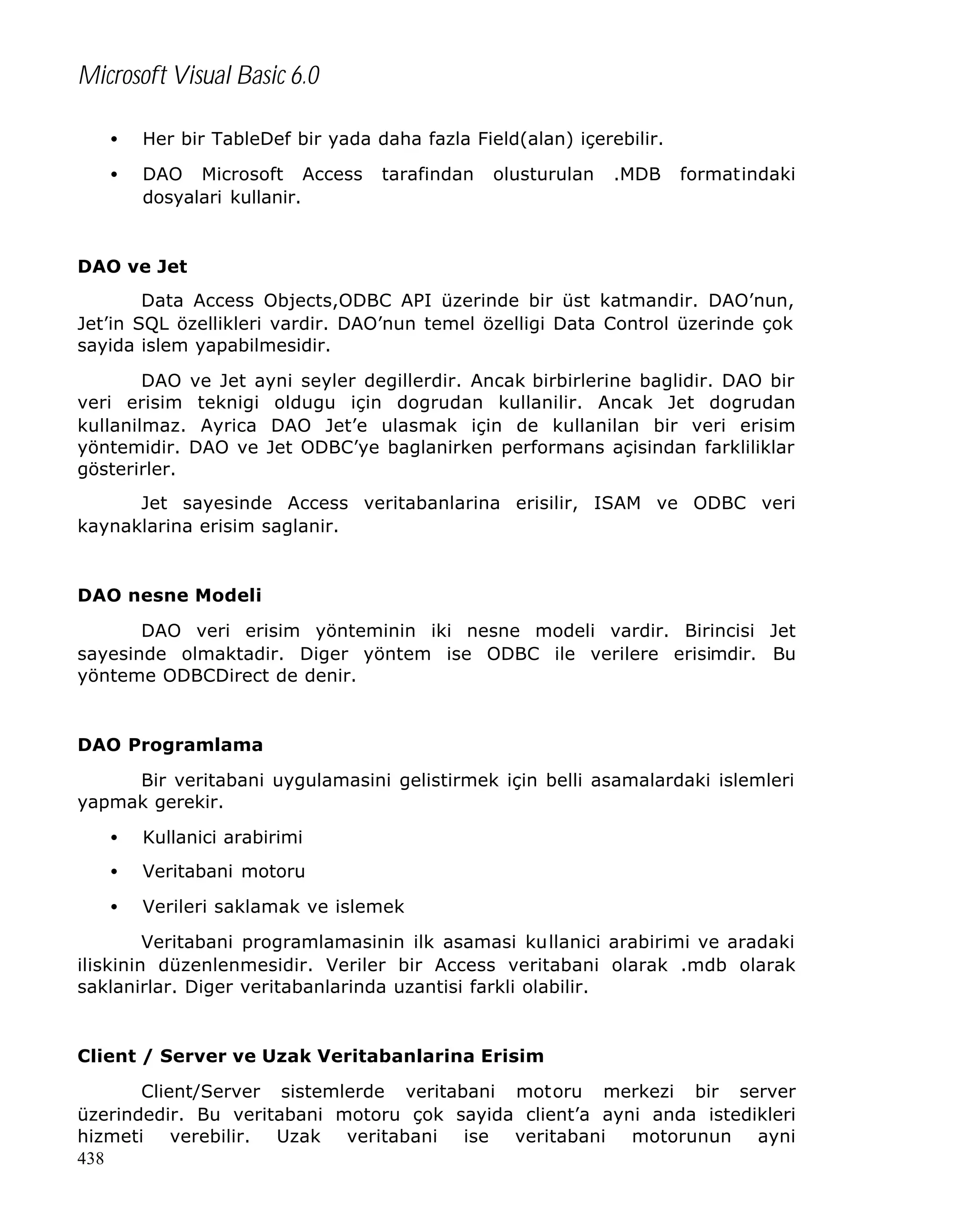 Microsoft Visual Basic 6.0
•

Her bir TableDef bir yada daha fazla Field(alan) içerebilir.

•

DAO Microsoft Access
dosyalari kullanir.

tarafindan

olusturulan

.MDB

formatindaki

DAO ve Jet
Data Access Objects,ODBC API üzerinde bir üst katmandir. DAO’nun,
Jet’in SQL özellikleri vardir. DAO’nun temel özelligi Data Control üzerinde çok
sayida islem yapabilmesidir.
DAO ve Jet ayni seyler degillerdir. Ancak birbirlerine baglidir. DAO bir
veri erisim teknigi oldugu için dogrudan kullanilir. Ancak Jet dogrudan
kullanilmaz. Ayrica DAO Jet’e ulasmak için de kullanilan bir veri erisim
yöntemidir. DAO ve Jet ODBC’ye baglanirken performans açisindan farkliliklar
gösterirler.
Jet sayesinde Access veritabanlarina erisilir, ISAM ve ODBC veri
kaynaklarina erisim saglanir.

DAO nesne Modeli
DAO veri erisim yönteminin iki nesne modeli vardir. Birincisi Jet
sayesinde olmaktadir. Diger yöntem ise ODBC ile verilere erisimdir. Bu
yönteme ODBCDirect de denir.

DAO Programlama
Bir veritabani uygulamasini gelistirmek için belli asamalardaki islemleri
yapmak gerekir.
•

Kullanici arabirimi

•

Veritabani motoru

•

Verileri saklamak ve islemek

Veritabani programlamasinin ilk asamasi kullanici arabirimi ve aradaki
iliskinin düzenlenmesidir. Veriler bir Access veritabani olarak .mdb olarak
saklanirlar. Diger veritabanlarinda uzantisi farkli olabilir.

Client / Server ve Uzak Veritabanlarina Erisim
Client/Server sistemlerde veritabani motoru merkezi bir server
üzerindedir. Bu veritabani motoru çok sayida client’a ayni anda istedikleri
hizmeti verebilir. Uzak veritabani ise veritabani motorunun ayni
438

 