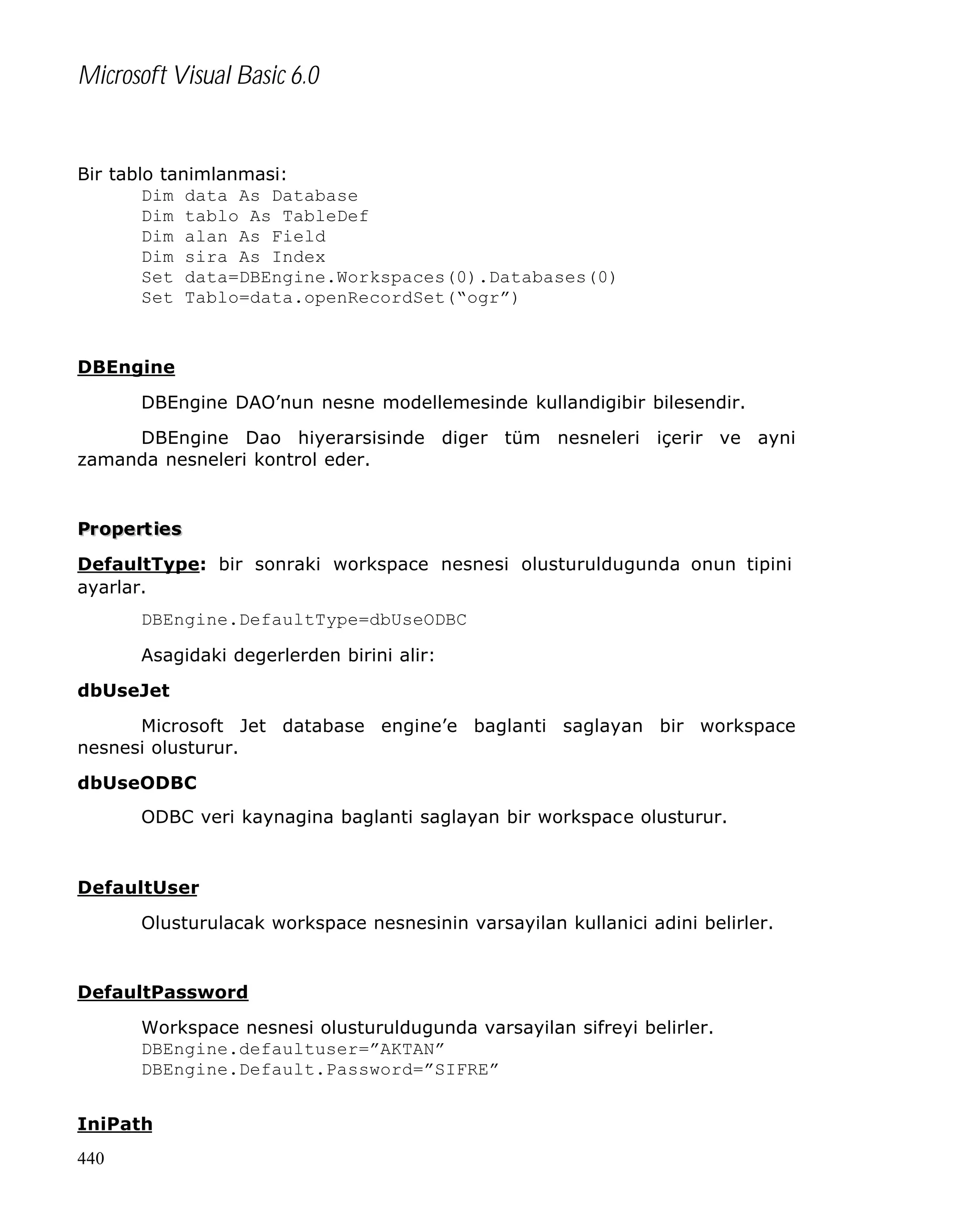 Microsoft Visual Basic 6.0

Bir tablo tanimlanmasi:
Dim data As Database
Dim tablo As TableDef
Dim alan As Field
Dim sira As Index
Set data=DBEngine.Workspaces(0).Databases(0)
Set Tablo=data.openRecordSet(“ogr”)

DBEngine
DBEngine DAO’nun nesne modellemesinde kullandigibir bilesendir.
DBEngine Dao hiyerarsisinde diger tüm nesneleri içerir ve ayni
zamanda nesneleri kontrol eder.

Pr opert ies
DefaultType: bir sonraki workspace nesnesi olusturuldugunda onun tipini
ayarlar.
DBEngine.DefaultType=dbUseODBC
Asagidaki degerlerden birini alir:
dbUseJet
Microsoft Jet database engine’e baglanti saglayan bir workspace
nesnesi olusturur.
dbUseODBC
ODBC veri kaynagina baglanti saglayan bir workspace olusturur.

DefaultUser
Olusturulacak workspace nesnesinin varsayilan kullanici adini belirler.

DefaultPassword
Workspace nesnesi olusturuldugunda varsayilan sifreyi belirler.
DBEngine.defaultuser=”AKTAN”
DBEngine.Default.Password=”SIFRE”
IniPath
440

 