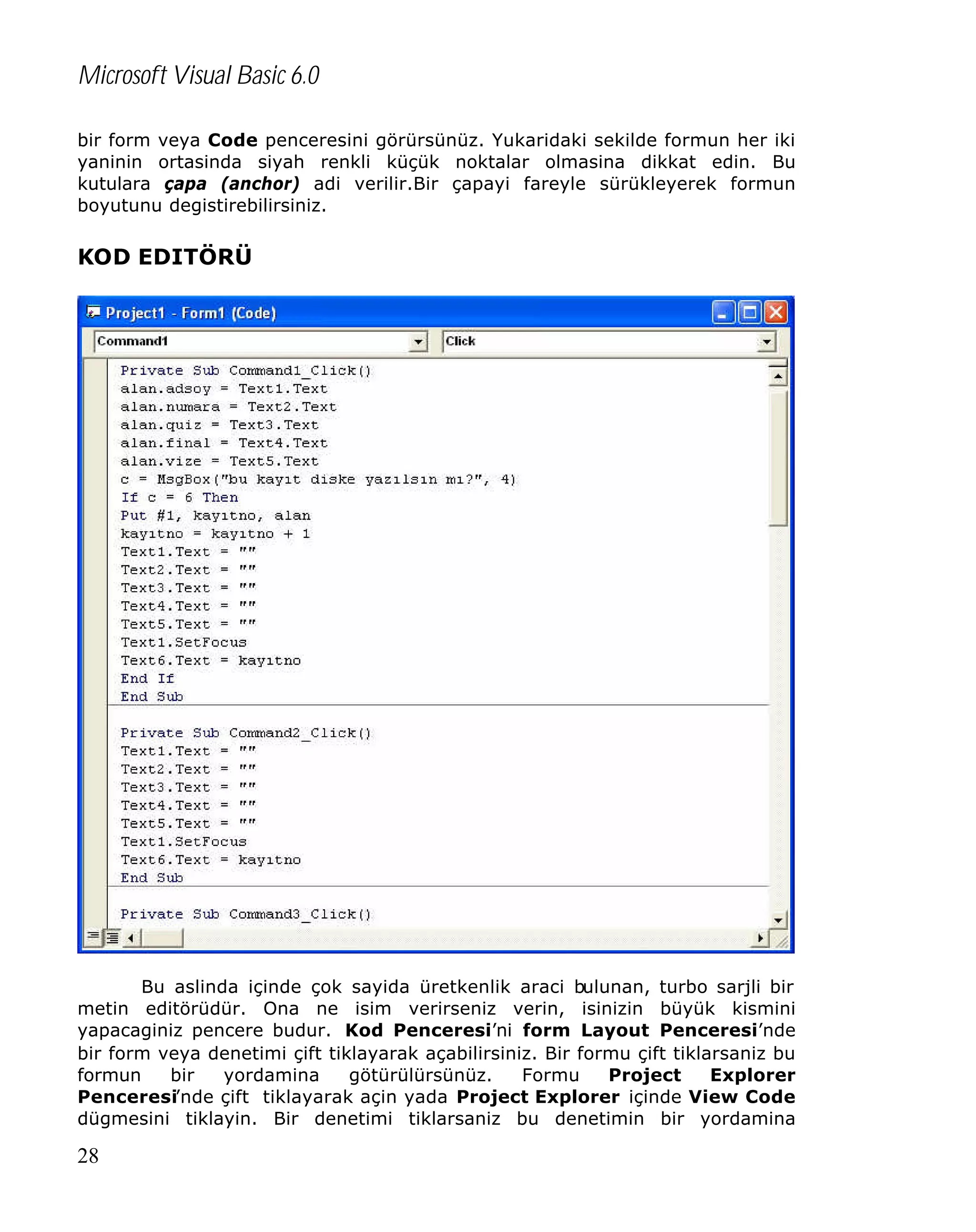 Microsoft Visual Basic 6.0
bir form veya Code penceresini görürsünüz. Yukaridaki sekilde formun her iki
yaninin ortasinda siyah renkli küçük noktalar olmasina dikkat edin. Bu
kutulara çapa (anchor) adi verilir.Bir çapayi fareyle sürükleyerek formun
boyutunu degistirebilirsiniz.

KOD EDITÖRÜ

Bu aslinda içinde çok sayida üretkenlik araci bulunan, turbo sarjli bir
metin editörüdür. Ona ne isim verirseniz verin, isinizin büyük kismini
yapacaginiz pencere budur. Kod Penceresi’ni form Layout Penceresi’nde
bir form veya denetimi çift tiklayarak açabilirsiniz. Bir formu çift tiklarsaniz bu
formun
bir
yordamina
götürülürsünüz.
Formu
Project
Explorer
Penceresi’nde çift tiklayarak açin yada Project Explorer içinde View Code
dügmesini tiklayin. Bir denetimi tiklarsaniz bu denetimin bir yordamina

28

 
