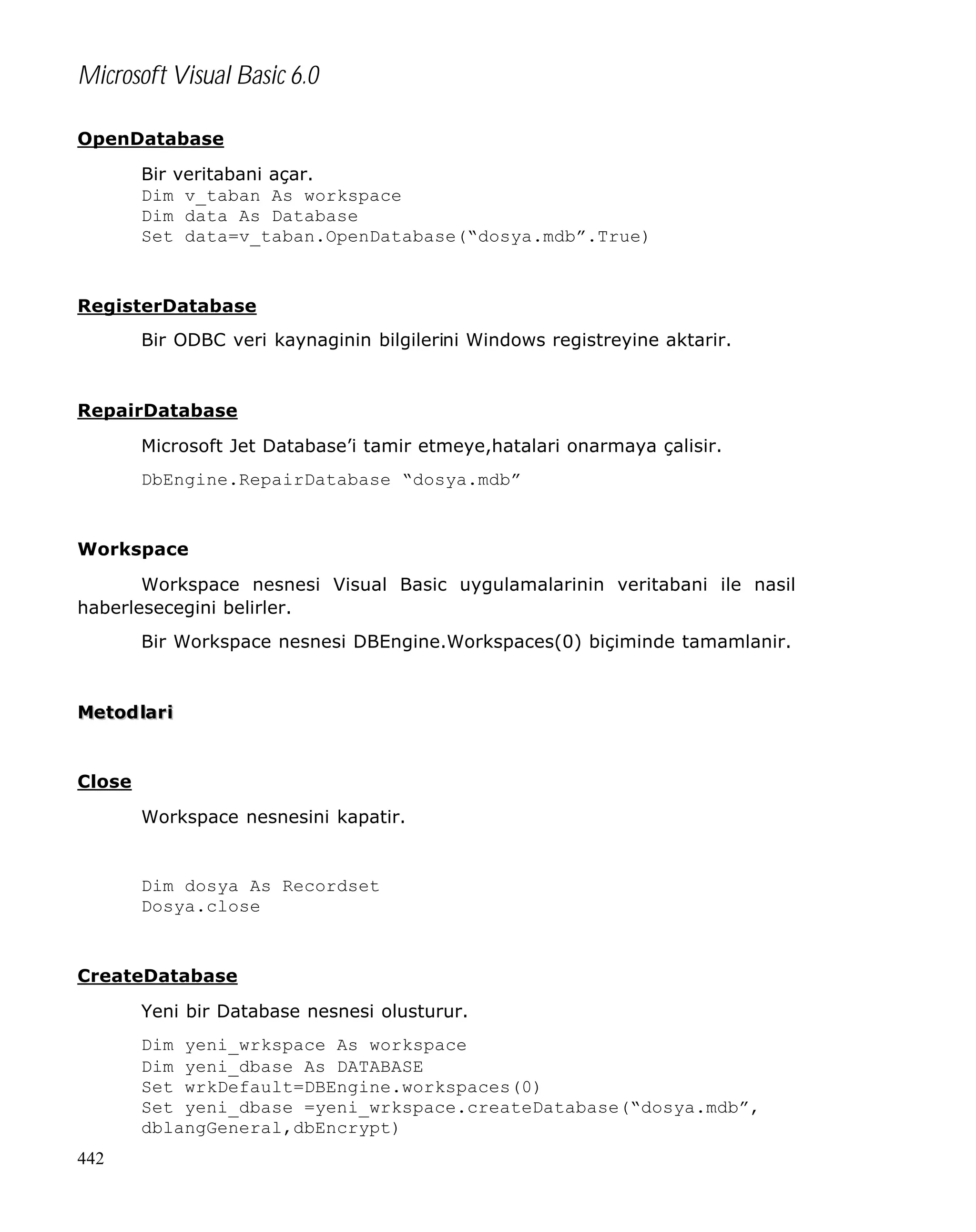 Microsoft Visual Basic 6.0
OpenDatabase
Bir veritabani açar.
Dim v_taban As workspace
Dim data As Database
Set data=v_taban.OpenDatabase(“dosya.mdb”.True)

RegisterDatabase
Bir ODBC veri kaynaginin bilgilerini Windows registreyine aktarir.

RepairDatabase
Microsoft Jet Database’i tamir etmeye,hatalari onarmaya çalisir.
DbEngine.RepairDatabase “dosya.mdb”

Workspace
Workspace nesnesi Visual Basic uygulamalarinin veritabani ile nasil
haberlesecegini belirler.
Bir Workspace nesnesi DBEngine.Workspaces(0) biçiminde tamamlanir.

Metod lar i

Close
Workspace nesnesini kapatir.

Dim dosya As Recordset
Dosya.close

CreateDatabase
Yeni bir Database nesnesi olusturur.
Dim yeni_wrkspace As workspace
Dim yeni_dbase As DATABASE
Set wrkDefault=DBEngine.workspaces(0)
Set yeni_dbase =yeni_wrkspace.createDatabase(“dosya.mdb”,
dblangGeneral,dbEncrypt)
442

 