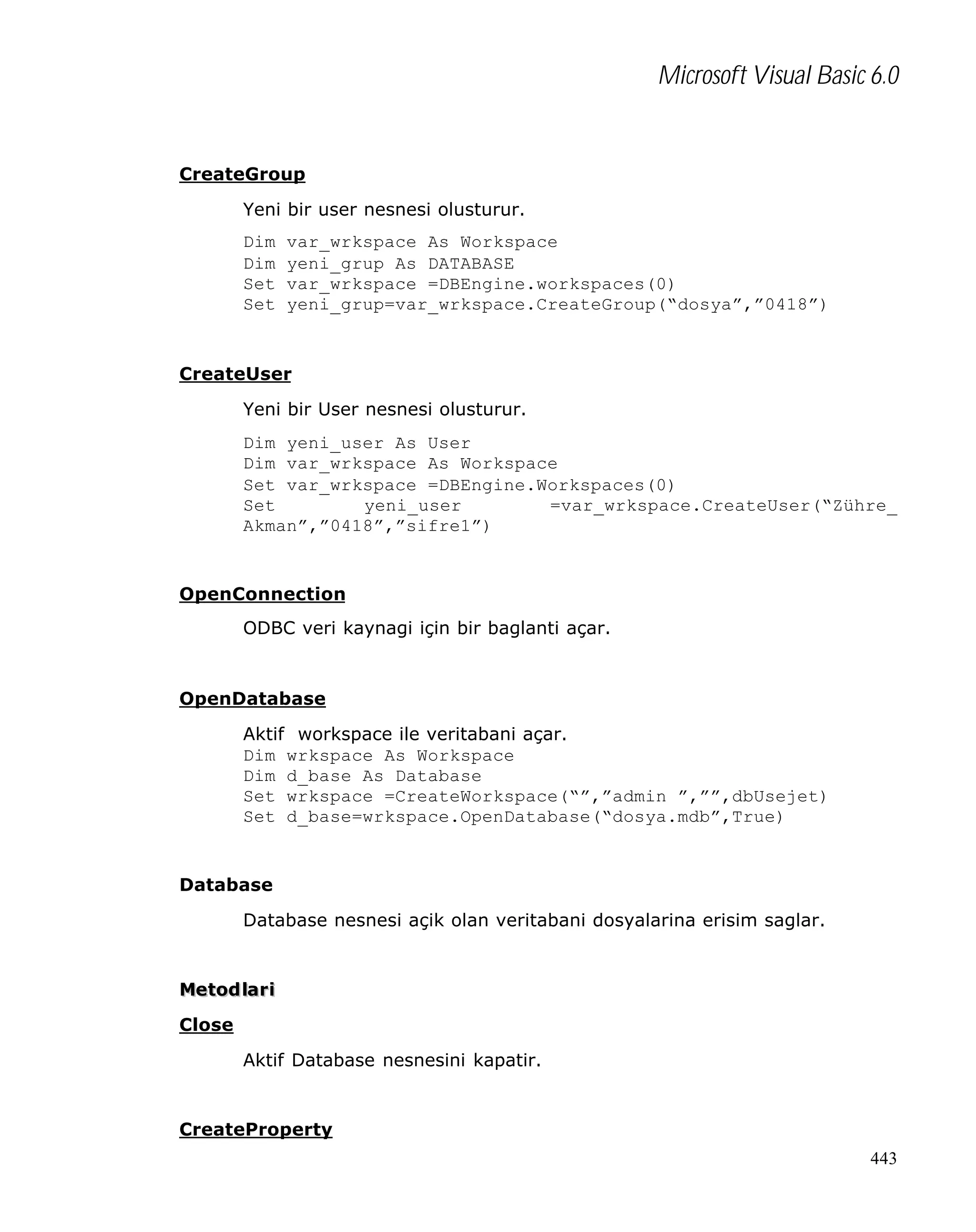 Microsoft Visual Basic 6.0

CreateGroup
Yeni bir user nesnesi olusturur.
Dim
Dim
Set
Set

var_wrkspace As Workspace
yeni_grup As DATABASE
var_wrkspace =DBEngine.workspaces(0)
yeni_grup=var_wrkspace.CreateGroup(“dosya”,”0418”)

CreateUser
Yeni bir User nesnesi olusturur.
Dim yeni_user As User
Dim var_wrkspace As Workspace
Set var_wrkspace =DBEngine.Workspaces(0)
Set
yeni_user
=var_wrkspace.CreateUser(“Zühre_
Akman”,”0418”,”sifre1”)

OpenConnection
ODBC veri kaynagi için bir baglanti açar.

OpenDatabase
Aktif workspace ile veritabani açar.
Dim wrkspace As Workspace
Dim d_base As Database
Set wrkspace =CreateWorkspace(“”,”admin ”,””,dbUsejet)
Set d_base=wrkspace.OpenDatabase(“dosya.mdb”,True)

Database
Database nesnesi açik olan veritabani dosyalarina erisim saglar.

Metod lar i
Close
Aktif Database nesnesini kapatir.

CreateProperty
443

 