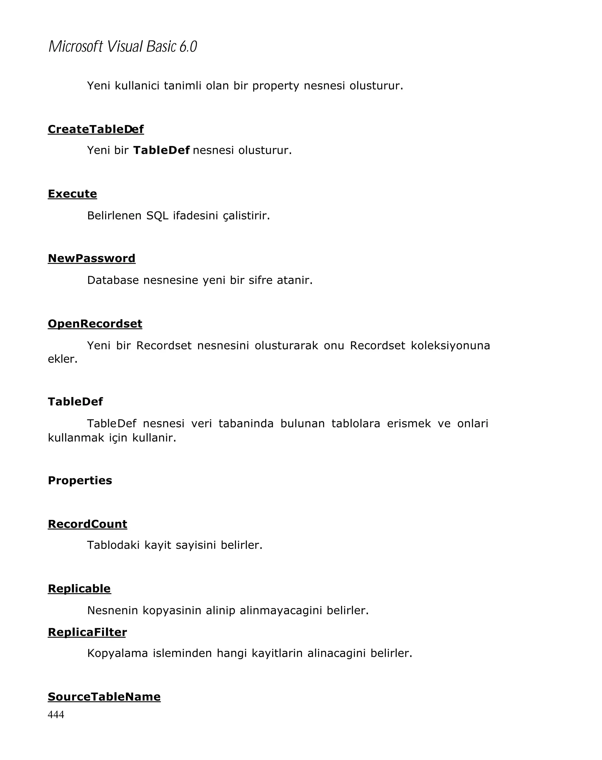 Microsoft Visual Basic 6.0
Yeni kullanici tanimli olan bir property nesnesi olusturur.

CreateTableDef
Yeni bir TableDef nesnesi olusturur.

Execute
Belirlenen SQL ifadesini çalistirir.

NewPassword
Database nesnesine yeni bir sifre atanir.

OpenRecordset
Yeni bir Recordset nesnesini olusturarak onu Recordset koleksiyonuna
ekler.

TableDef
TableDef nesnesi veri tabaninda bulunan tablolara erismek ve onlari
kullanmak için kullanir.

Properties

RecordCount
Tablodaki kayit sayisini belirler.

Replicable
Nesnenin kopyasinin alinip alinmayacagini belirler.
ReplicaFilter
Kopyalama isleminden hangi kayitlarin alinacagini belirler.

SourceTableName
444

 